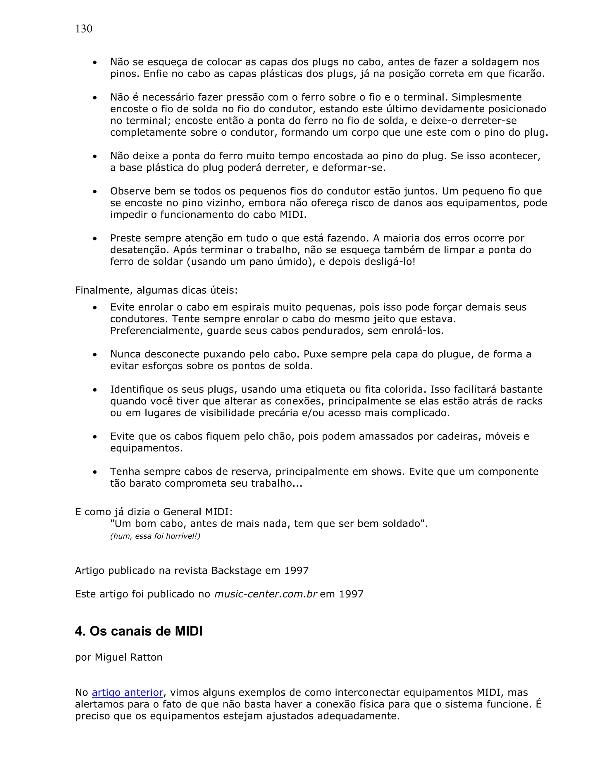 130
• Não se esqueça de colocar as capas dos plugs no cabo, antes de fazer a soldagem nos
pinos. Enfie no cabo as capas plásticas dos plugs, já na posição correta em que ficarão.
• Não é necessário fazer pressão com o ferro sobre o fio e o terminal. Simplesmente
encoste o fio de solda no fio do condutor, estando este último devidamente posicionado
no terminal; encoste então a ponta do ferro no fio de solda, e deixe-o derreter-se
completamente sobre o condutor, formando um corpo que une este com o pino do plug.
• Não deixe a ponta do ferro muito tempo encostada ao pino do plug. Se isso acontecer,
a base plástica do plug poderá derreter, e deformar-se.
• Observe bem se todos os pequenos fios do condutor estão juntos. Um pequeno fio que
se encoste no pino vizinho, embora não ofereça risco de danos aos equipamentos, pode
impedir o funcionamento do cabo MIDI.
• Preste sempre atenção em tudo o que está fazendo. A maioria dos erros ocorre por
desatenção. Após terminar o trabalho, não se esqueça também de limpar a ponta do
ferro de soldar (usando um pano úmido), e depois desligá-lo!
Finalmente, algumas dicas úteis:
• Evite enrolar o cabo em espirais muito pequenas, pois isso pode forçar demais seus
condutores. Tente sempre enrolar o cabo do mesmo jeito que estava.
Preferencialmente, guarde seus cabos pendurados, sem enrolá-los.
• Nunca desconecte puxando pelo cabo. Puxe sempre pela capa do plugue, de forma a
evitar esforços sobre os pontos de solda.
• Identifique os seus plugs, usando uma etiqueta ou fita colorida. Isso facilitará bastante
quando você tiver que alterar as conexões, principalmente se elas estão atrás de racks
ou em lugares de visibilidade precária e/ou acesso mais complicado.
• Evite que os cabos fiquem pelo chão, pois podem amassados por cadeiras, móveis e
equipamentos.
• Tenha sempre cabos de reserva, principalmente em shows. Evite que um componente
tão barato comprometa seu trabalho...
E como já dizia o General MIDI:
"Um bom cabo, antes de mais nada, tem que ser bem soldado".
(hum, essa foi horrível!)
Artigo publicado na revista Backstage em 1997
Este artigo foi publicado no music-center.com.br em 1997
4. Os canais de MIDI
por Miguel Ratton
No artigo anterior, vimos alguns exemplos de como interconectar equipamentos MIDI, mas
alertamos para o fato de que não basta haver a conexão física para que o sistema funcione. É
preciso que os equipamentos estejam ajustados adequadamente.
 