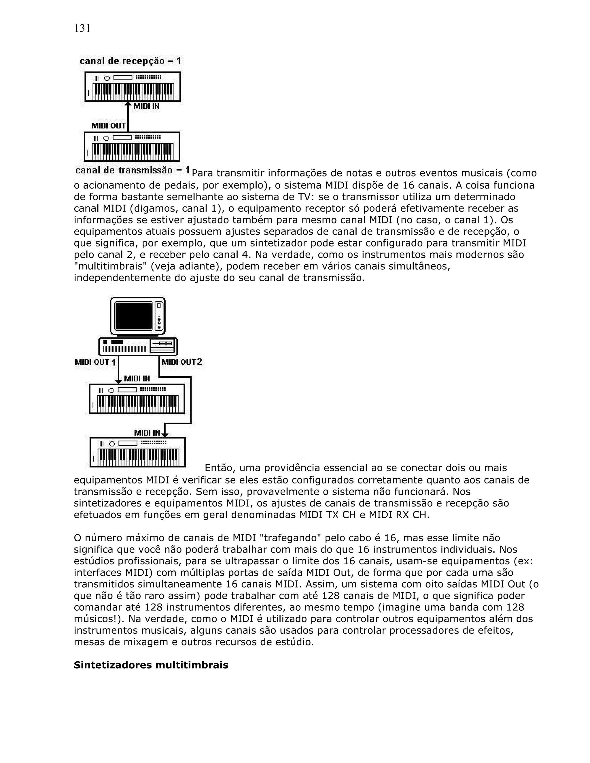 131
Para transmitir informações de notas e outros eventos musicais (como
o acionamento de pedais, por exemplo), o sistema MIDI dispõe de 16 canais. A coisa funciona
de forma bastante semelhante ao sistema de TV: se o transmissor utiliza um determinado
canal MIDI (digamos, canal 1), o equipamento receptor só poderá efetivamente receber as
informações se estiver ajustado também para mesmo canal MIDI (no caso, o canal 1). Os
equipamentos atuais possuem ajustes separados de canal de transmissão e de recepção, o
que significa, por exemplo, que um sintetizador pode estar configurado para transmitir MIDI
pelo canal 2, e receber pelo canal 4. Na verdade, como os instrumentos mais modernos são
"multitimbrais" (veja adiante), podem receber em vários canais simultâneos,
independentemente do ajuste do seu canal de transmissão.
Então, uma providência essencial ao se conectar dois ou mais
equipamentos MIDI é verificar se eles estão configurados corretamente quanto aos canais de
transmissão e recepção. Sem isso, provavelmente o sistema não funcionará. Nos
sintetizadores e equipamentos MIDI, os ajustes de canais de transmissão e recepção são
efetuados em funções em geral denominadas MIDI TX CH e MIDI RX CH.
O número máximo de canais de MIDI "trafegando" pelo cabo é 16, mas esse limite não
significa que você não poderá trabalhar com mais do que 16 instrumentos individuais. Nos
estúdios profissionais, para se ultrapassar o limite dos 16 canais, usam-se equipamentos (ex:
interfaces MIDI) com múltiplas portas de saída MIDI Out, de forma que por cada uma são
transmitidos simultaneamente 16 canais MIDI. Assim, um sistema com oito saídas MIDI Out (o
que não é tão raro assim) pode trabalhar com até 128 canais de MIDI, o que significa poder
comandar até 128 instrumentos diferentes, ao mesmo tempo (imagine uma banda com 128
músicos!). Na verdade, como o MIDI é utilizado para controlar outros equipamentos além dos
instrumentos musicais, alguns canais são usados para controlar processadores de efeitos,
mesas de mixagem e outros recursos de estúdio.
Sintetizadores multitimbrais
 