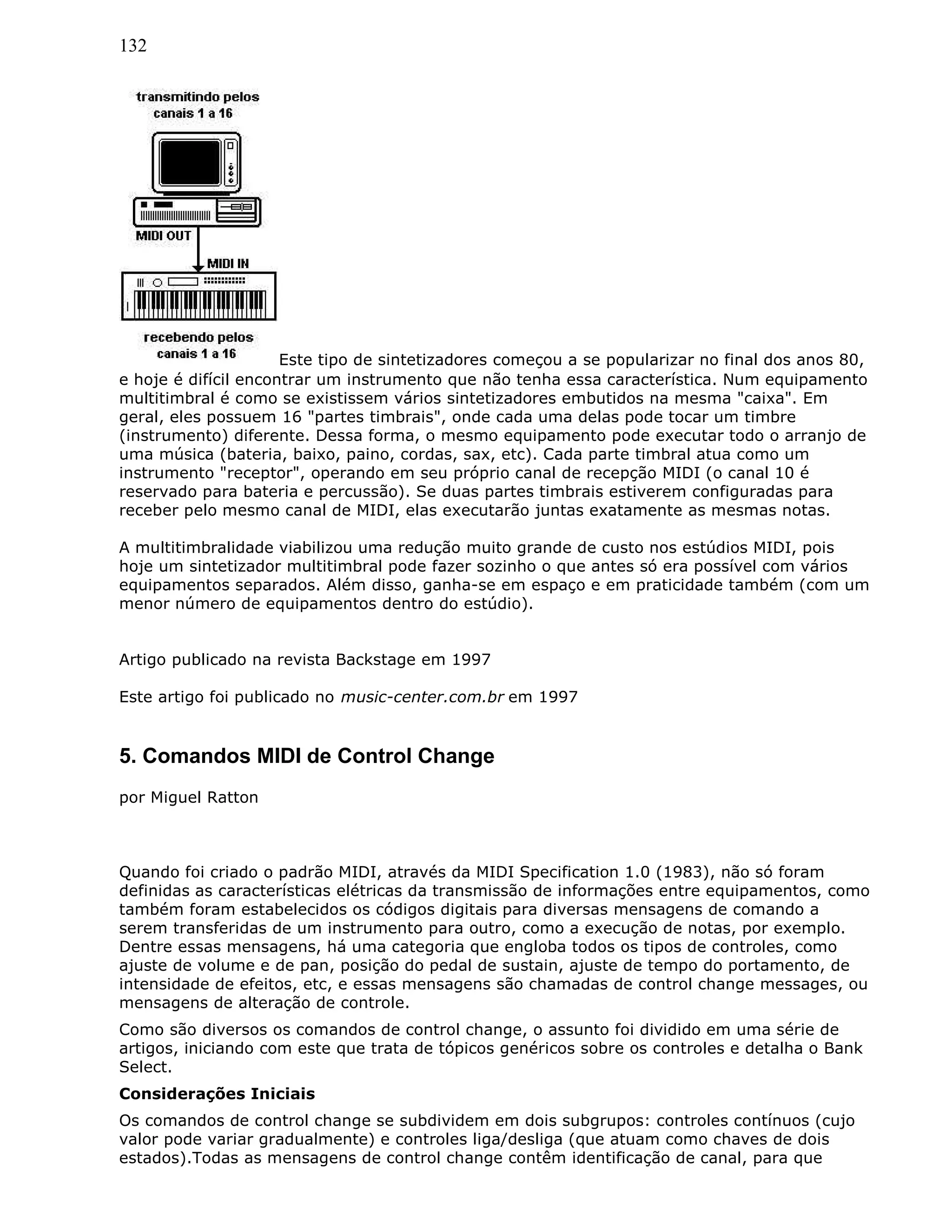 132
Este tipo de sintetizadores começou a se popularizar no final dos anos 80,
e hoje é difícil encontrar um instrumento que não tenha essa característica. Num equipamento
multitimbral é como se existissem vários sintetizadores embutidos na mesma "caixa". Em
geral, eles possuem 16 "partes timbrais", onde cada uma delas pode tocar um timbre
(instrumento) diferente. Dessa forma, o mesmo equipamento pode executar todo o arranjo de
uma música (bateria, baixo, paino, cordas, sax, etc). Cada parte timbral atua como um
instrumento "receptor", operando em seu próprio canal de recepção MIDI (o canal 10 é
reservado para bateria e percussão). Se duas partes timbrais estiverem configuradas para
receber pelo mesmo canal de MIDI, elas executarão juntas exatamente as mesmas notas.
A multitimbralidade viabilizou uma redução muito grande de custo nos estúdios MIDI, pois
hoje um sintetizador multitimbral pode fazer sozinho o que antes só era possível com vários
equipamentos separados. Além disso, ganha-se em espaço e em praticidade também (com um
menor número de equipamentos dentro do estúdio).
Artigo publicado na revista Backstage em 1997
Este artigo foi publicado no music-center.com.br em 1997
5. Comandos MIDI de Control Change
por Miguel Ratton
Quando foi criado o padrão MIDI, através da MIDI Specification 1.0 (1983), não só foram
definidas as características elétricas da transmissão de informações entre equipamentos, como
também foram estabelecidos os códigos digitais para diversas mensagens de comando a
serem transferidas de um instrumento para outro, como a execução de notas, por exemplo.
Dentre essas mensagens, há uma categoria que engloba todos os tipos de controles, como
ajuste de volume e de pan, posição do pedal de sustain, ajuste de tempo do portamento, de
intensidade de efeitos, etc, e essas mensagens são chamadas de control change messages, ou
mensagens de alteração de controle.
Como são diversos os comandos de control change, o assunto foi dividido em uma série de
artigos, iniciando com este que trata de tópicos genéricos sobre os controles e detalha o Bank
Select.
Considerações Iniciais
Os comandos de control change se subdividem em dois subgrupos: controles contínuos (cujo
valor pode variar gradualmente) e controles liga/desliga (que atuam como chaves de dois
estados).Todas as mensagens de control change contêm identificação de canal, para que
 