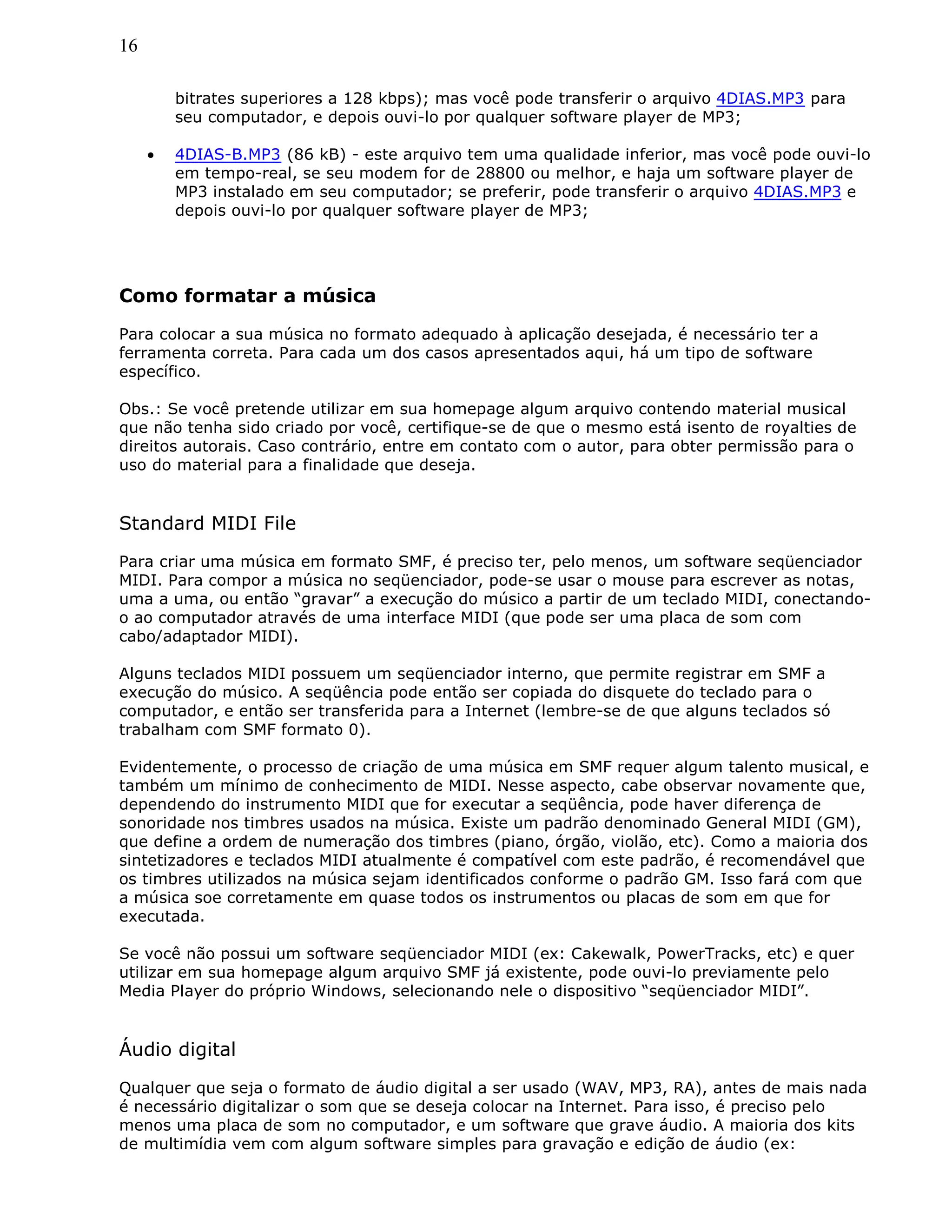 16
bitrates superiores a 128 kbps); mas você pode transferir o arquivo 4DIAS.MP3 para
seu computador, e depois ouvi-lo por qualquer software player de MP3;
• 4DIAS-B.MP3 (86 kB) - este arquivo tem uma qualidade inferior, mas você pode ouvi-lo
em tempo-real, se seu modem for de 28800 ou melhor, e haja um software player de
MP3 instalado em seu computador; se preferir, pode transferir o arquivo 4DIAS.MP3 e
depois ouvi-lo por qualquer software player de MP3;
Como formatar a música
Para colocar a sua música no formato adequado à aplicação desejada, é necessário ter a
ferramenta correta. Para cada um dos casos apresentados aqui, há um tipo de software
específico.
Obs.: Se você pretende utilizar em sua homepage algum arquivo contendo material musical
que não tenha sido criado por você, certifique-se de que o mesmo está isento de royalties de
direitos autorais. Caso contrário, entre em contato com o autor, para obter permissão para o
uso do material para a finalidade que deseja.
Standard MIDI File
Para criar uma música em formato SMF, é preciso ter, pelo menos, um software seqüenciador
MIDI. Para compor a música no seqüenciador, pode-se usar o mouse para escrever as notas,
uma a uma, ou então “gravar” a execução do músico a partir de um teclado MIDI, conectando-
o ao computador através de uma interface MIDI (que pode ser uma placa de som com
cabo/adaptador MIDI).
Alguns teclados MIDI possuem um seqüenciador interno, que permite registrar em SMF a
execução do músico. A seqüência pode então ser copiada do disquete do teclado para o
computador, e então ser transferida para a Internet (lembre-se de que alguns teclados só
trabalham com SMF formato 0).
Evidentemente, o processo de criação de uma música em SMF requer algum talento musical, e
também um mínimo de conhecimento de MIDI. Nesse aspecto, cabe observar novamente que,
dependendo do instrumento MIDI que for executar a seqüência, pode haver diferença de
sonoridade nos timbres usados na música. Existe um padrão denominado General MIDI (GM),
que define a ordem de numeração dos timbres (piano, órgão, violão, etc). Como a maioria dos
sintetizadores e teclados MIDI atualmente é compatível com este padrão, é recomendável que
os timbres utilizados na música sejam identificados conforme o padrão GM. Isso fará com que
a música soe corretamente em quase todos os instrumentos ou placas de som em que for
executada.
Se você não possui um software seqüenciador MIDI (ex: Cakewalk, PowerTracks, etc) e quer
utilizar em sua homepage algum arquivo SMF já existente, pode ouvi-lo previamente pelo
Media Player do próprio Windows, selecionando nele o dispositivo “seqüenciador MIDI”.
Áudio digital
Qualquer que seja o formato de áudio digital a ser usado (WAV, MP3, RA), antes de mais nada
é necessário digitalizar o som que se deseja colocar na Internet. Para isso, é preciso pelo
menos uma placa de som no computador, e um software que grave áudio. A maioria dos kits
de multimídia vem com algum software simples para gravação e edição de áudio (ex:
 