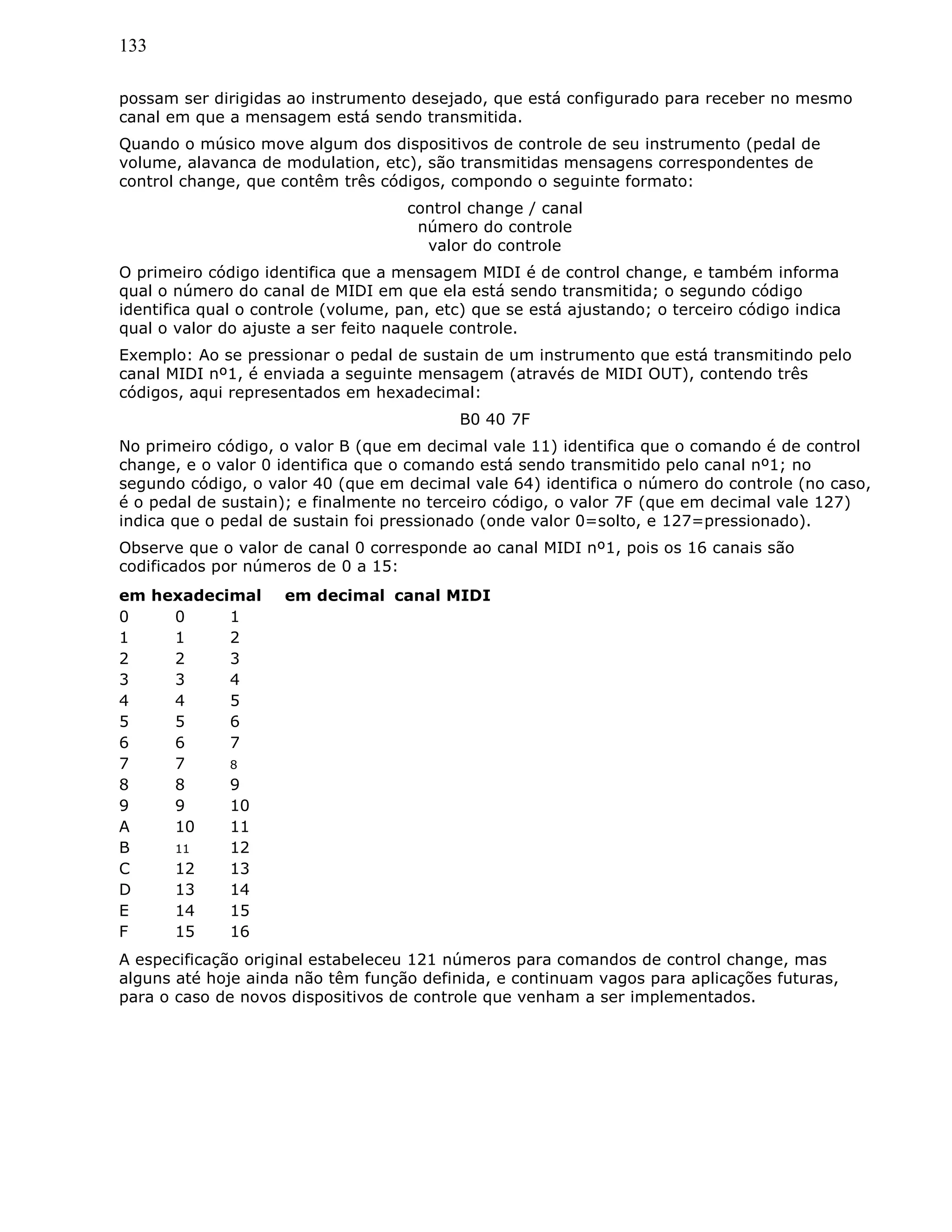 133
possam ser dirigidas ao instrumento desejado, que está configurado para receber no mesmo
canal em que a mensagem está sendo transmitida.
Quando o músico move algum dos dispositivos de controle de seu instrumento (pedal de
volume, alavanca de modulation, etc), são transmitidas mensagens correspondentes de
control change, que contêm três códigos, compondo o seguinte formato:
control change / canal
número do controle
valor do controle
O primeiro código identifica que a mensagem MIDI é de control change, e também informa
qual o número do canal de MIDI em que ela está sendo transmitida; o segundo código
identifica qual o controle (volume, pan, etc) que se está ajustando; o terceiro código indica
qual o valor do ajuste a ser feito naquele controle.
Exemplo: Ao se pressionar o pedal de sustain de um instrumento que está transmitindo pelo
canal MIDI nº1, é enviada a seguinte mensagem (através de MIDI OUT), contendo três
códigos, aqui representados em hexadecimal:
B0 40 7F
No primeiro código, o valor B (que em decimal vale 11) identifica que o comando é de control
change, e o valor 0 identifica que o comando está sendo transmitido pelo canal nº1; no
segundo código, o valor 40 (que em decimal vale 64) identifica o número do controle (no caso,
é o pedal de sustain); e finalmente no terceiro código, o valor 7F (que em decimal vale 127)
indica que o pedal de sustain foi pressionado (onde valor 0=solto, e 127=pressionado).
Observe que o valor de canal 0 corresponde ao canal MIDI nº1, pois os 16 canais são
codificados por números de 0 a 15:
em hexadecimal em decimal canal MIDI
0 0 1
1 1 2
2 2 3
3 3 4
4 4 5
5 5 6
6 6 7
7 7 8
8 8 9
9 9 10
A 10 11
B 11 12
C 12 13
D 13 14
E 14 15
F 15 16
A especificação original estabeleceu 121 números para comandos de control change, mas
alguns até hoje ainda não têm função definida, e continuam vagos para aplicações futuras,
para o caso de novos dispositivos de controle que venham a ser implementados.
 