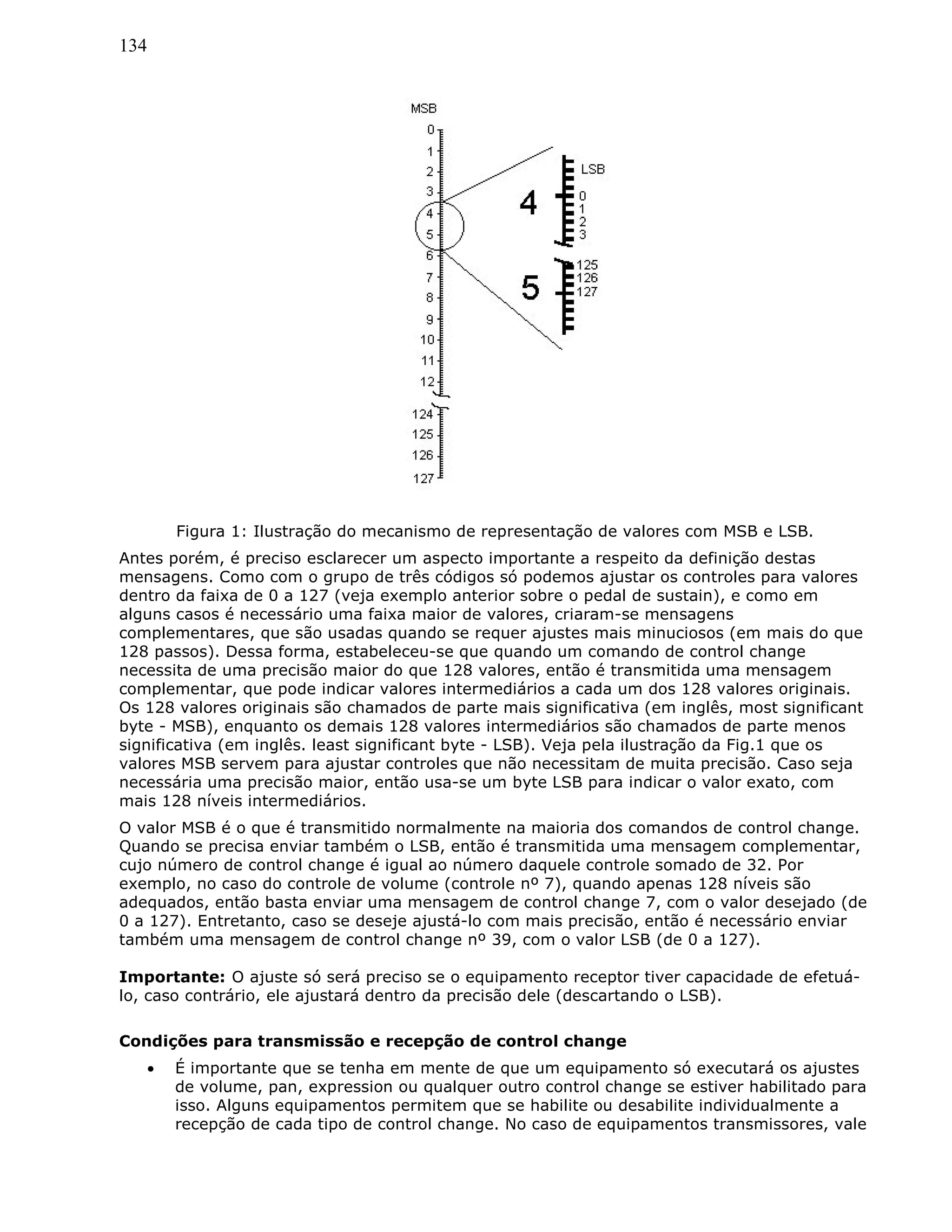 134
Figura 1: Ilustração do mecanismo de representação de valores com MSB e LSB.
Antes porém, é preciso esclarecer um aspecto importante a respeito da definição destas
mensagens. Como com o grupo de três códigos só podemos ajustar os controles para valores
dentro da faixa de 0 a 127 (veja exemplo anterior sobre o pedal de sustain), e como em
alguns casos é necessário uma faixa maior de valores, criaram-se mensagens
complementares, que são usadas quando se requer ajustes mais minuciosos (em mais do que
128 passos). Dessa forma, estabeleceu-se que quando um comando de control change
necessita de uma precisão maior do que 128 valores, então é transmitida uma mensagem
complementar, que pode indicar valores intermediários a cada um dos 128 valores originais.
Os 128 valores originais são chamados de parte mais significativa (em inglês, most significant
byte - MSB), enquanto os demais 128 valores intermediários são chamados de parte menos
significativa (em inglês. least significant byte - LSB). Veja pela ilustração da Fig.1 que os
valores MSB servem para ajustar controles que não necessitam de muita precisão. Caso seja
necessária uma precisão maior, então usa-se um byte LSB para indicar o valor exato, com
mais 128 níveis intermediários.
O valor MSB é o que é transmitido normalmente na maioria dos comandos de control change.
Quando se precisa enviar também o LSB, então é transmitida uma mensagem complementar,
cujo número de control change é igual ao número daquele controle somado de 32. Por
exemplo, no caso do controle de volume (controle nº 7), quando apenas 128 níveis são
adequados, então basta enviar uma mensagem de control change 7, com o valor desejado (de
0 a 127). Entretanto, caso se deseje ajustá-lo com mais precisão, então é necessário enviar
também uma mensagem de control change nº 39, com o valor LSB (de 0 a 127).
Importante: O ajuste só será preciso se o equipamento receptor tiver capacidade de efetuá-
lo, caso contrário, ele ajustará dentro da precisão dele (descartando o LSB).
Condições para transmissão e recepção de control change
• É importante que se tenha em mente de que um equipamento só executará os ajustes
de volume, pan, expression ou qualquer outro control change se estiver habilitado para
isso. Alguns equipamentos permitem que se habilite ou desabilite individualmente a
recepção de cada tipo de control change. No caso de equipamentos transmissores, vale
 