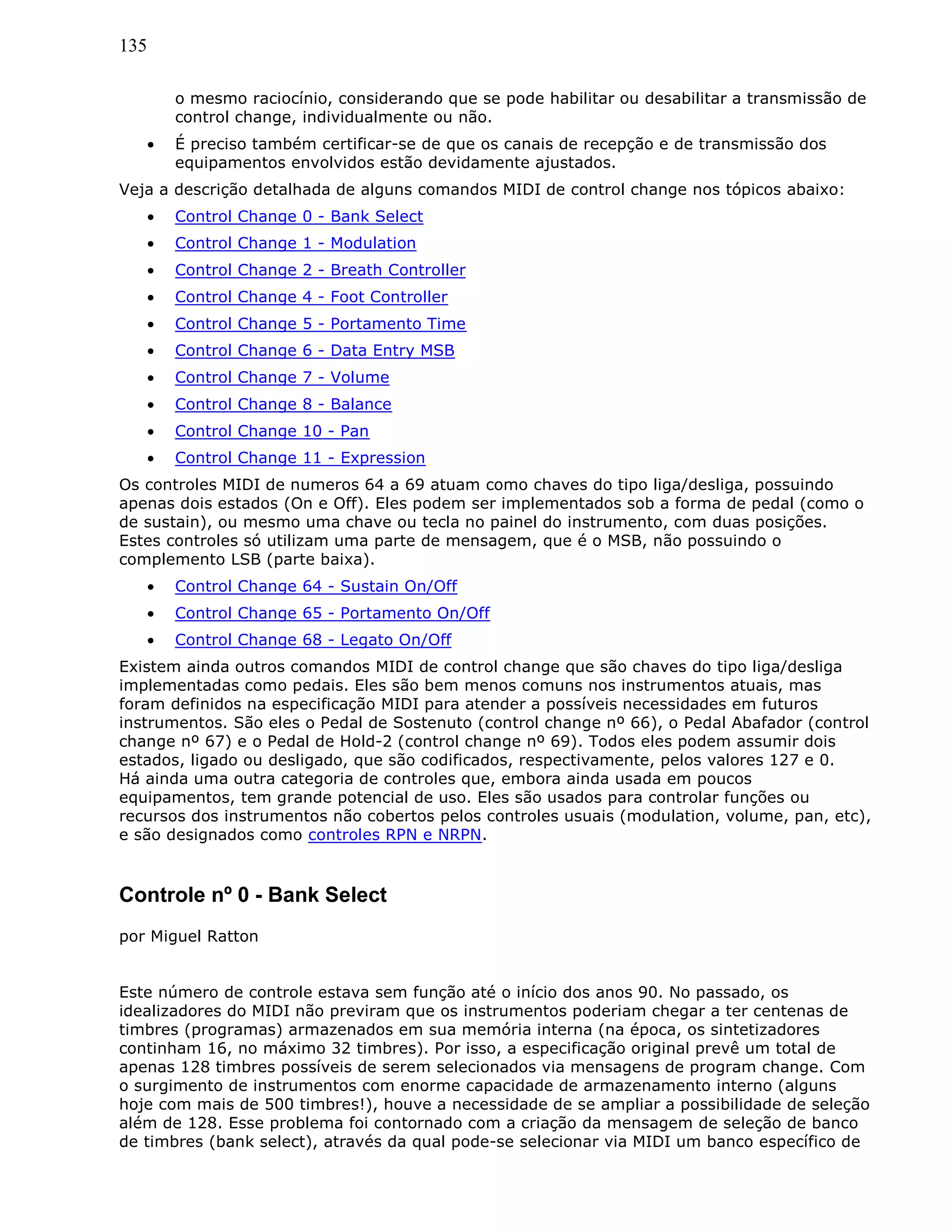 135
o mesmo raciocínio, considerando que se pode habilitar ou desabilitar a transmissão de
control change, individualmente ou não.
• É preciso também certificar-se de que os canais de recepção e de transmissão dos
equipamentos envolvidos estão devidamente ajustados.
Veja a descrição detalhada de alguns comandos MIDI de control change nos tópicos abaixo:
• Control Change 0 - Bank Select
• Control Change 1 - Modulation
• Control Change 2 - Breath Controller
• Control Change 4 - Foot Controller
• Control Change 5 - Portamento Time
• Control Change 6 - Data Entry MSB
• Control Change 7 - Volume
• Control Change 8 - Balance
• Control Change 10 - Pan
• Control Change 11 - Expression
Os controles MIDI de numeros 64 a 69 atuam como chaves do tipo liga/desliga, possuindo
apenas dois estados (On e Off). Eles podem ser implementados sob a forma de pedal (como o
de sustain), ou mesmo uma chave ou tecla no painel do instrumento, com duas posições.
Estes controles só utilizam uma parte de mensagem, que é o MSB, não possuindo o
complemento LSB (parte baixa).
• Control Change 64 - Sustain On/Off
• Control Change 65 - Portamento On/Off
• Control Change 68 - Legato On/Off
Existem ainda outros comandos MIDI de control change que são chaves do tipo liga/desliga
implementadas como pedais. Eles são bem menos comuns nos instrumentos atuais, mas
foram definidos na especificação MIDI para atender a possíveis necessidades em futuros
instrumentos. São eles o Pedal de Sostenuto (control change nº 66), o Pedal Abafador (control
change nº 67) e o Pedal de Hold-2 (control change nº 69). Todos eles podem assumir dois
estados, ligado ou desligado, que são codificados, respectivamente, pelos valores 127 e 0.
Há ainda uma outra categoria de controles que, embora ainda usada em poucos
equipamentos, tem grande potencial de uso. Eles são usados para controlar funções ou
recursos dos instrumentos não cobertos pelos controles usuais (modulation, volume, pan, etc),
e são designados como controles RPN e NRPN.
Controle nº 0 - Bank Select
por Miguel Ratton
Este número de controle estava sem função até o início dos anos 90. No passado, os
idealizadores do MIDI não previram que os instrumentos poderiam chegar a ter centenas de
timbres (programas) armazenados em sua memória interna (na época, os sintetizadores
continham 16, no máximo 32 timbres). Por isso, a especificação original prevê um total de
apenas 128 timbres possíveis de serem selecionados via mensagens de program change. Com
o surgimento de instrumentos com enorme capacidade de armazenamento interno (alguns
hoje com mais de 500 timbres!), houve a necessidade de se ampliar a possibilidade de seleção
além de 128. Esse problema foi contornado com a criação da mensagem de seleção de banco
de timbres (bank select), através da qual pode-se selecionar via MIDI um banco específico de
 