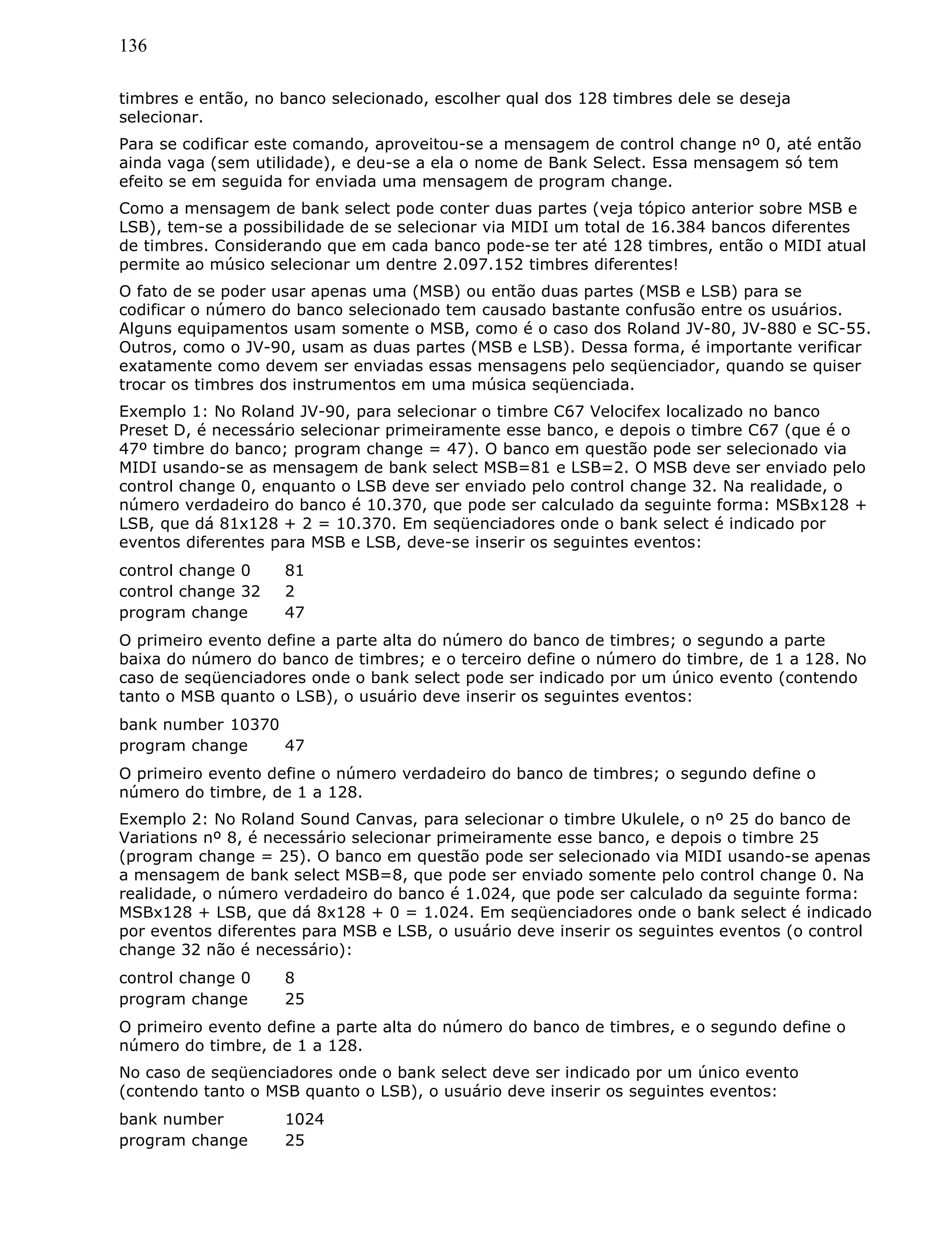 136
timbres e então, no banco selecionado, escolher qual dos 128 timbres dele se deseja
selecionar.
Para se codificar este comando, aproveitou-se a mensagem de control change nº 0, até então
ainda vaga (sem utilidade), e deu-se a ela o nome de Bank Select. Essa mensagem só tem
efeito se em seguida for enviada uma mensagem de program change.
Como a mensagem de bank select pode conter duas partes (veja tópico anterior sobre MSB e
LSB), tem-se a possibilidade de se selecionar via MIDI um total de 16.384 bancos diferentes
de timbres. Considerando que em cada banco pode-se ter até 128 timbres, então o MIDI atual
permite ao músico selecionar um dentre 2.097.152 timbres diferentes!
O fato de se poder usar apenas uma (MSB) ou então duas partes (MSB e LSB) para se
codificar o número do banco selecionado tem causado bastante confusão entre os usuários.
Alguns equipamentos usam somente o MSB, como é o caso dos Roland JV-80, JV-880 e SC-55.
Outros, como o JV-90, usam as duas partes (MSB e LSB). Dessa forma, é importante verificar
exatamente como devem ser enviadas essas mensagens pelo seqüenciador, quando se quiser
trocar os timbres dos instrumentos em uma música seqüenciada.
Exemplo 1: No Roland JV-90, para selecionar o timbre C67 Velocifex localizado no banco
Preset D, é necessário selecionar primeiramente esse banco, e depois o timbre C67 (que é o
47º timbre do banco; program change = 47). O banco em questão pode ser selecionado via
MIDI usando-se as mensagem de bank select MSB=81 e LSB=2. O MSB deve ser enviado pelo
control change 0, enquanto o LSB deve ser enviado pelo control change 32. Na realidade, o
número verdadeiro do banco é 10.370, que pode ser calculado da seguinte forma: MSBx128 +
LSB, que dá 81x128 + 2 = 10.370. Em seqüenciadores onde o bank select é indicado por
eventos diferentes para MSB e LSB, deve-se inserir os seguintes eventos:
control change 0 81
control change 32 2
program change 47
O primeiro evento define a parte alta do número do banco de timbres; o segundo a parte
baixa do número do banco de timbres; e o terceiro define o número do timbre, de 1 a 128. No
caso de seqüenciadores onde o bank select pode ser indicado por um único evento (contendo
tanto o MSB quanto o LSB), o usuário deve inserir os seguintes eventos:
bank number 10370
program change 47
O primeiro evento define o número verdadeiro do banco de timbres; o segundo define o
número do timbre, de 1 a 128.
Exemplo 2: No Roland Sound Canvas, para selecionar o timbre Ukulele, o nº 25 do banco de
Variations nº 8, é necessário selecionar primeiramente esse banco, e depois o timbre 25
(program change = 25). O banco em questão pode ser selecionado via MIDI usando-se apenas
a mensagem de bank select MSB=8, que pode ser enviado somente pelo control change 0. Na
realidade, o número verdadeiro do banco é 1.024, que pode ser calculado da seguinte forma:
MSBx128 + LSB, que dá 8x128 + 0 = 1.024. Em seqüenciadores onde o bank select é indicado
por eventos diferentes para MSB e LSB, o usuário deve inserir os seguintes eventos (o control
change 32 não é necessário):
control change 0 8
program change 25
O primeiro evento define a parte alta do número do banco de timbres, e o segundo define o
número do timbre, de 1 a 128.
No caso de seqüenciadores onde o bank select deve ser indicado por um único evento
(contendo tanto o MSB quanto o LSB), o usuário deve inserir os seguintes eventos:
bank number 1024
program change 25
 
