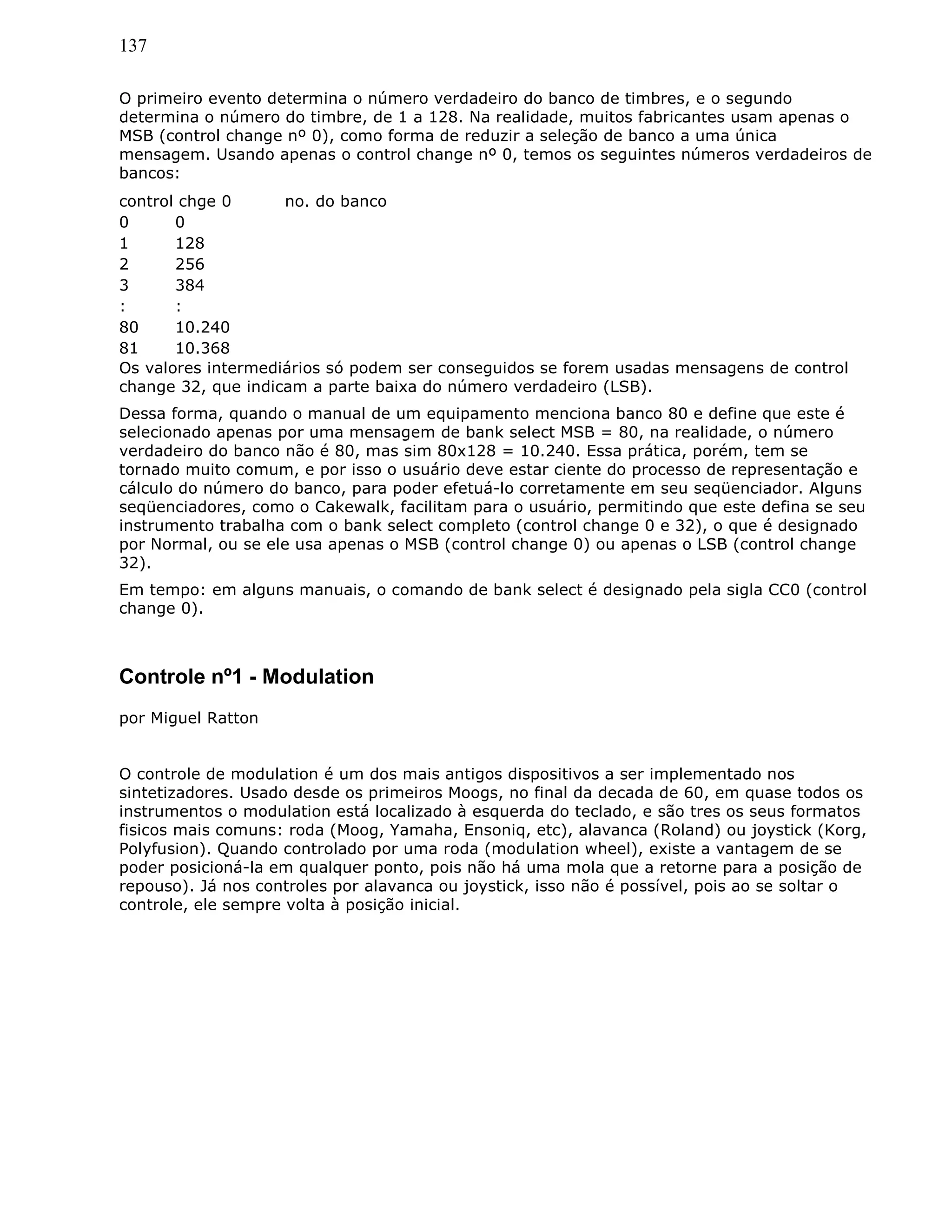 137
O primeiro evento determina o número verdadeiro do banco de timbres, e o segundo
determina o número do timbre, de 1 a 128. Na realidade, muitos fabricantes usam apenas o
MSB (control change nº 0), como forma de reduzir a seleção de banco a uma única
mensagem. Usando apenas o control change nº 0, temos os seguintes números verdadeiros de
bancos:
control chge 0 no. do banco
0 0
1 128
2 256
3 384
: :
80 10.240
81 10.368
Os valores intermediários só podem ser conseguidos se forem usadas mensagens de control
change 32, que indicam a parte baixa do número verdadeiro (LSB).
Dessa forma, quando o manual de um equipamento menciona banco 80 e define que este é
selecionado apenas por uma mensagem de bank select MSB = 80, na realidade, o número
verdadeiro do banco não é 80, mas sim 80x128 = 10.240. Essa prática, porém, tem se
tornado muito comum, e por isso o usuário deve estar ciente do processo de representação e
cálculo do número do banco, para poder efetuá-lo corretamente em seu seqüenciador. Alguns
seqüenciadores, como o Cakewalk, facilitam para o usuário, permitindo que este defina se seu
instrumento trabalha com o bank select completo (control change 0 e 32), o que é designado
por Normal, ou se ele usa apenas o MSB (control change 0) ou apenas o LSB (control change
32).
Em tempo: em alguns manuais, o comando de bank select é designado pela sigla CC0 (control
change 0).
Controle nº1 - Modulation
por Miguel Ratton
O controle de modulation é um dos mais antigos dispositivos a ser implementado nos
sintetizadores. Usado desde os primeiros Moogs, no final da decada de 60, em quase todos os
instrumentos o modulation está localizado à esquerda do teclado, e são tres os seus formatos
fisicos mais comuns: roda (Moog, Yamaha, Ensoniq, etc), alavanca (Roland) ou joystick (Korg,
Polyfusion). Quando controlado por uma roda (modulation wheel), existe a vantagem de se
poder posicioná-la em qualquer ponto, pois não há uma mola que a retorne para a posição de
repouso). Já nos controles por alavanca ou joystick, isso não é possível, pois ao se soltar o
controle, ele sempre volta à posição inicial.
 