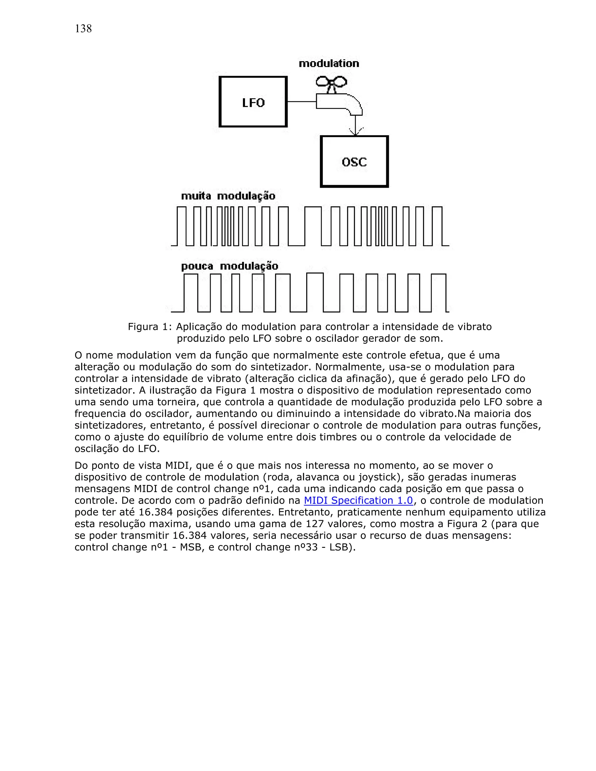 138
Figura 1: Aplicação do modulation para controlar a intensidade de vibrato
produzido pelo LFO sobre o oscilador gerador de som.
O nome modulation vem da função que normalmente este controle efetua, que é uma
alteração ou modulação do som do sintetizador. Normalmente, usa-se o modulation para
controlar a intensidade de vibrato (alteração ciclica da afinação), que é gerado pelo LFO do
sintetizador. A ilustração da Figura 1 mostra o dispositivo de modulation representado como
uma sendo uma torneira, que controla a quantidade de modulação produzida pelo LFO sobre a
frequencia do oscilador, aumentando ou diminuindo a intensidade do vibrato.Na maioria dos
sintetizadores, entretanto, é possível direcionar o controle de modulation para outras funções,
como o ajuste do equilíbrio de volume entre dois timbres ou o controle da velocidade de
oscilação do LFO.
Do ponto de vista MIDI, que é o que mais nos interessa no momento, ao se mover o
dispositivo de controle de modulation (roda, alavanca ou joystick), são geradas inumeras
mensagens MIDI de control change nº1, cada uma indicando cada posição em que passa o
controle. De acordo com o padrão definido na MIDI Specification 1.0, o controle de modulation
pode ter até 16.384 posições diferentes. Entretanto, praticamente nenhum equipamento utiliza
esta resolução maxima, usando uma gama de 127 valores, como mostra a Figura 2 (para que
se poder transmitir 16.384 valores, seria necessário usar o recurso de duas mensagens:
control change nº1 - MSB, e control change nº33 - LSB).
 