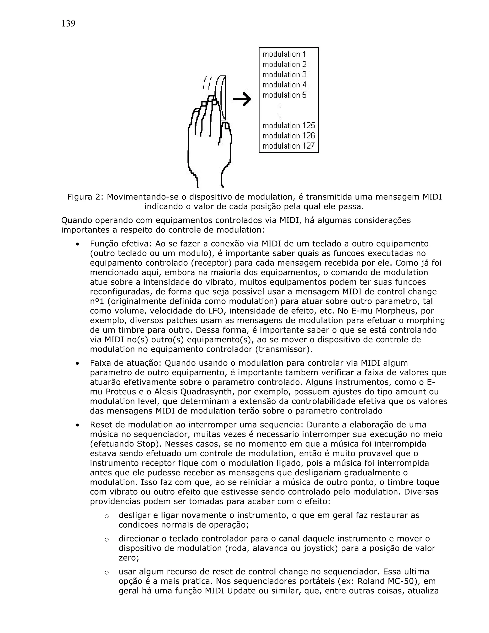 139
Figura 2: Movimentando-se o dispositivo de modulation, é transmitida uma mensagem MIDI
indicando o valor de cada posição pela qual ele passa.
Quando operando com equipamentos controlados via MIDI, há algumas considerações
importantes a respeito do controle de modulation:
• Função efetiva: Ao se fazer a conexão via MIDI de um teclado a outro equipamento
(outro teclado ou um modulo), é importante saber quais as funcoes executadas no
equipamento controlado (receptor) para cada mensagem recebida por ele. Como já foi
mencionado aqui, embora na maioria dos equipamentos, o comando de modulation
atue sobre a intensidade do vibrato, muitos equipamentos podem ter suas funcoes
reconfiguradas, de forma que seja possível usar a mensagem MIDI de control change
nº1 (originalmente definida como modulation) para atuar sobre outro parametro, tal
como volume, velocidade do LFO, intensidade de efeito, etc. No E-mu Morpheus, por
exemplo, diversos patches usam as mensagens de modulation para efetuar o morphing
de um timbre para outro. Dessa forma, é importante saber o que se está controlando
via MIDI no(s) outro(s) equipamento(s), ao se mover o dispositivo de controle de
modulation no equipamento controlador (transmissor).
• Faixa de atuação: Quando usando o modulation para controlar via MIDI algum
parametro de outro equipamento, é importante tambem verificar a faixa de valores que
atuarão efetivamente sobre o parametro controlado. Alguns instrumentos, como o E-
mu Proteus e o Alesis Quadrasynth, por exemplo, possuem ajustes do tipo amount ou
modulation level, que determinam a extensão da controlabilidade efetiva que os valores
das mensagens MIDI de modulation terão sobre o parametro controlado
• Reset de modulation ao interromper uma sequencia: Durante a elaboração de uma
música no sequenciador, muitas vezes é necessario interromper sua execução no meio
(efetuando Stop). Nesses casos, se no momento em que a música foi interrompida
estava sendo efetuado um controle de modulation, então é muito provavel que o
instrumento receptor fique com o modulation ligado, pois a música foi interrompida
antes que ele pudesse receber as mensagens que desligariam gradualmente o
modulation. Isso faz com que, ao se reiniciar a música de outro ponto, o timbre toque
com vibrato ou outro efeito que estivesse sendo controlado pelo modulation. Diversas
providencias podem ser tomadas para acabar com o efeito:
o desligar e ligar novamente o instrumento, o que em geral faz restaurar as
condicoes normais de operação;
o direcionar o teclado controlador para o canal daquele instrumento e mover o
dispositivo de modulation (roda, alavanca ou joystick) para a posição de valor
zero;
o usar algum recurso de reset de control change no sequenciador. Essa ultima
opção é a mais pratica. Nos sequenciadores portáteis (ex: Roland MC-50), em
geral há uma função MIDI Update ou similar, que, entre outras coisas, atualiza
 