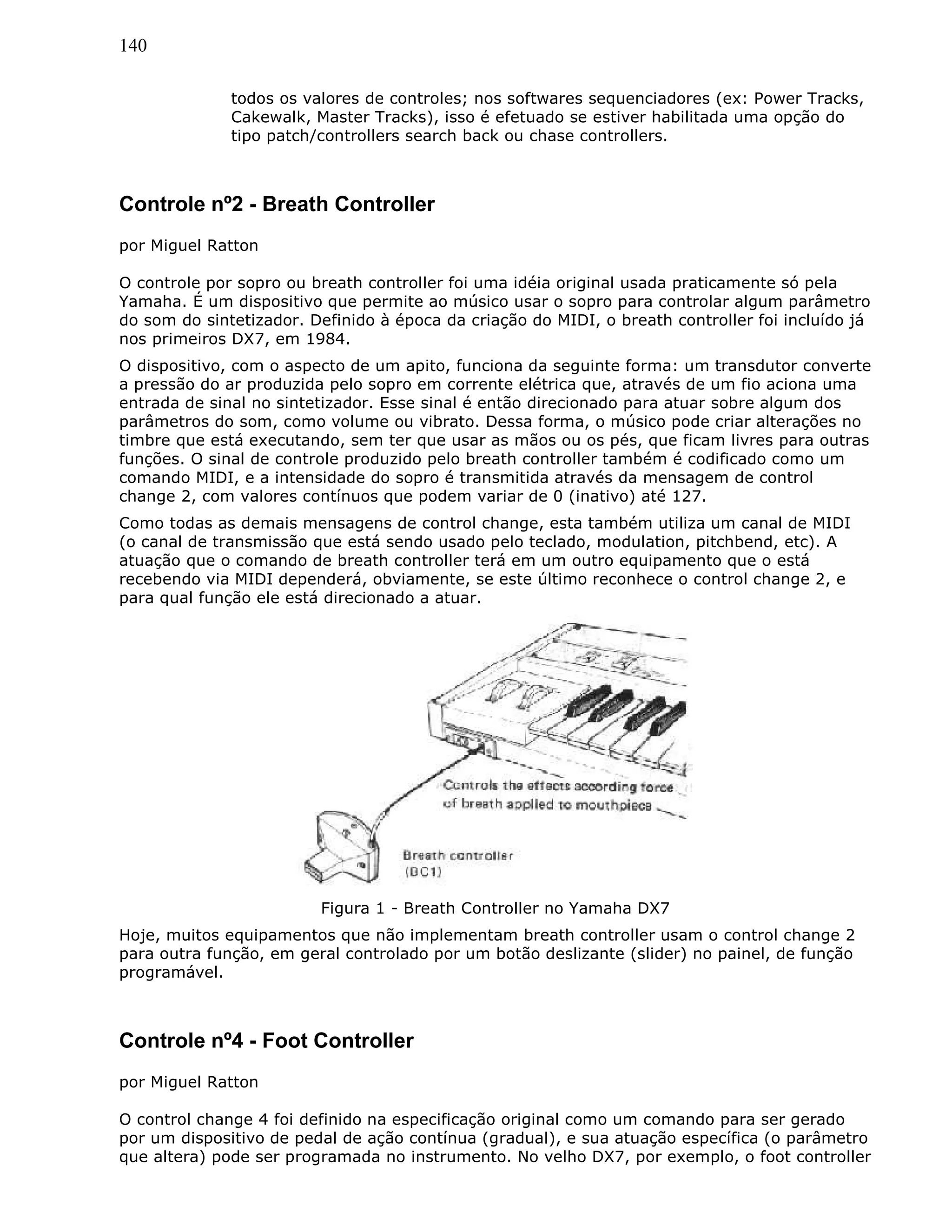 140
todos os valores de controles; nos softwares sequenciadores (ex: Power Tracks,
Cakewalk, Master Tracks), isso é efetuado se estiver habilitada uma opção do
tipo patch/controllers search back ou chase controllers.
Controle nº2 - Breath Controller
por Miguel Ratton
O controle por sopro ou breath controller foi uma idéia original usada praticamente só pela
Yamaha. É um dispositivo que permite ao músico usar o sopro para controlar algum parâmetro
do som do sintetizador. Definido à época da criação do MIDI, o breath controller foi incluído já
nos primeiros DX7, em 1984.
O dispositivo, com o aspecto de um apito, funciona da seguinte forma: um transdutor converte
a pressão do ar produzida pelo sopro em corrente elétrica que, através de um fio aciona uma
entrada de sinal no sintetizador. Esse sinal é então direcionado para atuar sobre algum dos
parâmetros do som, como volume ou vibrato. Dessa forma, o músico pode criar alterações no
timbre que está executando, sem ter que usar as mãos ou os pés, que ficam livres para outras
funções. O sinal de controle produzido pelo breath controller também é codificado como um
comando MIDI, e a intensidade do sopro é transmitida através da mensagem de control
change 2, com valores contínuos que podem variar de 0 (inativo) até 127.
Como todas as demais mensagens de control change, esta também utiliza um canal de MIDI
(o canal de transmissão que está sendo usado pelo teclado, modulation, pitchbend, etc). A
atuação que o comando de breath controller terá em um outro equipamento que o está
recebendo via MIDI dependerá, obviamente, se este último reconhece o control change 2, e
para qual função ele está direcionado a atuar.
Figura 1 - Breath Controller no Yamaha DX7
Hoje, muitos equipamentos que não implementam breath controller usam o control change 2
para outra função, em geral controlado por um botão deslizante (slider) no painel, de função
programável.
Controle nº4 - Foot Controller
por Miguel Ratton
O control change 4 foi definido na especificação original como um comando para ser gerado
por um dispositivo de pedal de ação contínua (gradual), e sua atuação específica (o parâmetro
que altera) pode ser programada no instrumento. No velho DX7, por exemplo, o foot controller
 