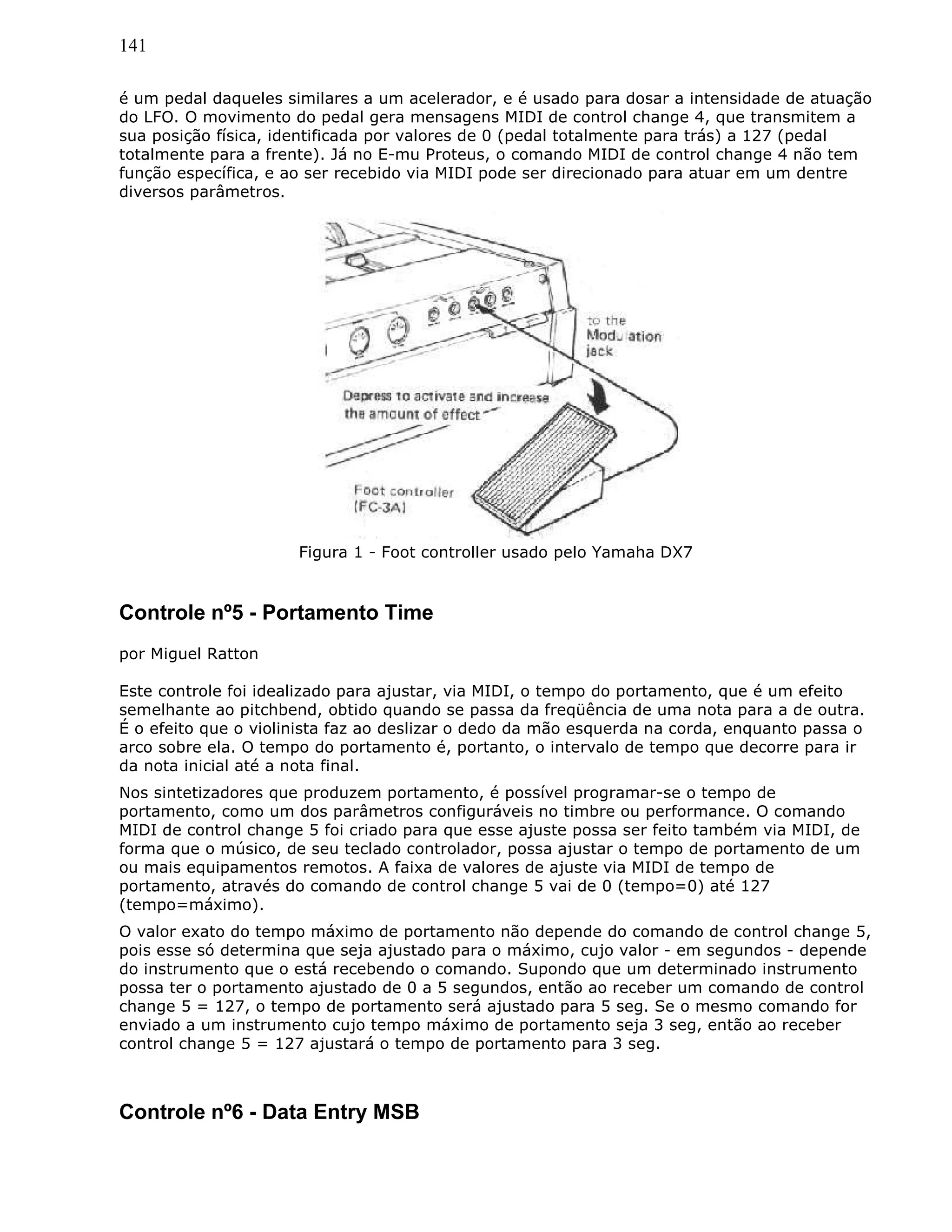 141
é um pedal daqueles similares a um acelerador, e é usado para dosar a intensidade de atuação
do LFO. O movimento do pedal gera mensagens MIDI de control change 4, que transmitem a
sua posição física, identificada por valores de 0 (pedal totalmente para trás) a 127 (pedal
totalmente para a frente). Já no E-mu Proteus, o comando MIDI de control change 4 não tem
função específica, e ao ser recebido via MIDI pode ser direcionado para atuar em um dentre
diversos parâmetros.
Figura 1 - Foot controller usado pelo Yamaha DX7
Controle nº5 - Portamento Time
por Miguel Ratton
Este controle foi idealizado para ajustar, via MIDI, o tempo do portamento, que é um efeito
semelhante ao pitchbend, obtido quando se passa da freqüência de uma nota para a de outra.
É o efeito que o violinista faz ao deslizar o dedo da mão esquerda na corda, enquanto passa o
arco sobre ela. O tempo do portamento é, portanto, o intervalo de tempo que decorre para ir
da nota inicial até a nota final.
Nos sintetizadores que produzem portamento, é possível programar-se o tempo de
portamento, como um dos parâmetros configuráveis no timbre ou performance. O comando
MIDI de control change 5 foi criado para que esse ajuste possa ser feito também via MIDI, de
forma que o músico, de seu teclado controlador, possa ajustar o tempo de portamento de um
ou mais equipamentos remotos. A faixa de valores de ajuste via MIDI de tempo de
portamento, através do comando de control change 5 vai de 0 (tempo=0) até 127
(tempo=máximo).
O valor exato do tempo máximo de portamento não depende do comando de control change 5,
pois esse só determina que seja ajustado para o máximo, cujo valor - em segundos - depende
do instrumento que o está recebendo o comando. Supondo que um determinado instrumento
possa ter o portamento ajustado de 0 a 5 segundos, então ao receber um comando de control
change 5 = 127, o tempo de portamento será ajustado para 5 seg. Se o mesmo comando for
enviado a um instrumento cujo tempo máximo de portamento seja 3 seg, então ao receber
control change 5 = 127 ajustará o tempo de portamento para 3 seg.
Controle nº6 - Data Entry MSB
 