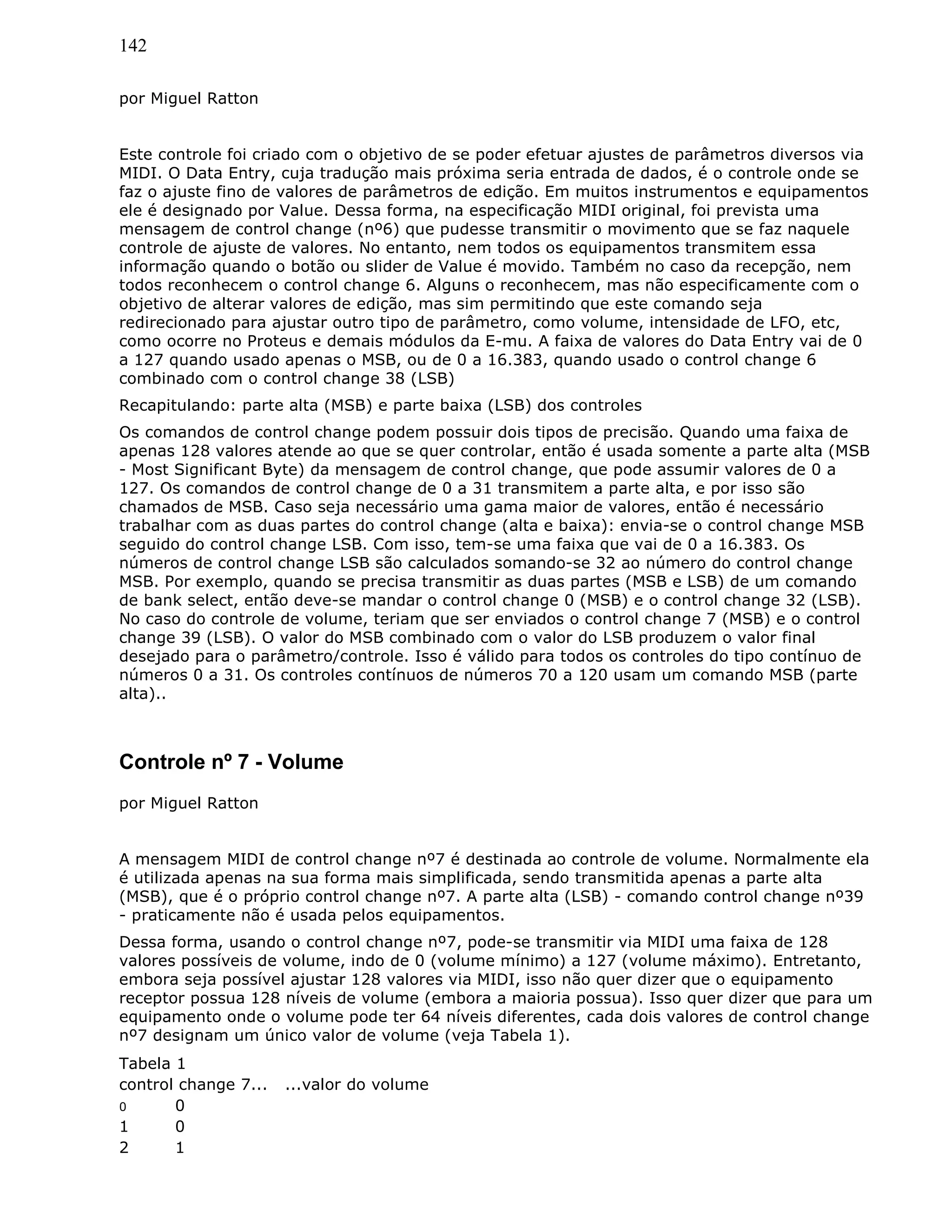 142
por Miguel Ratton
Este controle foi criado com o objetivo de se poder efetuar ajustes de parâmetros diversos via
MIDI. O Data Entry, cuja tradução mais próxima seria entrada de dados, é o controle onde se
faz o ajuste fino de valores de parâmetros de edição. Em muitos instrumentos e equipamentos
ele é designado por Value. Dessa forma, na especificação MIDI original, foi prevista uma
mensagem de control change (nº6) que pudesse transmitir o movimento que se faz naquele
controle de ajuste de valores. No entanto, nem todos os equipamentos transmitem essa
informação quando o botão ou slider de Value é movido. Também no caso da recepção, nem
todos reconhecem o control change 6. Alguns o reconhecem, mas não especificamente com o
objetivo de alterar valores de edição, mas sim permitindo que este comando seja
redirecionado para ajustar outro tipo de parâmetro, como volume, intensidade de LFO, etc,
como ocorre no Proteus e demais módulos da E-mu. A faixa de valores do Data Entry vai de 0
a 127 quando usado apenas o MSB, ou de 0 a 16.383, quando usado o control change 6
combinado com o control change 38 (LSB)
Recapitulando: parte alta (MSB) e parte baixa (LSB) dos controles
Os comandos de control change podem possuir dois tipos de precisão. Quando uma faixa de
apenas 128 valores atende ao que se quer controlar, então é usada somente a parte alta (MSB
- Most Significant Byte) da mensagem de control change, que pode assumir valores de 0 a
127. Os comandos de control change de 0 a 31 transmitem a parte alta, e por isso são
chamados de MSB. Caso seja necessário uma gama maior de valores, então é necessário
trabalhar com as duas partes do control change (alta e baixa): envia-se o control change MSB
seguido do control change LSB. Com isso, tem-se uma faixa que vai de 0 a 16.383. Os
números de control change LSB são calculados somando-se 32 ao número do control change
MSB. Por exemplo, quando se precisa transmitir as duas partes (MSB e LSB) de um comando
de bank select, então deve-se mandar o control change 0 (MSB) e o control change 32 (LSB).
No caso do controle de volume, teriam que ser enviados o control change 7 (MSB) e o control
change 39 (LSB). O valor do MSB combinado com o valor do LSB produzem o valor final
desejado para o parâmetro/controle. Isso é válido para todos os controles do tipo contínuo de
números 0 a 31. Os controles contínuos de números 70 a 120 usam um comando MSB (parte
alta)..
Controle nº 7 - Volume
por Miguel Ratton
A mensagem MIDI de control change nº7 é destinada ao controle de volume. Normalmente ela
é utilizada apenas na sua forma mais simplificada, sendo transmitida apenas a parte alta
(MSB), que é o próprio control change nº7. A parte alta (LSB) - comando control change nº39
- praticamente não é usada pelos equipamentos.
Dessa forma, usando o control change nº7, pode-se transmitir via MIDI uma faixa de 128
valores possíveis de volume, indo de 0 (volume mínimo) a 127 (volume máximo). Entretanto,
embora seja possível ajustar 128 valores via MIDI, isso não quer dizer que o equipamento
receptor possua 128 níveis de volume (embora a maioria possua). Isso quer dizer que para um
equipamento onde o volume pode ter 64 níveis diferentes, cada dois valores de control change
nº7 designam um único valor de volume (veja Tabela 1).
Tabela 1
control change 7... ...valor do volume
0 0
1 0
2 1
 