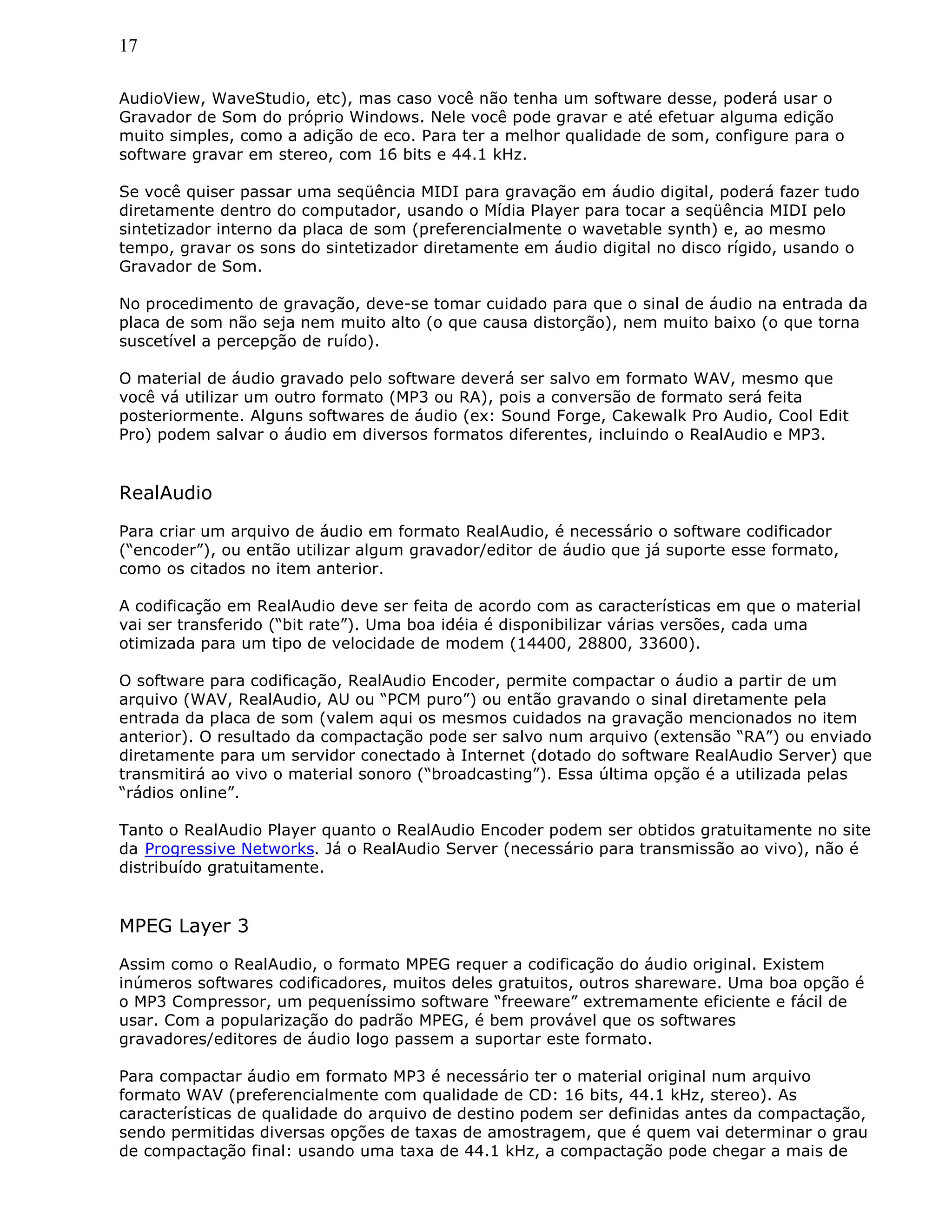 17
AudioView, WaveStudio, etc), mas caso você não tenha um software desse, poderá usar o
Gravador de Som do próprio Windows. Nele você pode gravar e até efetuar alguma edição
muito simples, como a adição de eco. Para ter a melhor qualidade de som, configure para o
software gravar em stereo, com 16 bits e 44.1 kHz.
Se você quiser passar uma seqüência MIDI para gravação em áudio digital, poderá fazer tudo
diretamente dentro do computador, usando o Mídia Player para tocar a seqüência MIDI pelo
sintetizador interno da placa de som (preferencialmente o wavetable synth) e, ao mesmo
tempo, gravar os sons do sintetizador diretamente em áudio digital no disco rígido, usando o
Gravador de Som.
No procedimento de gravação, deve-se tomar cuidado para que o sinal de áudio na entrada da
placa de som não seja nem muito alto (o que causa distorção), nem muito baixo (o que torna
suscetível a percepção de ruído).
O material de áudio gravado pelo software deverá ser salvo em formato WAV, mesmo que
você vá utilizar um outro formato (MP3 ou RA), pois a conversão de formato será feita
posteriormente. Alguns softwares de áudio (ex: Sound Forge, Cakewalk Pro Audio, Cool Edit
Pro) podem salvar o áudio em diversos formatos diferentes, incluindo o RealAudio e MP3.
RealAudio
Para criar um arquivo de áudio em formato RealAudio, é necessário o software codificador
(“encoder”), ou então utilizar algum gravador/editor de áudio que já suporte esse formato,
como os citados no item anterior.
A codificação em RealAudio deve ser feita de acordo com as características em que o material
vai ser transferido (“bit rate”). Uma boa idéia é disponibilizar várias versões, cada uma
otimizada para um tipo de velocidade de modem (14400, 28800, 33600).
O software para codificação, RealAudio Encoder, permite compactar o áudio a partir de um
arquivo (WAV, RealAudio, AU ou “PCM puro”) ou então gravando o sinal diretamente pela
entrada da placa de som (valem aqui os mesmos cuidados na gravação mencionados no item
anterior). O resultado da compactação pode ser salvo num arquivo (extensão “RA”) ou enviado
diretamente para um servidor conectado à Internet (dotado do software RealAudio Server) que
transmitirá ao vivo o material sonoro (“broadcasting”). Essa última opção é a utilizada pelas
“rádios online”.
Tanto o RealAudio Player quanto o RealAudio Encoder podem ser obtidos gratuitamente no site
da Progressive Networks. Já o RealAudio Server (necessário para transmissão ao vivo), não é
distribuído gratuitamente.
MPEG Layer 3
Assim como o RealAudio, o formato MPEG requer a codificação do áudio original. Existem
inúmeros softwares codificadores, muitos deles gratuitos, outros shareware. Uma boa opção é
o MP3 Compressor, um pequeníssimo software “freeware” extremamente eficiente e fácil de
usar. Com a popularização do padrão MPEG, é bem provável que os softwares
gravadores/editores de áudio logo passem a suportar este formato.
Para compactar áudio em formato MP3 é necessário ter o material original num arquivo
formato WAV (preferencialmente com qualidade de CD: 16 bits, 44.1 kHz, stereo). As
características de qualidade do arquivo de destino podem ser definidas antes da compactação,
sendo permitidas diversas opções de taxas de amostragem, que é quem vai determinar o grau
de compactação final: usando uma taxa de 44.1 kHz, a compactação pode chegar a mais de
 