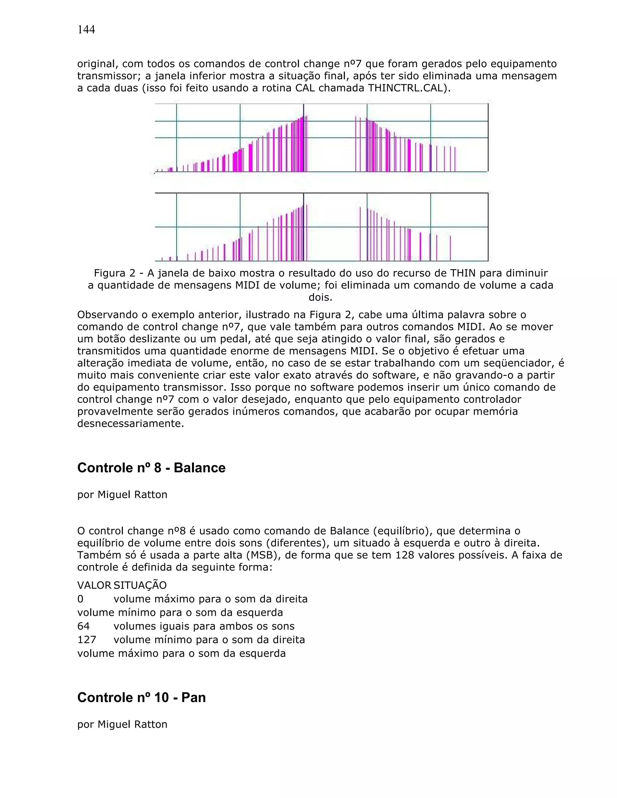 144
original, com todos os comandos de control change nº7 que foram gerados pelo equipamento
transmissor; a janela inferior mostra a situação final, após ter sido eliminada uma mensagem
a cada duas (isso foi feito usando a rotina CAL chamada THINCTRL.CAL).
Figura 2 - A janela de baixo mostra o resultado do uso do recurso de THIN para diminuir
a quantidade de mensagens MIDI de volume; foi eliminada um comando de volume a cada
dois.
Observando o exemplo anterior, ilustrado na Figura 2, cabe uma última palavra sobre o
comando de control change nº7, que vale também para outros comandos MIDI. Ao se mover
um botão deslizante ou um pedal, até que seja atingido o valor final, são gerados e
transmitidos uma quantidade enorme de mensagens MIDI. Se o objetivo é efetuar uma
alteração imediata de volume, então, no caso de se estar trabalhando com um seqüenciador, é
muito mais conveniente criar este valor exato através do software, e não gravando-o a partir
do equipamento transmissor. Isso porque no software podemos inserir um único comando de
control change nº7 com o valor desejado, enquanto que pelo equipamento controlador
provavelmente serão gerados inúmeros comandos, que acabarão por ocupar memória
desnecessariamente.
Controle nº 8 - Balance
por Miguel Ratton
O control change nº8 é usado como comando de Balance (equilíbrio), que determina o
equilíbrio de volume entre dois sons (diferentes), um situado à esquerda e outro à direita.
Também só é usada a parte alta (MSB), de forma que se tem 128 valores possíveis. A faixa de
controle é definida da seguinte forma:
VALOR SITUAÇÃO
0 volume máximo para o som da direita
volume mínimo para o som da esquerda
64 volumes iguais para ambos os sons
127 volume mínimo para o som da direita
volume máximo para o som da esquerda
Controle nº 10 - Pan
por Miguel Ratton
 