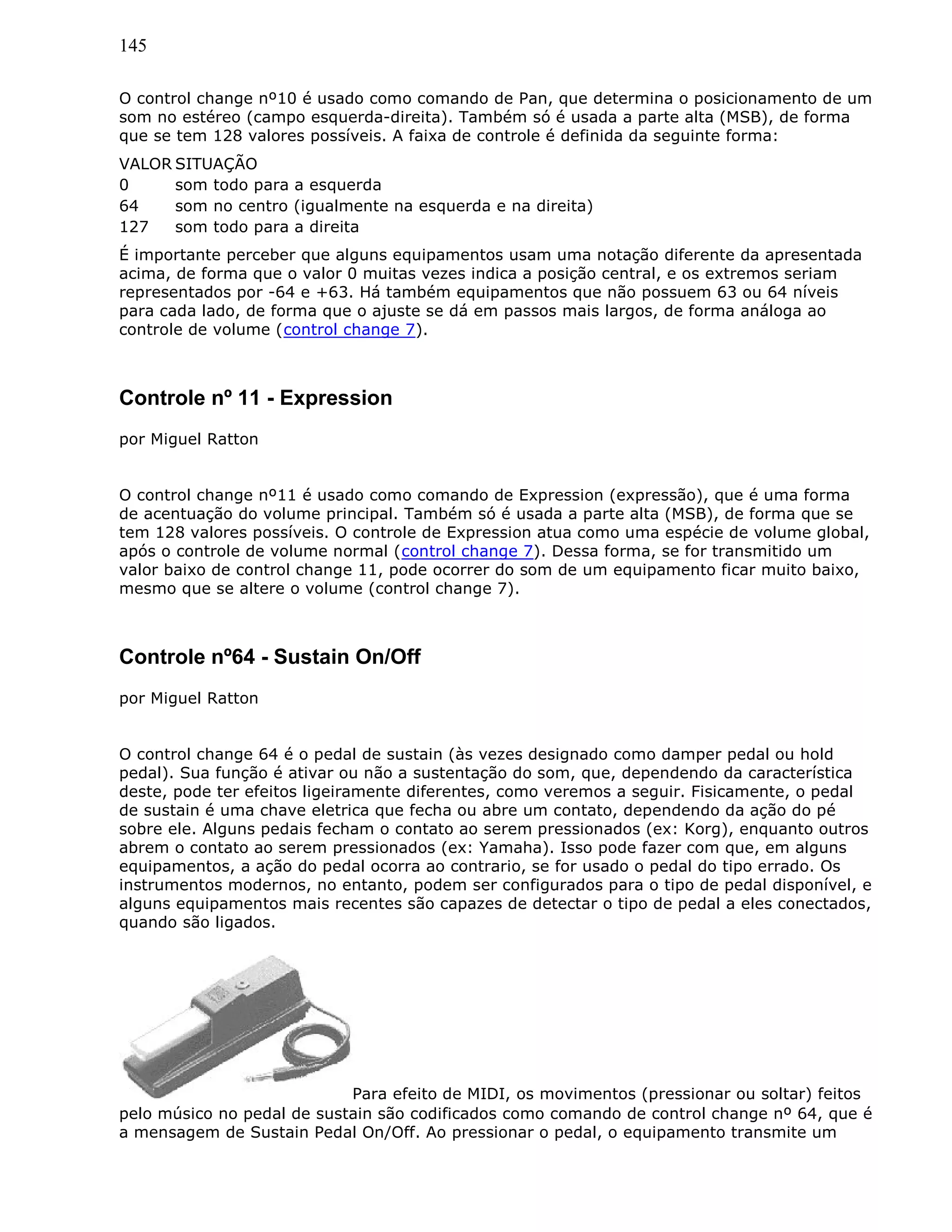 145
O control change nº10 é usado como comando de Pan, que determina o posicionamento de um
som no estéreo (campo esquerda-direita). Também só é usada a parte alta (MSB), de forma
que se tem 128 valores possíveis. A faixa de controle é definida da seguinte forma:
VALOR SITUAÇÃO
0 som todo para a esquerda
64 som no centro (igualmente na esquerda e na direita)
127 som todo para a direita
É importante perceber que alguns equipamentos usam uma notação diferente da apresentada
acima, de forma que o valor 0 muitas vezes indica a posição central, e os extremos seriam
representados por -64 e +63. Há também equipamentos que não possuem 63 ou 64 níveis
para cada lado, de forma que o ajuste se dá em passos mais largos, de forma análoga ao
controle de volume (control change 7).
Controle nº 11 - Expression
por Miguel Ratton
O control change nº11 é usado como comando de Expression (expressão), que é uma forma
de acentuação do volume principal. Também só é usada a parte alta (MSB), de forma que se
tem 128 valores possíveis. O controle de Expression atua como uma espécie de volume global,
após o controle de volume normal (control change 7). Dessa forma, se for transmitido um
valor baixo de control change 11, pode ocorrer do som de um equipamento ficar muito baixo,
mesmo que se altere o volume (control change 7).
Controle nº64 - Sustain On/Off
por Miguel Ratton
O control change 64 é o pedal de sustain (às vezes designado como damper pedal ou hold
pedal). Sua função é ativar ou não a sustentação do som, que, dependendo da característica
deste, pode ter efeitos ligeiramente diferentes, como veremos a seguir. Fisicamente, o pedal
de sustain é uma chave eletrica que fecha ou abre um contato, dependendo da ação do pé
sobre ele. Alguns pedais fecham o contato ao serem pressionados (ex: Korg), enquanto outros
abrem o contato ao serem pressionados (ex: Yamaha). Isso pode fazer com que, em alguns
equipamentos, a ação do pedal ocorra ao contrario, se for usado o pedal do tipo errado. Os
instrumentos modernos, no entanto, podem ser configurados para o tipo de pedal disponível, e
alguns equipamentos mais recentes são capazes de detectar o tipo de pedal a eles conectados,
quando são ligados.
Para efeito de MIDI, os movimentos (pressionar ou soltar) feitos
pelo músico no pedal de sustain são codificados como comando de control change nº 64, que é
a mensagem de Sustain Pedal On/Off. Ao pressionar o pedal, o equipamento transmite um
 