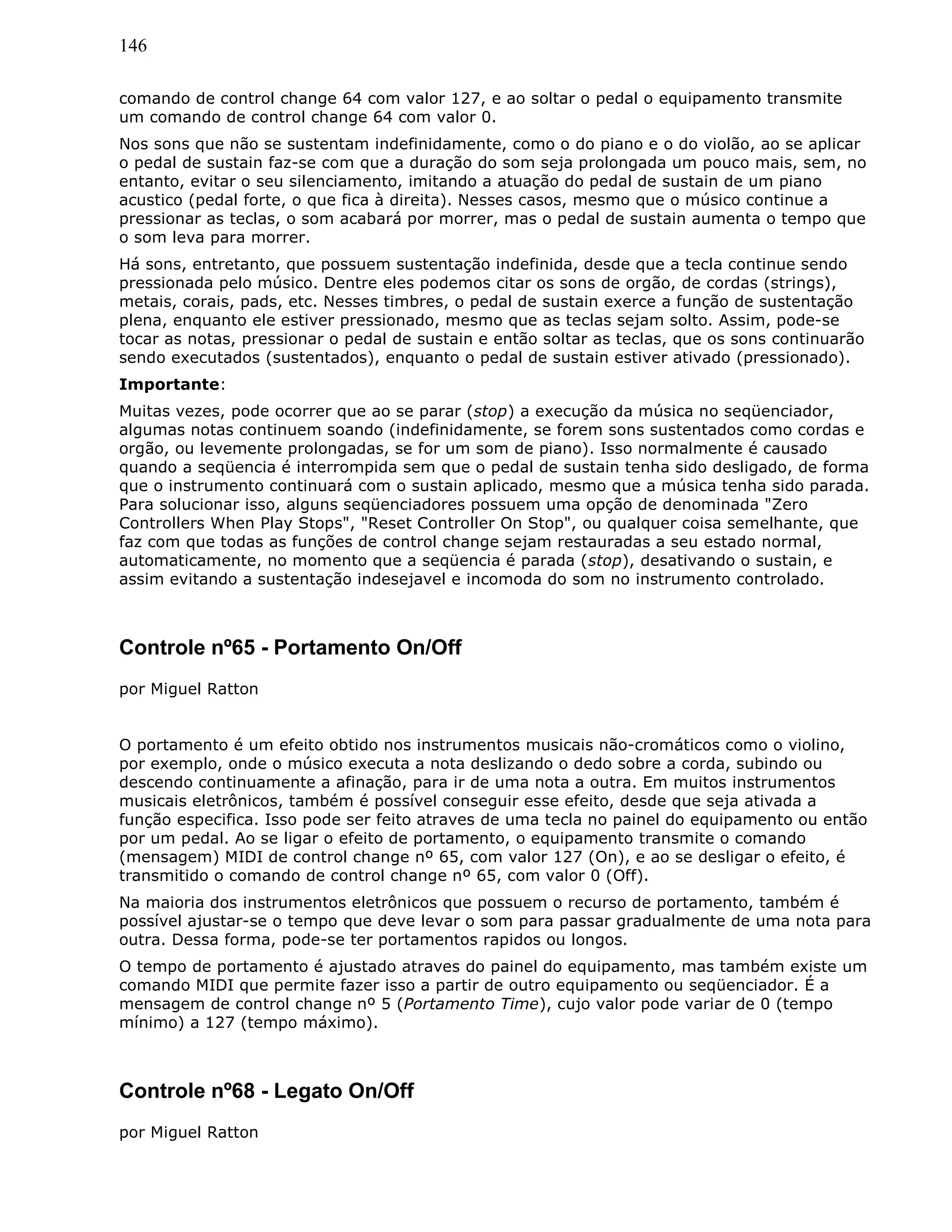 146
comando de control change 64 com valor 127, e ao soltar o pedal o equipamento transmite
um comando de control change 64 com valor 0.
Nos sons que não se sustentam indefinidamente, como o do piano e o do violão, ao se aplicar
o pedal de sustain faz-se com que a duração do som seja prolongada um pouco mais, sem, no
entanto, evitar o seu silenciamento, imitando a atuação do pedal de sustain de um piano
acustico (pedal forte, o que fica à direita). Nesses casos, mesmo que o músico continue a
pressionar as teclas, o som acabará por morrer, mas o pedal de sustain aumenta o tempo que
o som leva para morrer.
Há sons, entretanto, que possuem sustentação indefinida, desde que a tecla continue sendo
pressionada pelo músico. Dentre eles podemos citar os sons de orgão, de cordas (strings),
metais, corais, pads, etc. Nesses timbres, o pedal de sustain exerce a função de sustentação
plena, enquanto ele estiver pressionado, mesmo que as teclas sejam solto. Assim, pode-se
tocar as notas, pressionar o pedal de sustain e então soltar as teclas, que os sons continuarão
sendo executados (sustentados), enquanto o pedal de sustain estiver ativado (pressionado).
Importante:
Muitas vezes, pode ocorrer que ao se parar (stop) a execução da música no seqüenciador,
algumas notas continuem soando (indefinidamente, se forem sons sustentados como cordas e
orgão, ou levemente prolongadas, se for um som de piano). Isso normalmente é causado
quando a seqüencia é interrompida sem que o pedal de sustain tenha sido desligado, de forma
que o instrumento continuará com o sustain aplicado, mesmo que a música tenha sido parada.
Para solucionar isso, alguns seqüenciadores possuem uma opção de denominada "Zero
Controllers When Play Stops", "Reset Controller On Stop", ou qualquer coisa semelhante, que
faz com que todas as funções de control change sejam restauradas a seu estado normal,
automaticamente, no momento que a seqüencia é parada (stop), desativando o sustain, e
assim evitando a sustentação indesejavel e incomoda do som no instrumento controlado.
Controle nº65 - Portamento On/Off
por Miguel Ratton
O portamento é um efeito obtido nos instrumentos musicais não-cromáticos como o violino,
por exemplo, onde o músico executa a nota deslizando o dedo sobre a corda, subindo ou
descendo continuamente a afinação, para ir de uma nota a outra. Em muitos instrumentos
musicais eletrônicos, também é possível conseguir esse efeito, desde que seja ativada a
função especifica. Isso pode ser feito atraves de uma tecla no painel do equipamento ou então
por um pedal. Ao se ligar o efeito de portamento, o equipamento transmite o comando
(mensagem) MIDI de control change nº 65, com valor 127 (On), e ao se desligar o efeito, é
transmitido o comando de control change nº 65, com valor 0 (Off).
Na maioria dos instrumentos eletrônicos que possuem o recurso de portamento, também é
possível ajustar-se o tempo que deve levar o som para passar gradualmente de uma nota para
outra. Dessa forma, pode-se ter portamentos rapidos ou longos.
O tempo de portamento é ajustado atraves do painel do equipamento, mas também existe um
comando MIDI que permite fazer isso a partir de outro equipamento ou seqüenciador. É a
mensagem de control change nº 5 (Portamento Time), cujo valor pode variar de 0 (tempo
mínimo) a 127 (tempo máximo).
Controle nº68 - Legato On/Off
por Miguel Ratton
 