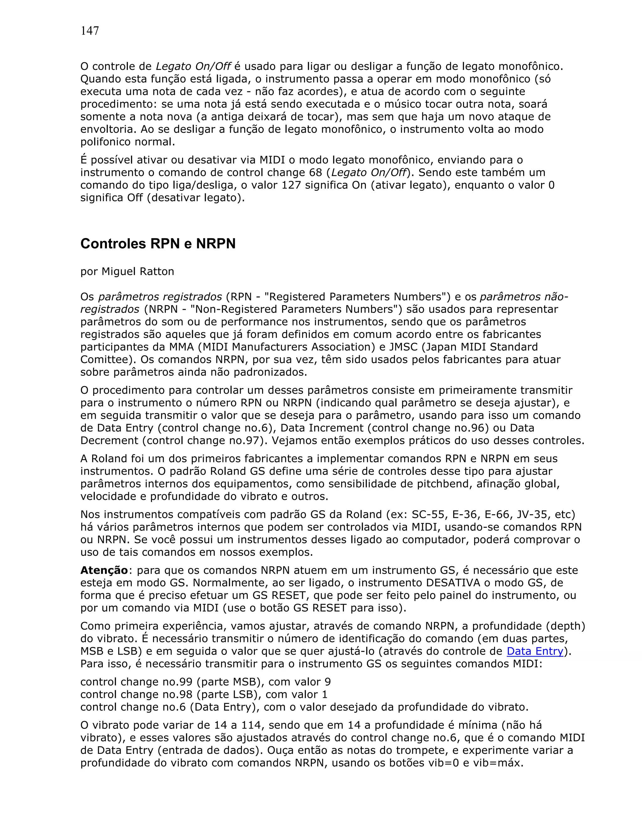147
O controle de Legato On/Off é usado para ligar ou desligar a função de legato monofônico.
Quando esta função está ligada, o instrumento passa a operar em modo monofônico (só
executa uma nota de cada vez - não faz acordes), e atua de acordo com o seguinte
procedimento: se uma nota já está sendo executada e o músico tocar outra nota, soará
somente a nota nova (a antiga deixará de tocar), mas sem que haja um novo ataque de
envoltoria. Ao se desligar a função de legato monofônico, o instrumento volta ao modo
polifonico normal.
É possível ativar ou desativar via MIDI o modo legato monofônico, enviando para o
instrumento o comando de control change 68 (Legato On/Off). Sendo este também um
comando do tipo liga/desliga, o valor 127 significa On (ativar legato), enquanto o valor 0
significa Off (desativar legato).
Controles RPN e NRPN
por Miguel Ratton
Os parâmetros registrados (RPN - "Registered Parameters Numbers") e os parâmetros não-
registrados (NRPN - "Non-Registered Parameters Numbers") são usados para representar
parâmetros do som ou de performance nos instrumentos, sendo que os parâmetros
registrados são aqueles que já foram definidos em comum acordo entre os fabricantes
participantes da MMA (MIDI Manufacturers Association) e JMSC (Japan MIDI Standard
Comittee). Os comandos NRPN, por sua vez, têm sido usados pelos fabricantes para atuar
sobre parâmetros ainda não padronizados.
O procedimento para controlar um desses parâmetros consiste em primeiramente transmitir
para o instrumento o número RPN ou NRPN (indicando qual parâmetro se deseja ajustar), e
em seguida transmitir o valor que se deseja para o parâmetro, usando para isso um comando
de Data Entry (control change no.6), Data Increment (control change no.96) ou Data
Decrement (control change no.97). Vejamos então exemplos práticos do uso desses controles.
A Roland foi um dos primeiros fabricantes a implementar comandos RPN e NRPN em seus
instrumentos. O padrão Roland GS define uma série de controles desse tipo para ajustar
parâmetros internos dos equipamentos, como sensibilidade de pitchbend, afinação global,
velocidade e profundidade do vibrato e outros.
Nos instrumentos compatíveis com padrão GS da Roland (ex: SC-55, E-36, E-66, JV-35, etc)
há vários parâmetros internos que podem ser controlados via MIDI, usando-se comandos RPN
ou NRPN. Se você possui um instrumentos desses ligado ao computador, poderá comprovar o
uso de tais comandos em nossos exemplos.
Atenção: para que os comandos NRPN atuem em um instrumento GS, é necessário que este
esteja em modo GS. Normalmente, ao ser ligado, o instrumento DESATIVA o modo GS, de
forma que é preciso efetuar um GS RESET, que pode ser feito pelo painel do instrumento, ou
por um comando via MIDI (use o botão GS RESET para isso).
Como primeira experiência, vamos ajustar, através de comando NRPN, a profundidade (depth)
do vibrato. É necessário transmitir o número de identificação do comando (em duas partes,
MSB e LSB) e em seguida o valor que se quer ajustá-lo (através do controle de Data Entry).
Para isso, é necessário transmitir para o instrumento GS os seguintes comandos MIDI:
control change no.99 (parte MSB), com valor 9
control change no.98 (parte LSB), com valor 1
control change no.6 (Data Entry), com o valor desejado da profundidade do vibrato.
O vibrato pode variar de 14 a 114, sendo que em 14 a profundidade é mínima (não há
vibrato), e esses valores são ajustados através do control change no.6, que é o comando MIDI
de Data Entry (entrada de dados). Ouça então as notas do trompete, e experimente variar a
profundidade do vibrato com comandos NRPN, usando os botões vib=0 e vib=máx.
 
