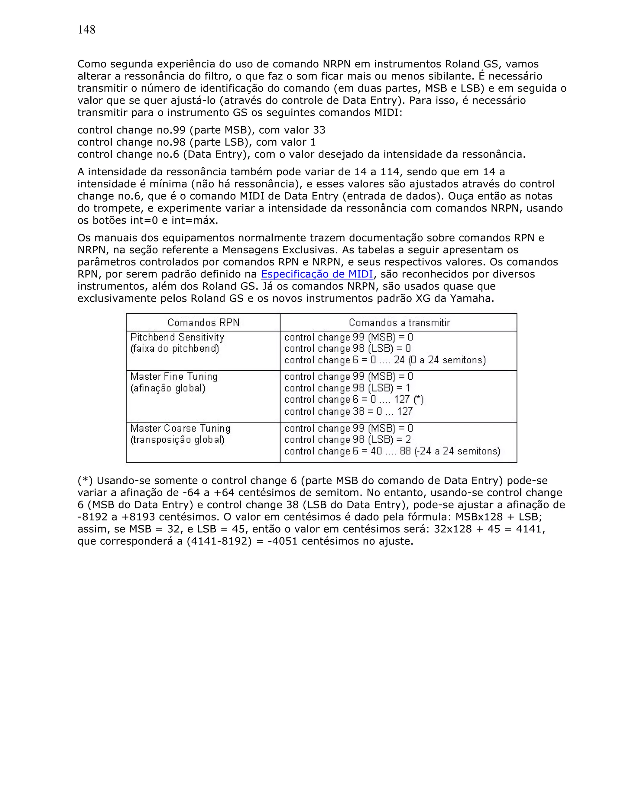 148
Como segunda experiência do uso de comando NRPN em instrumentos Roland GS, vamos
alterar a ressonância do filtro, o que faz o som ficar mais ou menos sibilante. É necessário
transmitir o número de identificação do comando (em duas partes, MSB e LSB) e em seguida o
valor que se quer ajustá-lo (através do controle de Data Entry). Para isso, é necessário
transmitir para o instrumento GS os seguintes comandos MIDI:
control change no.99 (parte MSB), com valor 33
control change no.98 (parte LSB), com valor 1
control change no.6 (Data Entry), com o valor desejado da intensidade da ressonância.
A intensidade da ressonância também pode variar de 14 a 114, sendo que em 14 a
intensidade é mínima (não há ressonância), e esses valores são ajustados através do control
change no.6, que é o comando MIDI de Data Entry (entrada de dados). Ouça então as notas
do trompete, e experimente variar a intensidade da ressonância com comandos NRPN, usando
os botões int=0 e int=máx.
Os manuais dos equipamentos normalmente trazem documentação sobre comandos RPN e
NRPN, na seção referente a Mensagens Exclusivas. As tabelas a seguir apresentam os
parâmetros controlados por comandos RPN e NRPN, e seus respectivos valores. Os comandos
RPN, por serem padrão definido na Especificação de MIDI, são reconhecidos por diversos
instrumentos, além dos Roland GS. Já os comandos NRPN, são usados quase que
exclusivamente pelos Roland GS e os novos instrumentos padrão XG da Yamaha.
(*) Usando-se somente o control change 6 (parte MSB do comando de Data Entry) pode-se
variar a afinação de -64 a +64 centésimos de semitom. No entanto, usando-se control change
6 (MSB do Data Entry) e control change 38 (LSB do Data Entry), pode-se ajustar a afinação de
-8192 a +8193 centésimos. O valor em centésimos é dado pela fórmula: MSBx128 + LSB;
assim, se MSB = 32, e LSB = 45, então o valor em centésimos será: 32x128 + 45 = 4141,
que corresponderá a (4141-8192) = -4051 centésimos no ajuste.
 