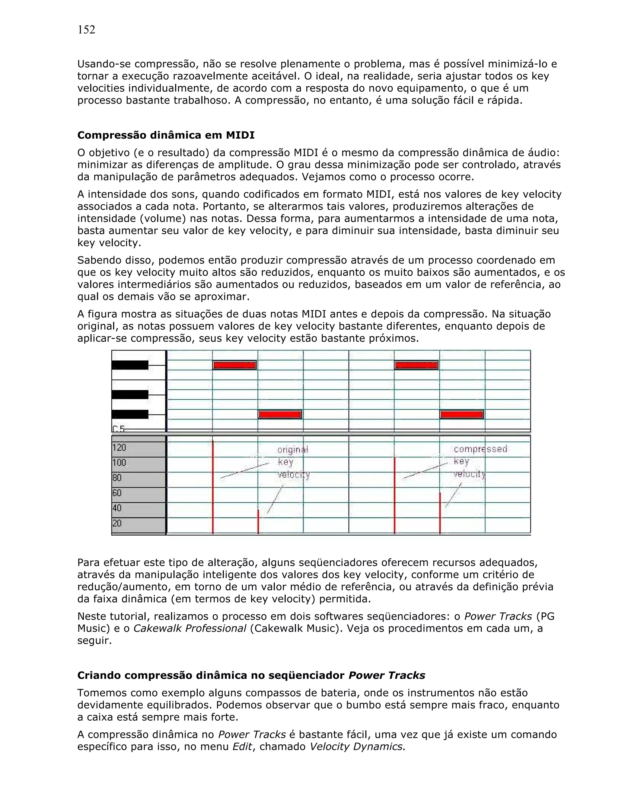 152
Usando-se compressão, não se resolve plenamente o problema, mas é possível minimizá-lo e
tornar a execução razoavelmente aceitável. O ideal, na realidade, seria ajustar todos os key
velocities individualmente, de acordo com a resposta do novo equipamento, o que é um
processo bastante trabalhoso. A compressão, no entanto, é uma solução fácil e rápida.
Compressão dinâmica em MIDI
O objetivo (e o resultado) da compressão MIDI é o mesmo da compressão dinâmica de áudio:
minimizar as diferenças de amplitude. O grau dessa minimização pode ser controlado, através
da manipulação de parâmetros adequados. Vejamos como o processo ocorre.
A intensidade dos sons, quando codificados em formato MIDI, está nos valores de key velocity
associados a cada nota. Portanto, se alterarmos tais valores, produziremos alterações de
intensidade (volume) nas notas. Dessa forma, para aumentarmos a intensidade de uma nota,
basta aumentar seu valor de key velocity, e para diminuir sua intensidade, basta diminuir seu
key velocity.
Sabendo disso, podemos então produzir compressão através de um processo coordenado em
que os key velocity muito altos são reduzidos, enquanto os muito baixos são aumentados, e os
valores intermediários são aumentados ou reduzidos, baseados em um valor de referência, ao
qual os demais vão se aproximar.
A figura mostra as situações de duas notas MIDI antes e depois da compressão. Na situação
original, as notas possuem valores de key velocity bastante diferentes, enquanto depois de
aplicar-se compressão, seus key velocity estão bastante próximos.
Para efetuar este tipo de alteração, alguns seqüenciadores oferecem recursos adequados,
através da manipulação inteligente dos valores dos key velocity, conforme um critério de
redução/aumento, em torno de um valor médio de referência, ou através da definição prévia
da faixa dinâmica (em termos de key velocity) permitida.
Neste tutorial, realizamos o processo em dois softwares seqüenciadores: o Power Tracks (PG
Music) e o Cakewalk Professional (Cakewalk Music). Veja os procedimentos em cada um, a
seguir.
Criando compressão dinâmica no seqüenciador Power Tracks
Tomemos como exemplo alguns compassos de bateria, onde os instrumentos não estão
devidamente equilibrados. Podemos observar que o bumbo está sempre mais fraco, enquanto
a caixa está sempre mais forte.
A compressão dinâmica no Power Tracks é bastante fácil, uma vez que já existe um comando
específico para isso, no menu Edit, chamado Velocity Dynamics.
 