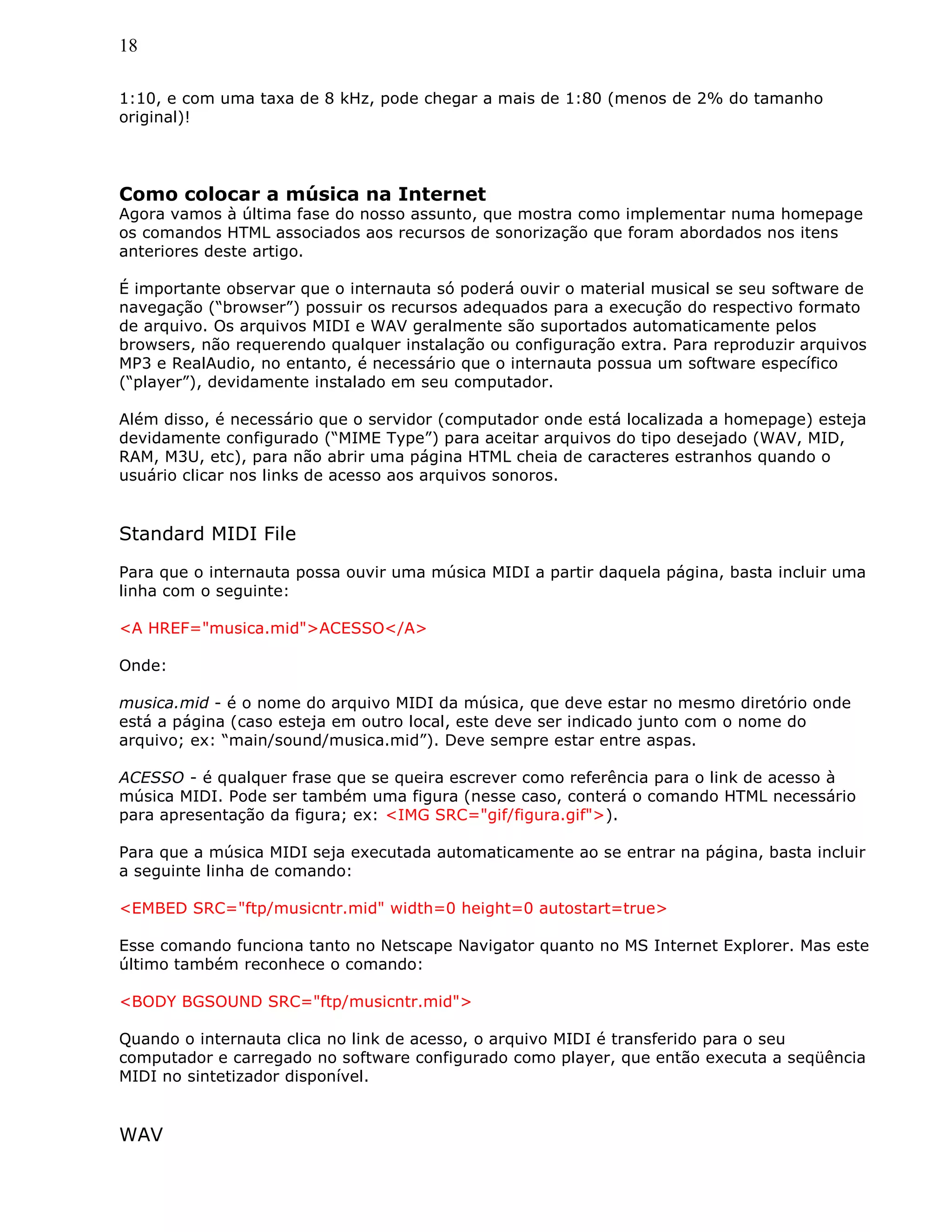 18
1:10, e com uma taxa de 8 kHz, pode chegar a mais de 1:80 (menos de 2% do tamanho
original)!
Como colocar a música na Internet
Agora vamos à última fase do nosso assunto, que mostra como implementar numa homepage
os comandos HTML associados aos recursos de sonorização que foram abordados nos itens
anteriores deste artigo.
É importante observar que o internauta só poderá ouvir o material musical se seu software de
navegação (“browser”) possuir os recursos adequados para a execução do respectivo formato
de arquivo. Os arquivos MIDI e WAV geralmente são suportados automaticamente pelos
browsers, não requerendo qualquer instalação ou configuração extra. Para reproduzir arquivos
MP3 e RealAudio, no entanto, é necessário que o internauta possua um software específico
(“player”), devidamente instalado em seu computador.
Além disso, é necessário que o servidor (computador onde está localizada a homepage) esteja
devidamente configurado (“MIME Type”) para aceitar arquivos do tipo desejado (WAV, MID,
RAM, M3U, etc), para não abrir uma página HTML cheia de caracteres estranhos quando o
usuário clicar nos links de acesso aos arquivos sonoros.
Standard MIDI File
Para que o internauta possa ouvir uma música MIDI a partir daquela página, basta incluir uma
linha com o seguinte:
<A HREF="musica.mid">ACESSO</A>
Onde:
musica.mid - é o nome do arquivo MIDI da música, que deve estar no mesmo diretório onde
está a página (caso esteja em outro local, este deve ser indicado junto com o nome do
arquivo; ex: “main/sound/musica.mid”). Deve sempre estar entre aspas.
ACESSO - é qualquer frase que se queira escrever como referência para o link de acesso à
música MIDI. Pode ser também uma figura (nesse caso, conterá o comando HTML necessário
para apresentação da figura; ex: <IMG SRC="gif/figura.gif">).
Para que a música MIDI seja executada automaticamente ao se entrar na página, basta incluir
a seguinte linha de comando:
<EMBED SRC="ftp/musicntr.mid" width=0 height=0 autostart=true>
Esse comando funciona tanto no Netscape Navigator quanto no MS Internet Explorer. Mas este
último também reconhece o comando:
<BODY BGSOUND SRC="ftp/musicntr.mid">
Quando o internauta clica no link de acesso, o arquivo MIDI é transferido para o seu
computador e carregado no software configurado como player, que então executa a seqüência
MIDI no sintetizador disponível.
WAV
 
