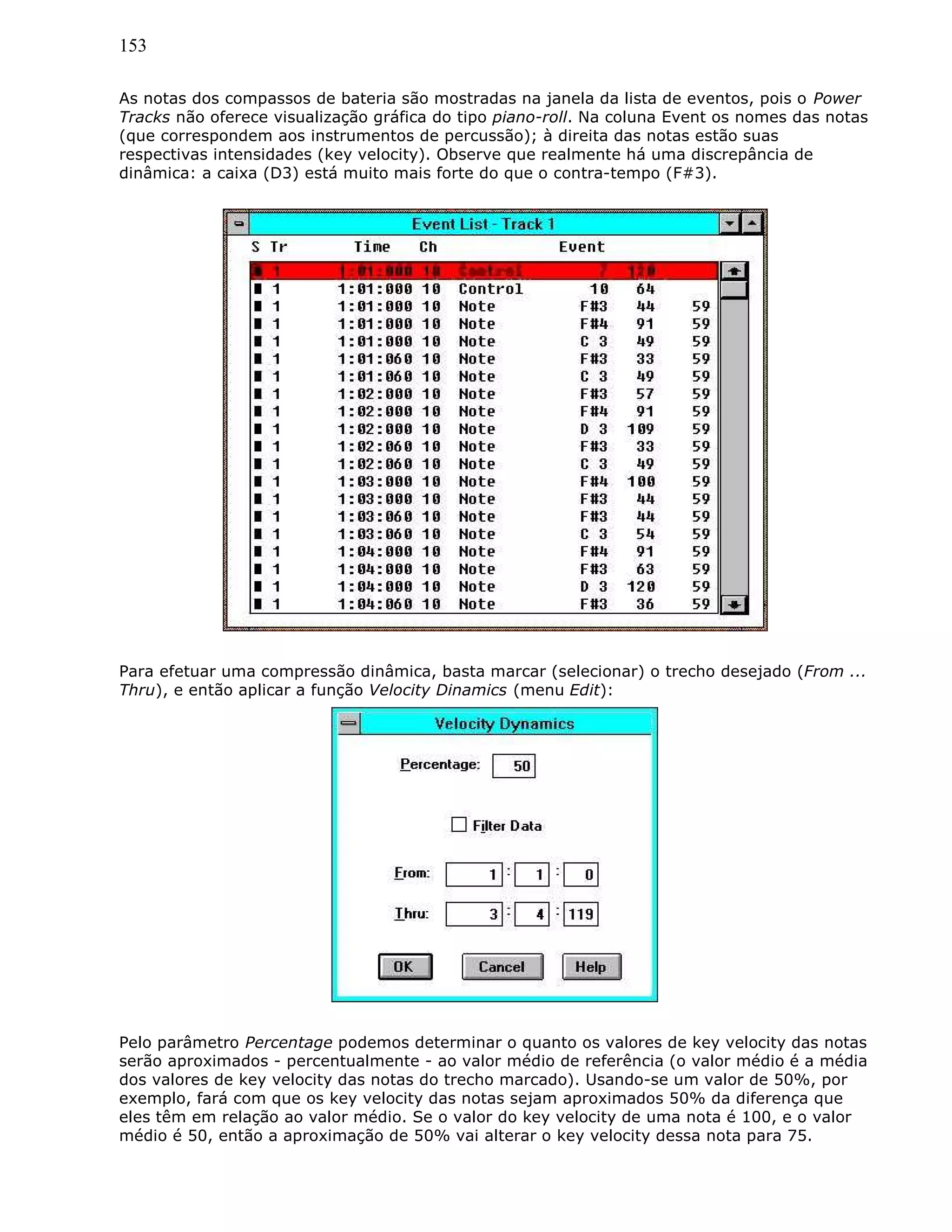 153
As notas dos compassos de bateria são mostradas na janela da lista de eventos, pois o Power
Tracks não oferece visualização gráfica do tipo piano-roll. Na coluna Event os nomes das notas
(que correspondem aos instrumentos de percussão); à direita das notas estão suas
respectivas intensidades (key velocity). Observe que realmente há uma discrepância de
dinâmica: a caixa (D3) está muito mais forte do que o contra-tempo (F#3).
Para efetuar uma compressão dinâmica, basta marcar (selecionar) o trecho desejado (From ...
Thru), e então aplicar a função Velocity Dinamics (menu Edit):
Pelo parâmetro Percentage podemos determinar o quanto os valores de key velocity das notas
serão aproximados - percentualmente - ao valor médio de referência (o valor médio é a média
dos valores de key velocity das notas do trecho marcado). Usando-se um valor de 50%, por
exemplo, fará com que os key velocity das notas sejam aproximados 50% da diferença que
eles têm em relação ao valor médio. Se o valor do key velocity de uma nota é 100, e o valor
médio é 50, então a aproximação de 50% vai alterar o key velocity dessa nota para 75.
 