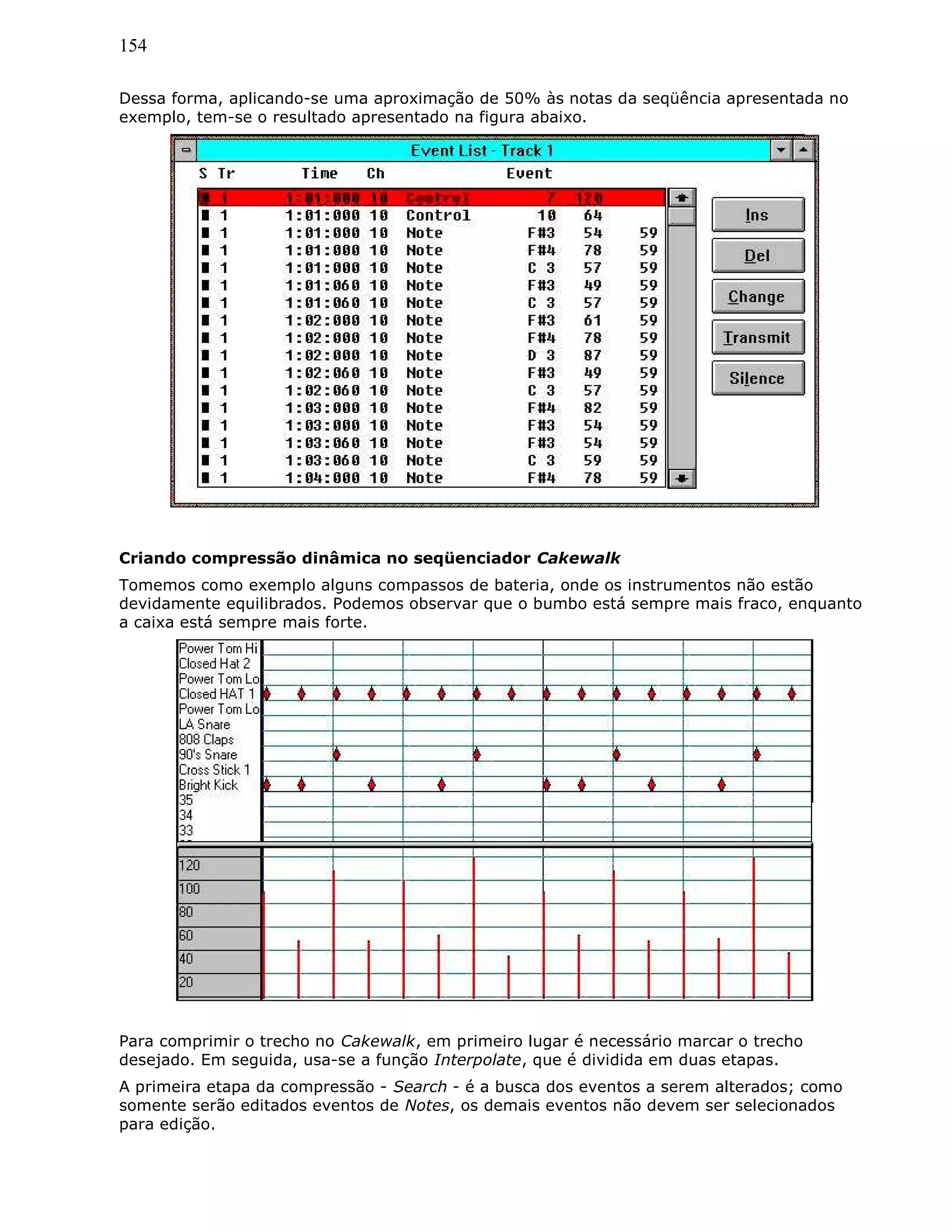 154
Dessa forma, aplicando-se uma aproximação de 50% às notas da seqüência apresentada no
exemplo, tem-se o resultado apresentado na figura abaixo.
Criando compressão dinâmica no seqüenciador Cakewalk
Tomemos como exemplo alguns compassos de bateria, onde os instrumentos não estão
devidamente equilibrados. Podemos observar que o bumbo está sempre mais fraco, enquanto
a caixa está sempre mais forte.
Para comprimir o trecho no Cakewalk, em primeiro lugar é necessário marcar o trecho
desejado. Em seguida, usa-se a função Interpolate, que é dividida em duas etapas.
A primeira etapa da compressão - Search - é a busca dos eventos a serem alterados; como
somente serão editados eventos de Notes, os demais eventos não devem ser selecionados
para edição.
 