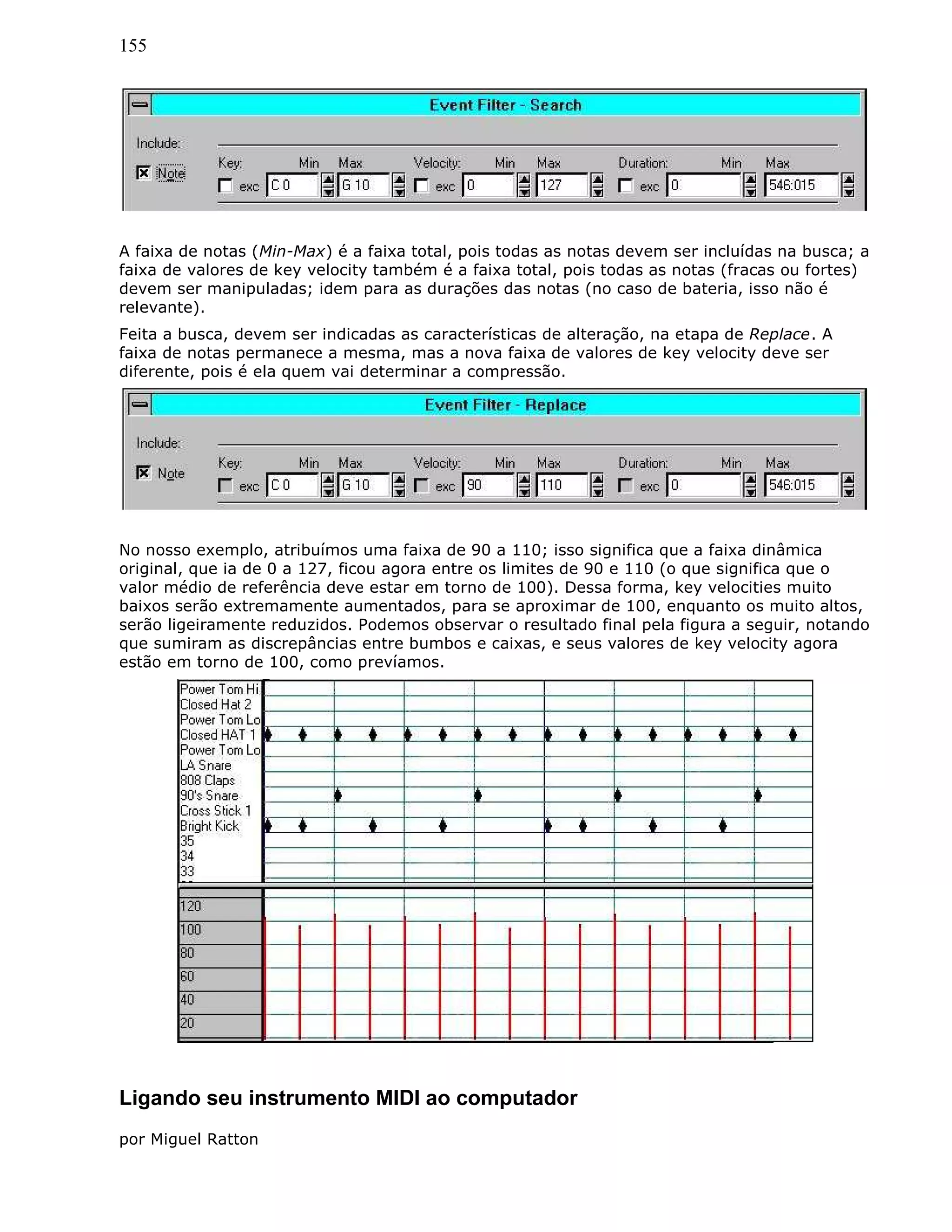 155
A faixa de notas (Min-Max) é a faixa total, pois todas as notas devem ser incluídas na busca; a
faixa de valores de key velocity também é a faixa total, pois todas as notas (fracas ou fortes)
devem ser manipuladas; idem para as durações das notas (no caso de bateria, isso não é
relevante).
Feita a busca, devem ser indicadas as características de alteração, na etapa de Replace. A
faixa de notas permanece a mesma, mas a nova faixa de valores de key velocity deve ser
diferente, pois é ela quem vai determinar a compressão.
No nosso exemplo, atribuímos uma faixa de 90 a 110; isso significa que a faixa dinâmica
original, que ia de 0 a 127, ficou agora entre os limites de 90 e 110 (o que significa que o
valor médio de referência deve estar em torno de 100). Dessa forma, key velocities muito
baixos serão extremamente aumentados, para se aproximar de 100, enquanto os muito altos,
serão ligeiramente reduzidos. Podemos observar o resultado final pela figura a seguir, notando
que sumiram as discrepâncias entre bumbos e caixas, e seus valores de key velocity agora
estão em torno de 100, como prevíamos.
Ligando seu instrumento MIDI ao computador
por Miguel Ratton
 