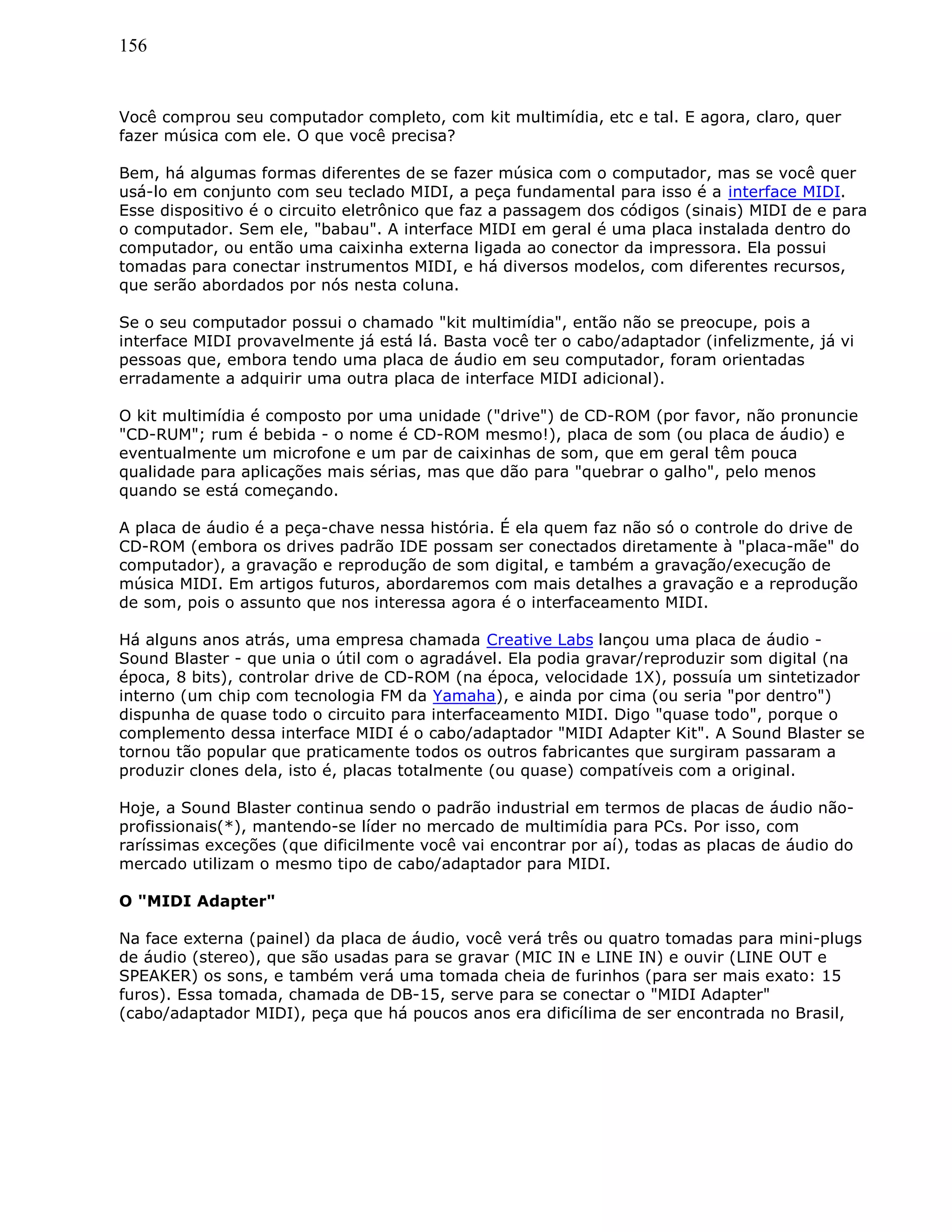 156
Você comprou seu computador completo, com kit multimídia, etc e tal. E agora, claro, quer
fazer música com ele. O que você precisa?
Bem, há algumas formas diferentes de se fazer música com o computador, mas se você quer
usá-lo em conjunto com seu teclado MIDI, a peça fundamental para isso é a interface MIDI.
Esse dispositivo é o circuito eletrônico que faz a passagem dos códigos (sinais) MIDI de e para
o computador. Sem ele, "babau". A interface MIDI em geral é uma placa instalada dentro do
computador, ou então uma caixinha externa ligada ao conector da impressora. Ela possui
tomadas para conectar instrumentos MIDI, e há diversos modelos, com diferentes recursos,
que serão abordados por nós nesta coluna.
Se o seu computador possui o chamado "kit multimídia", então não se preocupe, pois a
interface MIDI provavelmente já está lá. Basta você ter o cabo/adaptador (infelizmente, já vi
pessoas que, embora tendo uma placa de áudio em seu computador, foram orientadas
erradamente a adquirir uma outra placa de interface MIDI adicional).
O kit multimídia é composto por uma unidade ("drive") de CD-ROM (por favor, não pronuncie
"CD-RUM"; rum é bebida - o nome é CD-ROM mesmo!), placa de som (ou placa de áudio) e
eventualmente um microfone e um par de caixinhas de som, que em geral têm pouca
qualidade para aplicações mais sérias, mas que dão para "quebrar o galho", pelo menos
quando se está começando.
A placa de áudio é a peça-chave nessa história. É ela quem faz não só o controle do drive de
CD-ROM (embora os drives padrão IDE possam ser conectados diretamente à "placa-mãe" do
computador), a gravação e reprodução de som digital, e também a gravação/execução de
música MIDI. Em artigos futuros, abordaremos com mais detalhes a gravação e a reprodução
de som, pois o assunto que nos interessa agora é o interfaceamento MIDI.
Há alguns anos atrás, uma empresa chamada Creative Labs lançou uma placa de áudio -
Sound Blaster - que unia o útil com o agradável. Ela podia gravar/reproduzir som digital (na
época, 8 bits), controlar drive de CD-ROM (na época, velocidade 1X), possuía um sintetizador
interno (um chip com tecnologia FM da Yamaha), e ainda por cima (ou seria "por dentro")
dispunha de quase todo o circuito para interfaceamento MIDI. Digo "quase todo", porque o
complemento dessa interface MIDI é o cabo/adaptador "MIDI Adapter Kit". A Sound Blaster se
tornou tão popular que praticamente todos os outros fabricantes que surgiram passaram a
produzir clones dela, isto é, placas totalmente (ou quase) compatíveis com a original.
Hoje, a Sound Blaster continua sendo o padrão industrial em termos de placas de áudio não-
profissionais(*), mantendo-se líder no mercado de multimídia para PCs. Por isso, com
raríssimas exceções (que dificilmente você vai encontrar por aí), todas as placas de áudio do
mercado utilizam o mesmo tipo de cabo/adaptador para MIDI.
O "MIDI Adapter"
Na face externa (painel) da placa de áudio, você verá três ou quatro tomadas para mini-plugs
de áudio (stereo), que são usadas para se gravar (MIC IN e LINE IN) e ouvir (LINE OUT e
SPEAKER) os sons, e também verá uma tomada cheia de furinhos (para ser mais exato: 15
furos). Essa tomada, chamada de DB-15, serve para se conectar o "MIDI Adapter"
(cabo/adaptador MIDI), peça que há poucos anos era dificílima de ser encontrada no Brasil,
 