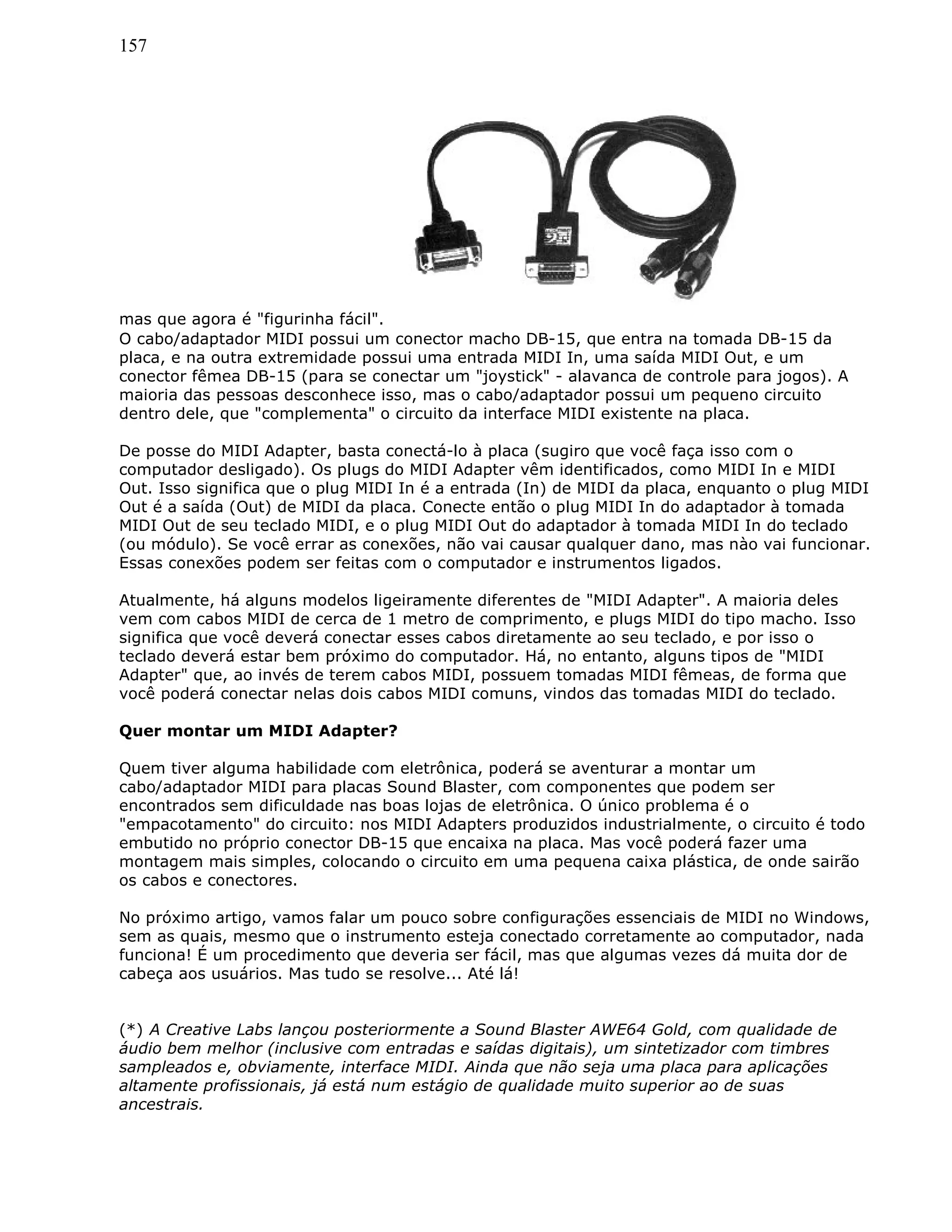 157
mas que agora é "figurinha fácil".
O cabo/adaptador MIDI possui um conector macho DB-15, que entra na tomada DB-15 da
placa, e na outra extremidade possui uma entrada MIDI In, uma saída MIDI Out, e um
conector fêmea DB-15 (para se conectar um "joystick" - alavanca de controle para jogos). A
maioria das pessoas desconhece isso, mas o cabo/adaptador possui um pequeno circuito
dentro dele, que "complementa" o circuito da interface MIDI existente na placa.
De posse do MIDI Adapter, basta conectá-lo à placa (sugiro que você faça isso com o
computador desligado). Os plugs do MIDI Adapter vêm identificados, como MIDI In e MIDI
Out. Isso significa que o plug MIDI In é a entrada (In) de MIDI da placa, enquanto o plug MIDI
Out é a saída (Out) de MIDI da placa. Conecte então o plug MIDI In do adaptador à tomada
MIDI Out de seu teclado MIDI, e o plug MIDI Out do adaptador à tomada MIDI In do teclado
(ou módulo). Se você errar as conexões, não vai causar qualquer dano, mas nào vai funcionar.
Essas conexões podem ser feitas com o computador e instrumentos ligados.
Atualmente, há alguns modelos ligeiramente diferentes de "MIDI Adapter". A maioria deles
vem com cabos MIDI de cerca de 1 metro de comprimento, e plugs MIDI do tipo macho. Isso
significa que você deverá conectar esses cabos diretamente ao seu teclado, e por isso o
teclado deverá estar bem próximo do computador. Há, no entanto, alguns tipos de "MIDI
Adapter" que, ao invés de terem cabos MIDI, possuem tomadas MIDI fêmeas, de forma que
você poderá conectar nelas dois cabos MIDI comuns, vindos das tomadas MIDI do teclado.
Quer montar um MIDI Adapter?
Quem tiver alguma habilidade com eletrônica, poderá se aventurar a montar um
cabo/adaptador MIDI para placas Sound Blaster, com componentes que podem ser
encontrados sem dificuldade nas boas lojas de eletrônica. O único problema é o
"empacotamento" do circuito: nos MIDI Adapters produzidos industrialmente, o circuito é todo
embutido no próprio conector DB-15 que encaixa na placa. Mas você poderá fazer uma
montagem mais simples, colocando o circuito em uma pequena caixa plástica, de onde sairão
os cabos e conectores.
No próximo artigo, vamos falar um pouco sobre configurações essenciais de MIDI no Windows,
sem as quais, mesmo que o instrumento esteja conectado corretamente ao computador, nada
funciona! É um procedimento que deveria ser fácil, mas que algumas vezes dá muita dor de
cabeça aos usuários. Mas tudo se resolve... Até lá!
(*) A Creative Labs lançou posteriormente a Sound Blaster AWE64 Gold, com qualidade de
áudio bem melhor (inclusive com entradas e saídas digitais), um sintetizador com timbres
sampleados e, obviamente, interface MIDI. Ainda que não seja uma placa para aplicações
altamente profissionais, já está num estágio de qualidade muito superior ao de suas
ancestrais.
 