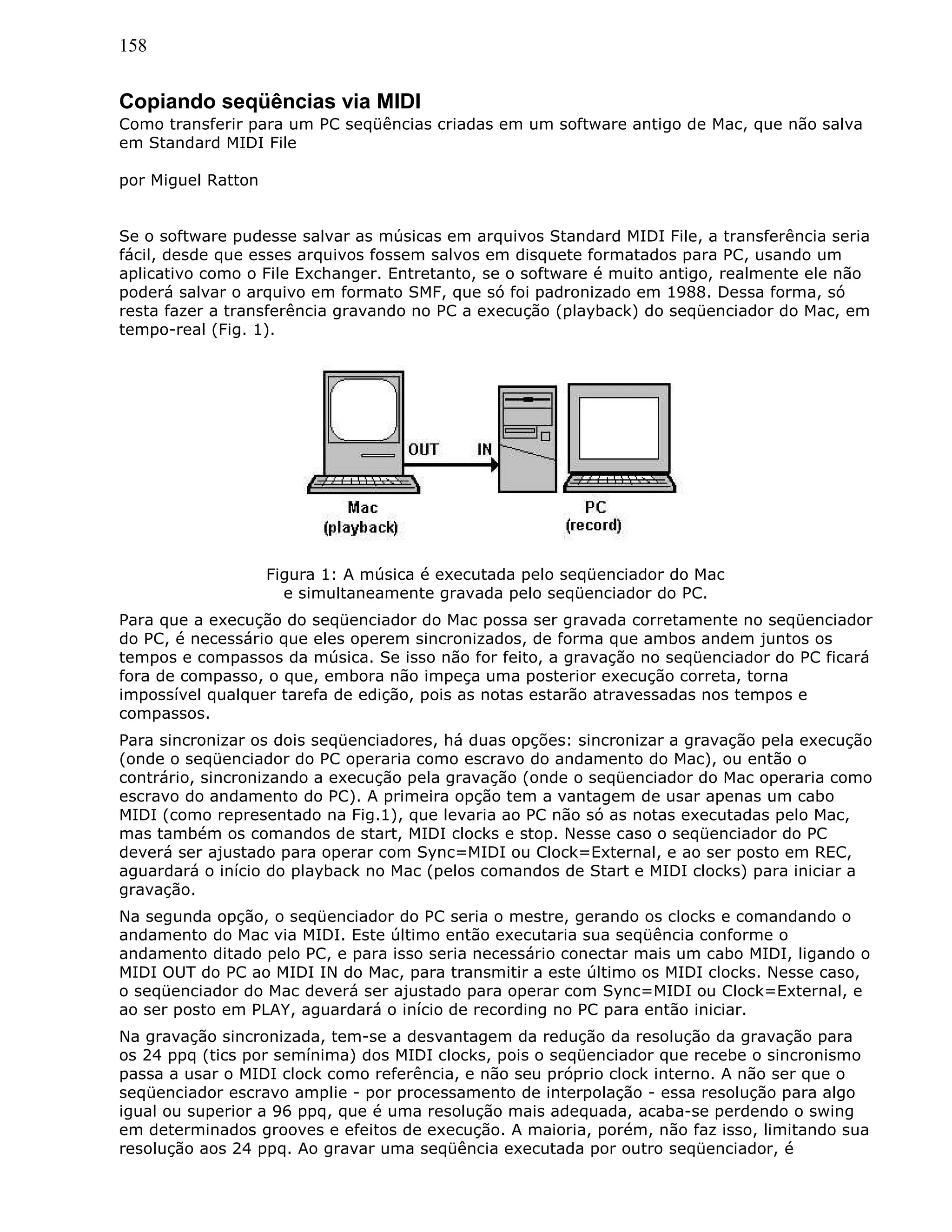 158
Copiando seqüências via MIDI
Como transferir para um PC seqüências criadas em um software antigo de Mac, que não salva
em Standard MIDI File
por Miguel Ratton
Se o software pudesse salvar as músicas em arquivos Standard MIDI File, a transferência seria
fácil, desde que esses arquivos fossem salvos em disquete formatados para PC, usando um
aplicativo como o File Exchanger. Entretanto, se o software é muito antigo, realmente ele não
poderá salvar o arquivo em formato SMF, que só foi padronizado em 1988. Dessa forma, só
resta fazer a transferência gravando no PC a execução (playback) do seqüenciador do Mac, em
tempo-real (Fig. 1).
Figura 1: A música é executada pelo seqüenciador do Mac
e simultaneamente gravada pelo seqüenciador do PC.
Para que a execução do seqüenciador do Mac possa ser gravada corretamente no seqüenciador
do PC, é necessário que eles operem sincronizados, de forma que ambos andem juntos os
tempos e compassos da música. Se isso não for feito, a gravação no seqüenciador do PC ficará
fora de compasso, o que, embora não impeça uma posterior execução correta, torna
impossível qualquer tarefa de edição, pois as notas estarão atravessadas nos tempos e
compassos.
Para sincronizar os dois seqüenciadores, há duas opções: sincronizar a gravação pela execução
(onde o seqüenciador do PC operaria como escravo do andamento do Mac), ou então o
contrário, sincronizando a execução pela gravação (onde o seqüenciador do Mac operaria como
escravo do andamento do PC). A primeira opção tem a vantagem de usar apenas um cabo
MIDI (como representado na Fig.1), que levaria ao PC não só as notas executadas pelo Mac,
mas também os comandos de start, MIDI clocks e stop. Nesse caso o seqüenciador do PC
deverá ser ajustado para operar com Sync=MIDI ou Clock=External, e ao ser posto em REC,
aguardará o início do playback no Mac (pelos comandos de Start e MIDI clocks) para iniciar a
gravação.
Na segunda opção, o seqüenciador do PC seria o mestre, gerando os clocks e comandando o
andamento do Mac via MIDI. Este último então executaria sua seqüência conforme o
andamento ditado pelo PC, e para isso seria necessário conectar mais um cabo MIDI, ligando o
MIDI OUT do PC ao MIDI IN do Mac, para transmitir a este último os MIDI clocks. Nesse caso,
o seqüenciador do Mac deverá ser ajustado para operar com Sync=MIDI ou Clock=External, e
ao ser posto em PLAY, aguardará o início de recording no PC para então iniciar.
Na gravação sincronizada, tem-se a desvantagem da redução da resolução da gravação para
os 24 ppq (tics por semínima) dos MIDI clocks, pois o seqüenciador que recebe o sincronismo
passa a usar o MIDI clock como referência, e não seu próprio clock interno. A não ser que o
seqüenciador escravo amplie - por processamento de interpolação - essa resolução para algo
igual ou superior a 96 ppq, que é uma resolução mais adequada, acaba-se perdendo o swing
em determinados grooves e efeitos de execução. A maioria, porém, não faz isso, limitando sua
resolução aos 24 ppq. Ao gravar uma seqüência executada por outro seqüenciador, é
 