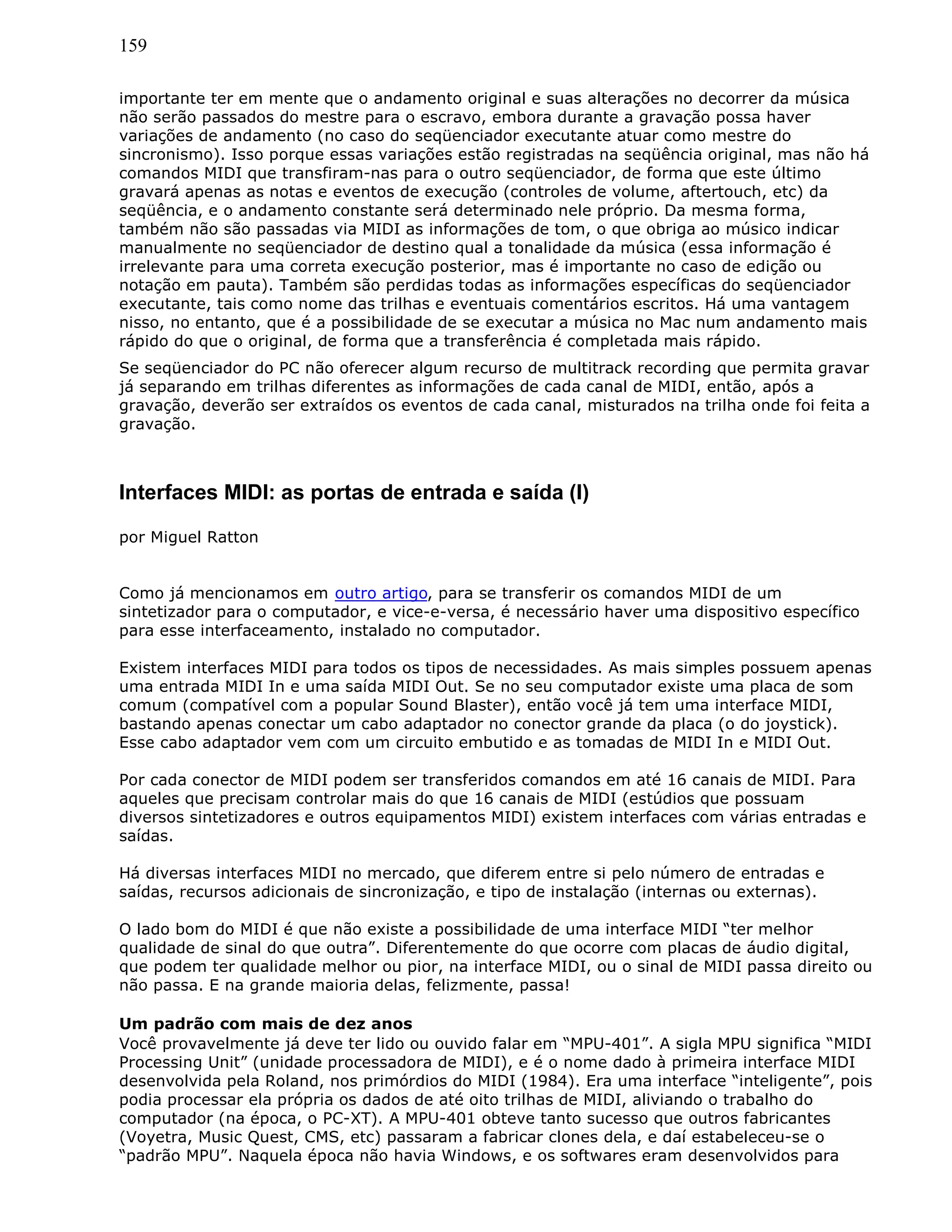 159
importante ter em mente que o andamento original e suas alterações no decorrer da música
não serão passados do mestre para o escravo, embora durante a gravação possa haver
variações de andamento (no caso do seqüenciador executante atuar como mestre do
sincronismo). Isso porque essas variações estão registradas na seqüência original, mas não há
comandos MIDI que transfiram-nas para o outro seqüenciador, de forma que este último
gravará apenas as notas e eventos de execução (controles de volume, aftertouch, etc) da
seqüência, e o andamento constante será determinado nele próprio. Da mesma forma,
também não são passadas via MIDI as informações de tom, o que obriga ao músico indicar
manualmente no seqüenciador de destino qual a tonalidade da música (essa informação é
irrelevante para uma correta execução posterior, mas é importante no caso de edição ou
notação em pauta). Também são perdidas todas as informações específicas do seqüenciador
executante, tais como nome das trilhas e eventuais comentários escritos. Há uma vantagem
nisso, no entanto, que é a possibilidade de se executar a música no Mac num andamento mais
rápido do que o original, de forma que a transferência é completada mais rápido.
Se seqüenciador do PC não oferecer algum recurso de multitrack recording que permita gravar
já separando em trilhas diferentes as informações de cada canal de MIDI, então, após a
gravação, deverão ser extraídos os eventos de cada canal, misturados na trilha onde foi feita a
gravação.
Interfaces MIDI: as portas de entrada e saída (I)
por Miguel Ratton
Como já mencionamos em outro artigo, para se transferir os comandos MIDI de um
sintetizador para o computador, e vice-e-versa, é necessário haver uma dispositivo específico
para esse interfaceamento, instalado no computador.
Existem interfaces MIDI para todos os tipos de necessidades. As mais simples possuem apenas
uma entrada MIDI In e uma saída MIDI Out. Se no seu computador existe uma placa de som
comum (compatível com a popular Sound Blaster), então você já tem uma interface MIDI,
bastando apenas conectar um cabo adaptador no conector grande da placa (o do joystick).
Esse cabo adaptador vem com um circuito embutido e as tomadas de MIDI In e MIDI Out.
Por cada conector de MIDI podem ser transferidos comandos em até 16 canais de MIDI. Para
aqueles que precisam controlar mais do que 16 canais de MIDI (estúdios que possuam
diversos sintetizadores e outros equipamentos MIDI) existem interfaces com várias entradas e
saídas.
Há diversas interfaces MIDI no mercado, que diferem entre si pelo número de entradas e
saídas, recursos adicionais de sincronização, e tipo de instalação (internas ou externas).
O lado bom do MIDI é que não existe a possibilidade de uma interface MIDI “ter melhor
qualidade de sinal do que outra”. Diferentemente do que ocorre com placas de áudio digital,
que podem ter qualidade melhor ou pior, na interface MIDI, ou o sinal de MIDI passa direito ou
não passa. E na grande maioria delas, felizmente, passa!
Um padrão com mais de dez anos
Você provavelmente já deve ter lido ou ouvido falar em “MPU-401”. A sigla MPU significa “MIDI
Processing Unit” (unidade processadora de MIDI), e é o nome dado à primeira interface MIDI
desenvolvida pela Roland, nos primórdios do MIDI (1984). Era uma interface “inteligente”, pois
podia processar ela própria os dados de até oito trilhas de MIDI, aliviando o trabalho do
computador (na época, o PC-XT). A MPU-401 obteve tanto sucesso que outros fabricantes
(Voyetra, Music Quest, CMS, etc) passaram a fabricar clones dela, e daí estabeleceu-se o
“padrão MPU”. Naquela época não havia Windows, e os softwares eram desenvolvidos para
 