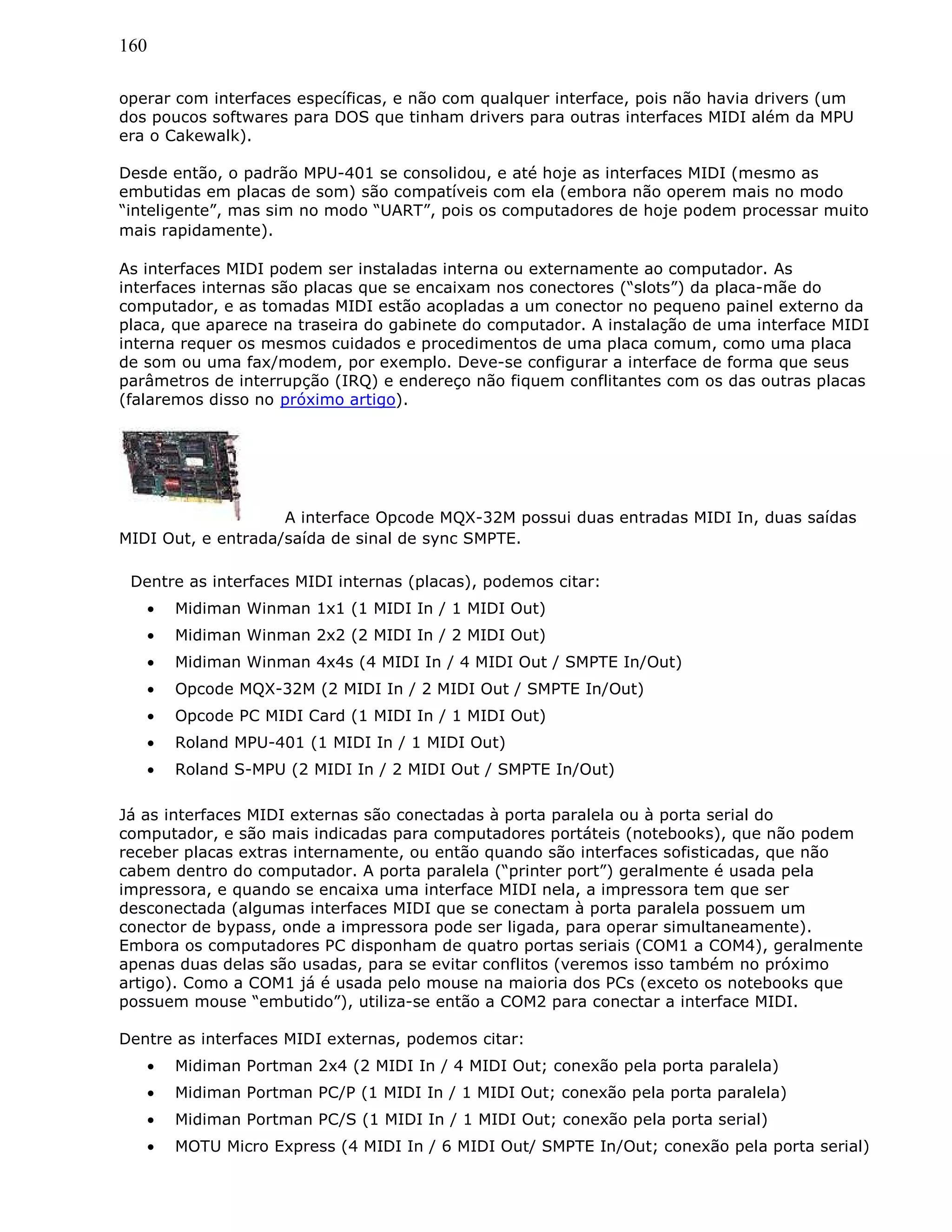 160
operar com interfaces específicas, e não com qualquer interface, pois não havia drivers (um
dos poucos softwares para DOS que tinham drivers para outras interfaces MIDI além da MPU
era o Cakewalk).
Desde então, o padrão MPU-401 se consolidou, e até hoje as interfaces MIDI (mesmo as
embutidas em placas de som) são compatíveis com ela (embora não operem mais no modo
“inteligente”, mas sim no modo “UART”, pois os computadores de hoje podem processar muito
mais rapidamente).
As interfaces MIDI podem ser instaladas interna ou externamente ao computador. As
interfaces internas são placas que se encaixam nos conectores (“slots”) da placa-mãe do
computador, e as tomadas MIDI estão acopladas a um conector no pequeno painel externo da
placa, que aparece na traseira do gabinete do computador. A instalação de uma interface MIDI
interna requer os mesmos cuidados e procedimentos de uma placa comum, como uma placa
de som ou uma fax/modem, por exemplo. Deve-se configurar a interface de forma que seus
parâmetros de interrupção (IRQ) e endereço não fiquem conflitantes com os das outras placas
(falaremos disso no próximo artigo).
A interface Opcode MQX-32M possui duas entradas MIDI In, duas saídas
MIDI Out, e entrada/saída de sinal de sync SMPTE.
Dentre as interfaces MIDI internas (placas), podemos citar:
• Midiman Winman 1x1 (1 MIDI In / 1 MIDI Out)
• Midiman Winman 2x2 (2 MIDI In / 2 MIDI Out)
• Midiman Winman 4x4s (4 MIDI In / 4 MIDI Out / SMPTE In/Out)
• Opcode MQX-32M (2 MIDI In / 2 MIDI Out / SMPTE In/Out)
• Opcode PC MIDI Card (1 MIDI In / 1 MIDI Out)
• Roland MPU-401 (1 MIDI In / 1 MIDI Out)
• Roland S-MPU (2 MIDI In / 2 MIDI Out / SMPTE In/Out)
Já as interfaces MIDI externas são conectadas à porta paralela ou à porta serial do
computador, e são mais indicadas para computadores portáteis (notebooks), que não podem
receber placas extras internamente, ou então quando são interfaces sofisticadas, que não
cabem dentro do computador. A porta paralela (“printer port”) geralmente é usada pela
impressora, e quando se encaixa uma interface MIDI nela, a impressora tem que ser
desconectada (algumas interfaces MIDI que se conectam à porta paralela possuem um
conector de bypass, onde a impressora pode ser ligada, para operar simultaneamente).
Embora os computadores PC disponham de quatro portas seriais (COM1 a COM4), geralmente
apenas duas delas são usadas, para se evitar conflitos (veremos isso também no próximo
artigo). Como a COM1 já é usada pelo mouse na maioria dos PCs (exceto os notebooks que
possuem mouse “embutido”), utiliza-se então a COM2 para conectar a interface MIDI.
Dentre as interfaces MIDI externas, podemos citar:
• Midiman Portman 2x4 (2 MIDI In / 4 MIDI Out; conexão pela porta paralela)
• Midiman Portman PC/P (1 MIDI In / 1 MIDI Out; conexão pela porta paralela)
• Midiman Portman PC/S (1 MIDI In / 1 MIDI Out; conexão pela porta serial)
• MOTU Micro Express (4 MIDI In / 6 MIDI Out/ SMPTE In/Out; conexão pela porta serial)
 