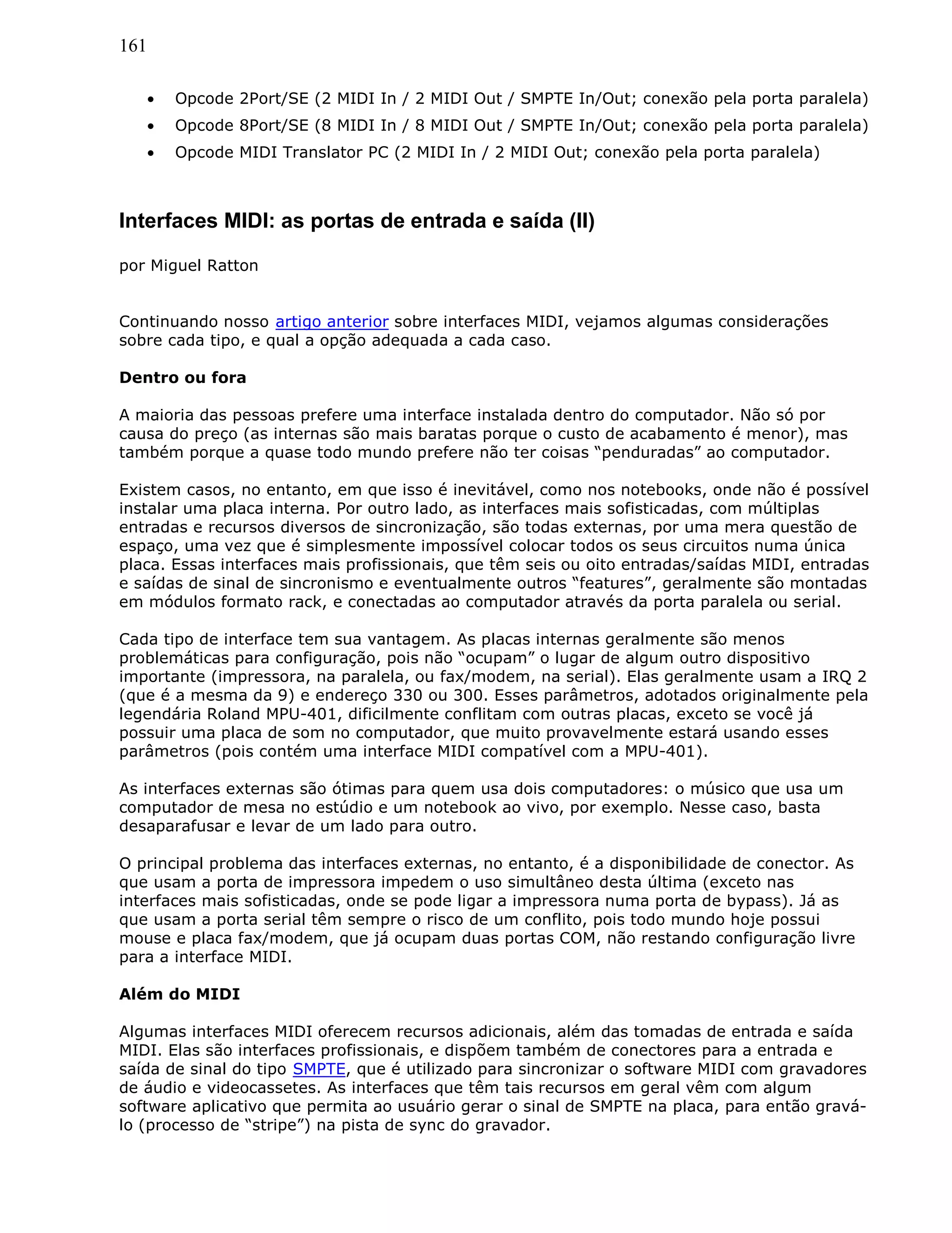 161
• Opcode 2Port/SE (2 MIDI In / 2 MIDI Out / SMPTE In/Out; conexão pela porta paralela)
• Opcode 8Port/SE (8 MIDI In / 8 MIDI Out / SMPTE In/Out; conexão pela porta paralela)
• Opcode MIDI Translator PC (2 MIDI In / 2 MIDI Out; conexão pela porta paralela)
Interfaces MIDI: as portas de entrada e saída (II)
por Miguel Ratton
Continuando nosso artigo anterior sobre interfaces MIDI, vejamos algumas considerações
sobre cada tipo, e qual a opção adequada a cada caso.
Dentro ou fora
A maioria das pessoas prefere uma interface instalada dentro do computador. Não só por
causa do preço (as internas são mais baratas porque o custo de acabamento é menor), mas
também porque a quase todo mundo prefere não ter coisas “penduradas” ao computador.
Existem casos, no entanto, em que isso é inevitável, como nos notebooks, onde não é possível
instalar uma placa interna. Por outro lado, as interfaces mais sofisticadas, com múltiplas
entradas e recursos diversos de sincronização, são todas externas, por uma mera questão de
espaço, uma vez que é simplesmente impossível colocar todos os seus circuitos numa única
placa. Essas interfaces mais profissionais, que têm seis ou oito entradas/saídas MIDI, entradas
e saídas de sinal de sincronismo e eventualmente outros “features”, geralmente são montadas
em módulos formato rack, e conectadas ao computador através da porta paralela ou serial.
Cada tipo de interface tem sua vantagem. As placas internas geralmente são menos
problemáticas para configuração, pois não “ocupam” o lugar de algum outro dispositivo
importante (impressora, na paralela, ou fax/modem, na serial). Elas geralmente usam a IRQ 2
(que é a mesma da 9) e endereço 330 ou 300. Esses parâmetros, adotados originalmente pela
legendária Roland MPU-401, dificilmente conflitam com outras placas, exceto se você já
possuir uma placa de som no computador, que muito provavelmente estará usando esses
parâmetros (pois contém uma interface MIDI compatível com a MPU-401).
As interfaces externas são ótimas para quem usa dois computadores: o músico que usa um
computador de mesa no estúdio e um notebook ao vivo, por exemplo. Nesse caso, basta
desaparafusar e levar de um lado para outro.
O principal problema das interfaces externas, no entanto, é a disponibilidade de conector. As
que usam a porta de impressora impedem o uso simultâneo desta última (exceto nas
interfaces mais sofisticadas, onde se pode ligar a impressora numa porta de bypass). Já as
que usam a porta serial têm sempre o risco de um conflito, pois todo mundo hoje possui
mouse e placa fax/modem, que já ocupam duas portas COM, não restando configuração livre
para a interface MIDI.
Além do MIDI
Algumas interfaces MIDI oferecem recursos adicionais, além das tomadas de entrada e saída
MIDI. Elas são interfaces profissionais, e dispõem também de conectores para a entrada e
saída de sinal do tipo SMPTE, que é utilizado para sincronizar o software MIDI com gravadores
de áudio e videocassetes. As interfaces que têm tais recursos em geral vêm com algum
software aplicativo que permita ao usuário gerar o sinal de SMPTE na placa, para então gravá-
lo (processo de “stripe”) na pista de sync do gravador.
 