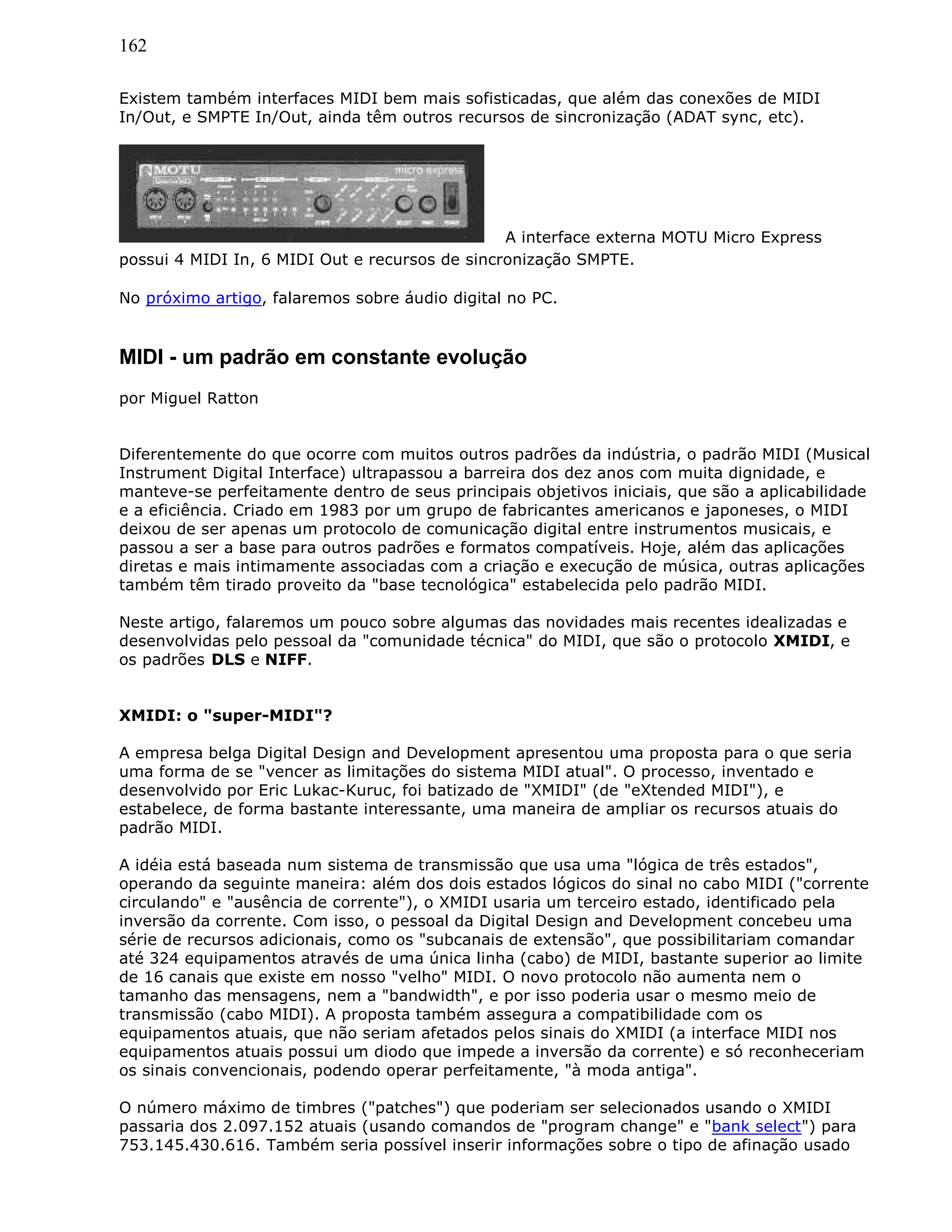 162
Existem também interfaces MIDI bem mais sofisticadas, que além das conexões de MIDI
In/Out, e SMPTE In/Out, ainda têm outros recursos de sincronização (ADAT sync, etc).
A interface externa MOTU Micro Express
possui 4 MIDI In, 6 MIDI Out e recursos de sincronização SMPTE.
No próximo artigo, falaremos sobre áudio digital no PC.
MIDI - um padrão em constante evolução
por Miguel Ratton
Diferentemente do que ocorre com muitos outros padrões da indústria, o padrão MIDI (Musical
Instrument Digital Interface) ultrapassou a barreira dos dez anos com muita dignidade, e
manteve-se perfeitamente dentro de seus principais objetivos iniciais, que são a aplicabilidade
e a eficiência. Criado em 1983 por um grupo de fabricantes americanos e japoneses, o MIDI
deixou de ser apenas um protocolo de comunicação digital entre instrumentos musicais, e
passou a ser a base para outros padrões e formatos compatíveis. Hoje, além das aplicações
diretas e mais intimamente associadas com a criação e execução de música, outras aplicações
também têm tirado proveito da "base tecnológica" estabelecida pelo padrão MIDI.
Neste artigo, falaremos um pouco sobre algumas das novidades mais recentes idealizadas e
desenvolvidas pelo pessoal da "comunidade técnica" do MIDI, que são o protocolo XMIDI, e
os padrões DLS e NIFF.
XMIDI: o "super-MIDI"?
A empresa belga Digital Design and Development apresentou uma proposta para o que seria
uma forma de se "vencer as limitações do sistema MIDI atual". O processo, inventado e
desenvolvido por Eric Lukac-Kuruc, foi batizado de "XMIDI" (de "eXtended MIDI"), e
estabelece, de forma bastante interessante, uma maneira de ampliar os recursos atuais do
padrão MIDI.
A idéia está baseada num sistema de transmissão que usa uma "lógica de três estados",
operando da seguinte maneira: além dos dois estados lógicos do sinal no cabo MIDI ("corrente
circulando" e "ausência de corrente"), o XMIDI usaria um terceiro estado, identificado pela
inversão da corrente. Com isso, o pessoal da Digital Design and Development concebeu uma
série de recursos adicionais, como os "subcanais de extensão", que possibilitariam comandar
até 324 equipamentos através de uma única linha (cabo) de MIDI, bastante superior ao limite
de 16 canais que existe em nosso "velho" MIDI. O novo protocolo não aumenta nem o
tamanho das mensagens, nem a "bandwidth", e por isso poderia usar o mesmo meio de
transmissão (cabo MIDI). A proposta também assegura a compatibilidade com os
equipamentos atuais, que não seriam afetados pelos sinais do XMIDI (a interface MIDI nos
equipamentos atuais possui um diodo que impede a inversão da corrente) e só reconheceriam
os sinais convencionais, podendo operar perfeitamente, "à moda antiga".
O número máximo de timbres ("patches") que poderiam ser selecionados usando o XMIDI
passaria dos 2.097.152 atuais (usando comandos de "program change" e "bank select") para
753.145.430.616. Também seria possível inserir informações sobre o tipo de afinação usado
 