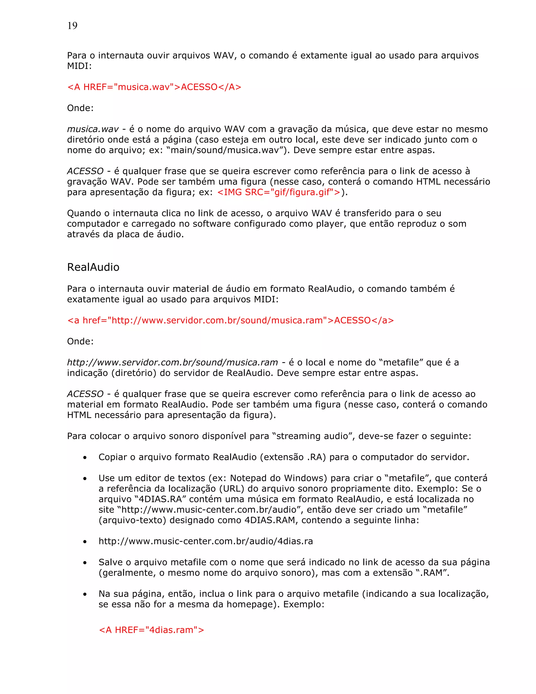 19
Para o internauta ouvir arquivos WAV, o comando é extamente igual ao usado para arquivos
MIDI:
<A HREF="musica.wav">ACESSO</A>
Onde:
musica.wav - é o nome do arquivo WAV com a gravação da música, que deve estar no mesmo
diretório onde está a página (caso esteja em outro local, este deve ser indicado junto com o
nome do arquivo; ex: “main/sound/musica.wav”). Deve sempre estar entre aspas.
ACESSO - é qualquer frase que se queira escrever como referência para o link de acesso à
gravação WAV. Pode ser também uma figura (nesse caso, conterá o comando HTML necessário
para apresentação da figura; ex: <IMG SRC="gif/figura.gif">).
Quando o internauta clica no link de acesso, o arquivo WAV é transferido para o seu
computador e carregado no software configurado como player, que então reproduz o som
através da placa de áudio.
RealAudio
Para o internauta ouvir material de áudio em formato RealAudio, o comando também é
exatamente igual ao usado para arquivos MIDI:
<a href="http://www.servidor.com.br/sound/musica.ram">ACESSO</a>
Onde:
http://www.servidor.com.br/sound/musica.ram - é o local e nome do “metafile” que é a
indicação (diretório) do servidor de RealAudio. Deve sempre estar entre aspas.
ACESSO - é qualquer frase que se queira escrever como referência para o link de acesso ao
material em formato RealAudio. Pode ser também uma figura (nesse caso, conterá o comando
HTML necessário para apresentação da figura).
Para colocar o arquivo sonoro disponível para “streaming audio”, deve-se fazer o seguinte:
• Copiar o arquivo formato RealAudio (extensão .RA) para o computador do servidor.
• Use um editor de textos (ex: Notepad do Windows) para criar o “metafile”, que conterá
a referência da localização (URL) do arquivo sonoro propriamente dito. Exemplo: Se o
arquivo “4DIAS.RA” contém uma música em formato RealAudio, e está localizada no
site “http://www.music-center.com.br/audio”, então deve ser criado um “metafile”
(arquivo-texto) designado como 4DIAS.RAM, contendo a seguinte linha:
• http://www.music-center.com.br/audio/4dias.ra
• Salve o arquivo metafile com o nome que será indicado no link de acesso da sua página
(geralmente, o mesmo nome do arquivo sonoro), mas com a extensão “.RAM”.
• Na sua página, então, inclua o link para o arquivo metafile (indicando a sua localização,
se essa não for a mesma da homepage). Exemplo:
<A HREF="4dias.ram">
 