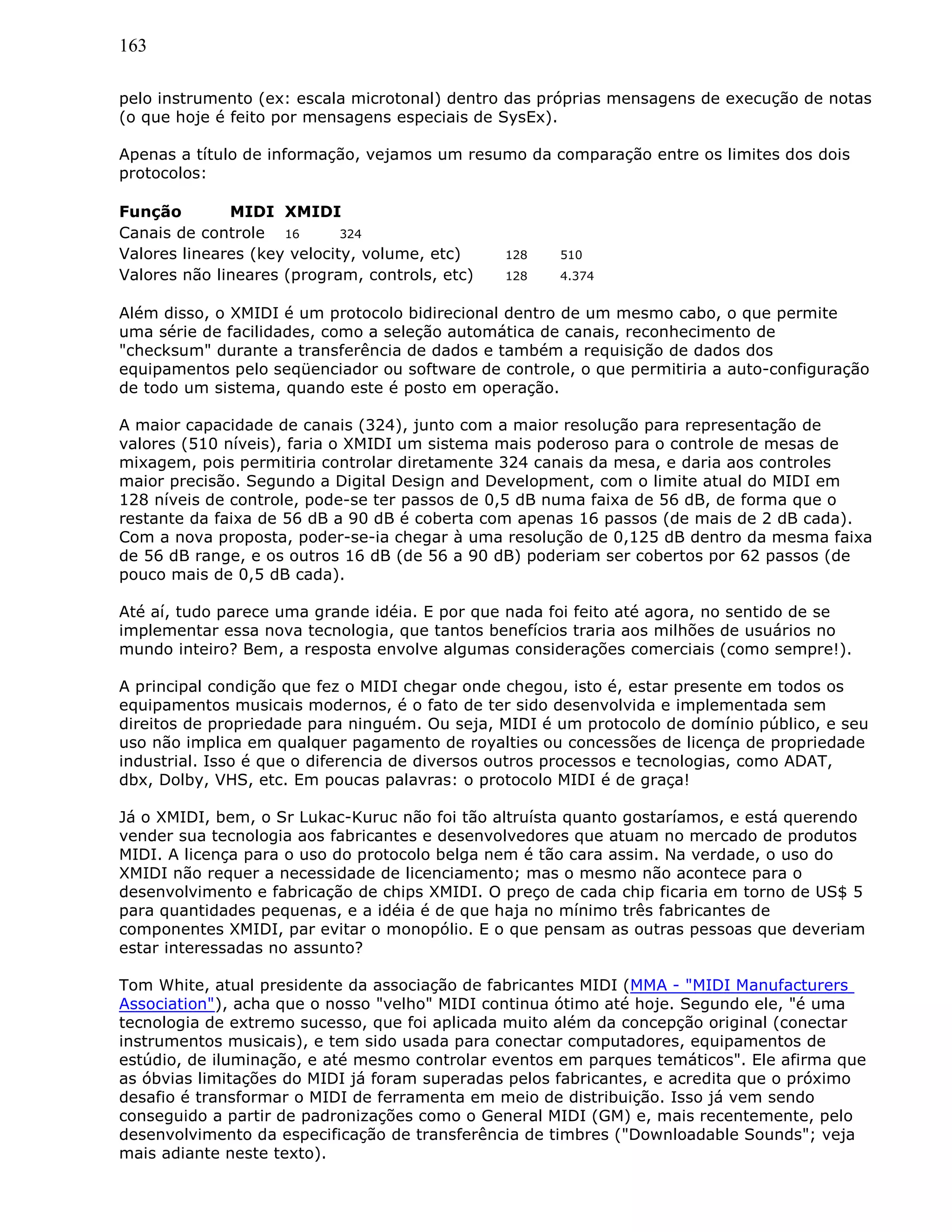 163
pelo instrumento (ex: escala microtonal) dentro das próprias mensagens de execução de notas
(o que hoje é feito por mensagens especiais de SysEx).
Apenas a título de informação, vejamos um resumo da comparação entre os limites dos dois
protocolos:
Função MIDI XMIDI
Canais de controle 16 324
Valores lineares (key velocity, volume, etc) 128 510
Valores não lineares (program, controls, etc) 128 4.374
Além disso, o XMIDI é um protocolo bidirecional dentro de um mesmo cabo, o que permite
uma série de facilidades, como a seleção automática de canais, reconhecimento de
"checksum" durante a transferência de dados e também a requisição de dados dos
equipamentos pelo seqüenciador ou software de controle, o que permitiria a auto-configuração
de todo um sistema, quando este é posto em operação.
A maior capacidade de canais (324), junto com a maior resolução para representação de
valores (510 níveis), faria o XMIDI um sistema mais poderoso para o controle de mesas de
mixagem, pois permitiria controlar diretamente 324 canais da mesa, e daria aos controles
maior precisão. Segundo a Digital Design and Development, com o limite atual do MIDI em
128 níveis de controle, pode-se ter passos de 0,5 dB numa faixa de 56 dB, de forma que o
restante da faixa de 56 dB a 90 dB é coberta com apenas 16 passos (de mais de 2 dB cada).
Com a nova proposta, poder-se-ia chegar à uma resolução de 0,125 dB dentro da mesma faixa
de 56 dB range, e os outros 16 dB (de 56 a 90 dB) poderiam ser cobertos por 62 passos (de
pouco mais de 0,5 dB cada).
Até aí, tudo parece uma grande idéia. E por que nada foi feito até agora, no sentido de se
implementar essa nova tecnologia, que tantos benefícios traria aos milhões de usuários no
mundo inteiro? Bem, a resposta envolve algumas considerações comerciais (como sempre!).
A principal condição que fez o MIDI chegar onde chegou, isto é, estar presente em todos os
equipamentos musicais modernos, é o fato de ter sido desenvolvida e implementada sem
direitos de propriedade para ninguém. Ou seja, MIDI é um protocolo de domínio público, e seu
uso não implica em qualquer pagamento de royalties ou concessões de licença de propriedade
industrial. Isso é que o diferencia de diversos outros processos e tecnologias, como ADAT,
dbx, Dolby, VHS, etc. Em poucas palavras: o protocolo MIDI é de graça!
Já o XMIDI, bem, o Sr Lukac-Kuruc não foi tão altruísta quanto gostaríamos, e está querendo
vender sua tecnologia aos fabricantes e desenvolvedores que atuam no mercado de produtos
MIDI. A licença para o uso do protocolo belga nem é tão cara assim. Na verdade, o uso do
XMIDI não requer a necessidade de licenciamento; mas o mesmo não acontece para o
desenvolvimento e fabricação de chips XMIDI. O preço de cada chip ficaria em torno de US$ 5
para quantidades pequenas, e a idéia é de que haja no mínimo três fabricantes de
componentes XMIDI, par evitar o monopólio. E o que pensam as outras pessoas que deveriam
estar interessadas no assunto?
Tom White, atual presidente da associação de fabricantes MIDI (MMA - "MIDI Manufacturers
Association"), acha que o nosso "velho" MIDI continua ótimo até hoje. Segundo ele, "é uma
tecnologia de extremo sucesso, que foi aplicada muito além da concepção original (conectar
instrumentos musicais), e tem sido usada para conectar computadores, equipamentos de
estúdio, de iluminação, e até mesmo controlar eventos em parques temáticos". Ele afirma que
as óbvias limitações do MIDI já foram superadas pelos fabricantes, e acredita que o próximo
desafio é transformar o MIDI de ferramenta em meio de distribuição. Isso já vem sendo
conseguido a partir de padronizações como o General MIDI (GM) e, mais recentemente, pelo
desenvolvimento da especificação de transferência de timbres ("Downloadable Sounds"; veja
mais adiante neste texto).
 