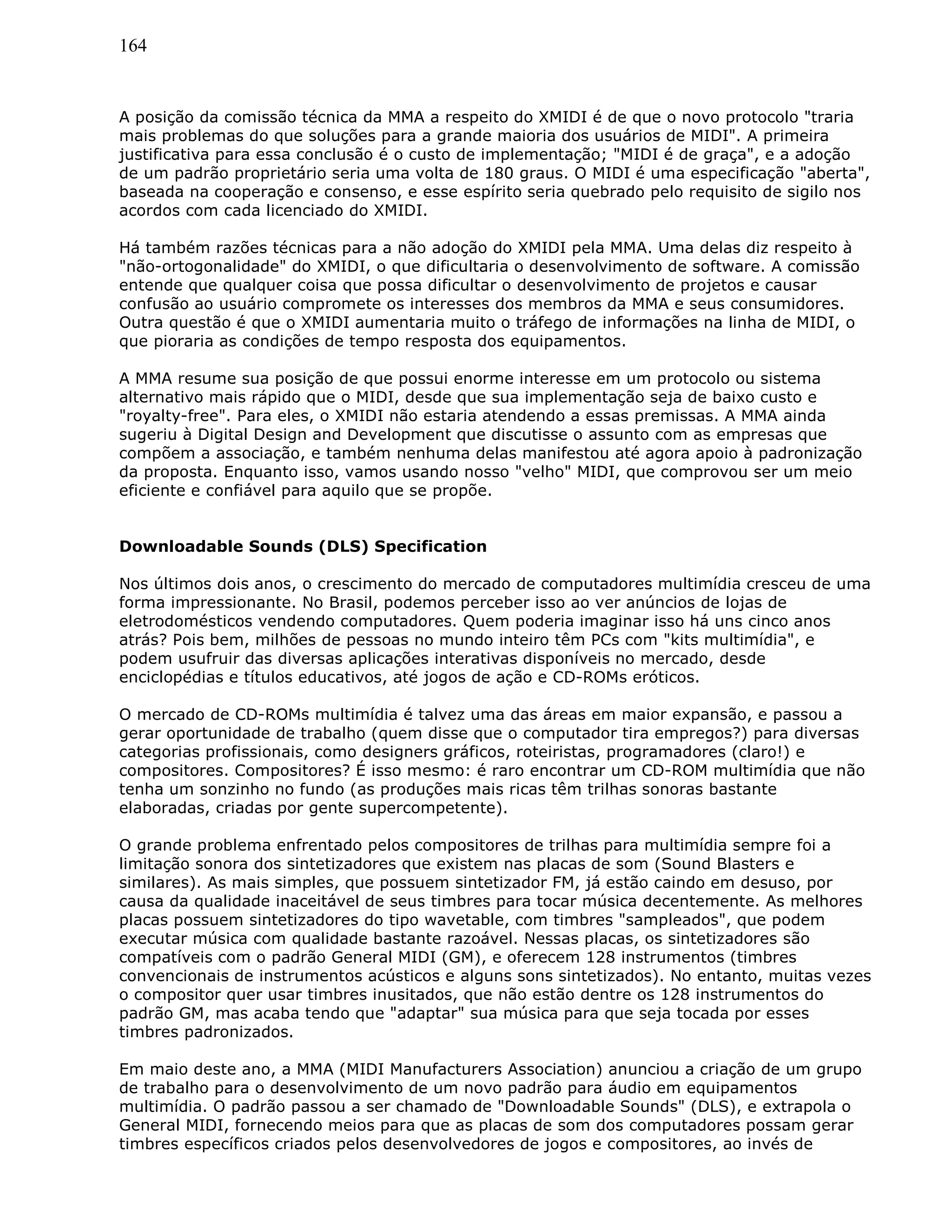 164
A posição da comissão técnica da MMA a respeito do XMIDI é de que o novo protocolo "traria
mais problemas do que soluções para a grande maioria dos usuários de MIDI". A primeira
justificativa para essa conclusão é o custo de implementação; "MIDI é de graça", e a adoção
de um padrão proprietário seria uma volta de 180 graus. O MIDI é uma especificação "aberta",
baseada na cooperação e consenso, e esse espírito seria quebrado pelo requisito de sigilo nos
acordos com cada licenciado do XMIDI.
Há também razões técnicas para a não adoção do XMIDI pela MMA. Uma delas diz respeito à
"não-ortogonalidade" do XMIDI, o que dificultaria o desenvolvimento de software. A comissão
entende que qualquer coisa que possa dificultar o desenvolvimento de projetos e causar
confusão ao usuário compromete os interesses dos membros da MMA e seus consumidores.
Outra questão é que o XMIDI aumentaria muito o tráfego de informações na linha de MIDI, o
que pioraria as condições de tempo resposta dos equipamentos.
A MMA resume sua posição de que possui enorme interesse em um protocolo ou sistema
alternativo mais rápido que o MIDI, desde que sua implementação seja de baixo custo e
"royalty-free". Para eles, o XMIDI não estaria atendendo a essas premissas. A MMA ainda
sugeriu à Digital Design and Development que discutisse o assunto com as empresas que
compõem a associação, e também nenhuma delas manifestou até agora apoio à padronização
da proposta. Enquanto isso, vamos usando nosso "velho" MIDI, que comprovou ser um meio
eficiente e confiável para aquilo que se propõe.
Downloadable Sounds (DLS) Specification
Nos últimos dois anos, o crescimento do mercado de computadores multimídia cresceu de uma
forma impressionante. No Brasil, podemos perceber isso ao ver anúncios de lojas de
eletrodomésticos vendendo computadores. Quem poderia imaginar isso há uns cinco anos
atrás? Pois bem, milhões de pessoas no mundo inteiro têm PCs com "kits multimídia", e
podem usufruir das diversas aplicações interativas disponíveis no mercado, desde
enciclopédias e títulos educativos, até jogos de ação e CD-ROMs eróticos.
O mercado de CD-ROMs multimídia é talvez uma das áreas em maior expansão, e passou a
gerar oportunidade de trabalho (quem disse que o computador tira empregos?) para diversas
categorias profissionais, como designers gráficos, roteiristas, programadores (claro!) e
compositores. Compositores? É isso mesmo: é raro encontrar um CD-ROM multimídia que não
tenha um sonzinho no fundo (as produções mais ricas têm trilhas sonoras bastante
elaboradas, criadas por gente supercompetente).
O grande problema enfrentado pelos compositores de trilhas para multimídia sempre foi a
limitação sonora dos sintetizadores que existem nas placas de som (Sound Blasters e
similares). As mais simples, que possuem sintetizador FM, já estão caindo em desuso, por
causa da qualidade inaceitável de seus timbres para tocar música decentemente. As melhores
placas possuem sintetizadores do tipo wavetable, com timbres "sampleados", que podem
executar música com qualidade bastante razoável. Nessas placas, os sintetizadores são
compatíveis com o padrão General MIDI (GM), e oferecem 128 instrumentos (timbres
convencionais de instrumentos acústicos e alguns sons sintetizados). No entanto, muitas vezes
o compositor quer usar timbres inusitados, que não estão dentre os 128 instrumentos do
padrão GM, mas acaba tendo que "adaptar" sua música para que seja tocada por esses
timbres padronizados.
Em maio deste ano, a MMA (MIDI Manufacturers Association) anunciou a criação de um grupo
de trabalho para o desenvolvimento de um novo padrão para áudio em equipamentos
multimídia. O padrão passou a ser chamado de "Downloadable Sounds" (DLS), e extrapola o
General MIDI, fornecendo meios para que as placas de som dos computadores possam gerar
timbres específicos criados pelos desenvolvedores de jogos e compositores, ao invés de
 