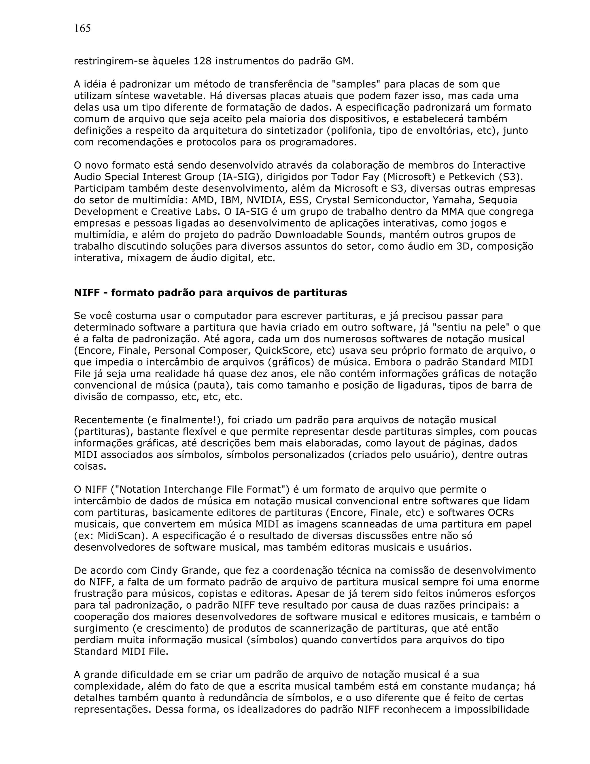 165
restringirem-se àqueles 128 instrumentos do padrão GM.
A idéia é padronizar um método de transferência de "samples" para placas de som que
utilizam síntese wavetable. Há diversas placas atuais que podem fazer isso, mas cada uma
delas usa um tipo diferente de formatação de dados. A especificação padronizará um formato
comum de arquivo que seja aceito pela maioria dos dispositivos, e estabelecerá também
definições a respeito da arquitetura do sintetizador (polifonia, tipo de envoltórias, etc), junto
com recomendações e protocolos para os programadores.
O novo formato está sendo desenvolvido através da colaboração de membros do Interactive
Audio Special Interest Group (IA-SIG), dirigidos por Todor Fay (Microsoft) e Petkevich (S3).
Participam também deste desenvolvimento, além da Microsoft e S3, diversas outras empresas
do setor de multimídia: AMD, IBM, NVIDIA, ESS, Crystal Semiconductor, Yamaha, Sequoia
Development e Creative Labs. O IA-SIG é um grupo de trabalho dentro da MMA que congrega
empresas e pessoas ligadas ao desenvolvimento de aplicações interativas, como jogos e
multimídia, e além do projeto do padrão Downloadable Sounds, mantém outros grupos de
trabalho discutindo soluções para diversos assuntos do setor, como áudio em 3D, composição
interativa, mixagem de áudio digital, etc.
NIFF - formato padrão para arquivos de partituras
Se você costuma usar o computador para escrever partituras, e já precisou passar para
determinado software a partitura que havia criado em outro software, já "sentiu na pele" o que
é a falta de padronização. Até agora, cada um dos numerosos softwares de notação musical
(Encore, Finale, Personal Composer, QuickScore, etc) usava seu próprio formato de arquivo, o
que impedia o intercâmbio de arquivos (gráficos) de música. Embora o padrão Standard MIDI
File já seja uma realidade há quase dez anos, ele não contém informações gráficas de notação
convencional de música (pauta), tais como tamanho e posição de ligaduras, tipos de barra de
divisão de compasso, etc, etc, etc.
Recentemente (e finalmente!), foi criado um padrão para arquivos de notação musical
(partituras), bastante flexível e que permite representar desde partituras simples, com poucas
informações gráficas, até descrições bem mais elaboradas, como layout de páginas, dados
MIDI associados aos símbolos, símbolos personalizados (criados pelo usuário), dentre outras
coisas.
O NIFF ("Notation Interchange File Format") é um formato de arquivo que permite o
intercâmbio de dados de música em notação musical convencional entre softwares que lidam
com partituras, basicamente editores de partituras (Encore, Finale, etc) e softwares OCRs
musicais, que convertem em música MIDI as imagens scanneadas de uma partitura em papel
(ex: MidiScan). A especificação é o resultado de diversas discussões entre não só
desenvolvedores de software musical, mas também editoras musicais e usuários.
De acordo com Cindy Grande, que fez a coordenação técnica na comissão de desenvolvimento
do NIFF, a falta de um formato padrão de arquivo de partitura musical sempre foi uma enorme
frustração para músicos, copistas e editoras. Apesar de já terem sido feitos inúmeros esforços
para tal padronização, o padrão NIFF teve resultado por causa de duas razões principais: a
cooperação dos maiores desenvolvedores de software musical e editores musicais, e também o
surgimento (e crescimento) de produtos de scannerização de partituras, que até então
perdiam muita informação musical (símbolos) quando convertidos para arquivos do tipo
Standard MIDI File.
A grande dificuldade em se criar um padrão de arquivo de notação musical é a sua
complexidade, além do fato de que a escrita musical também está em constante mudança; há
detalhes também quanto à redundância de símbolos, e o uso diferente que é feito de certas
representações. Dessa forma, os idealizadores do padrão NIFF reconhecem a impossibilidade
 