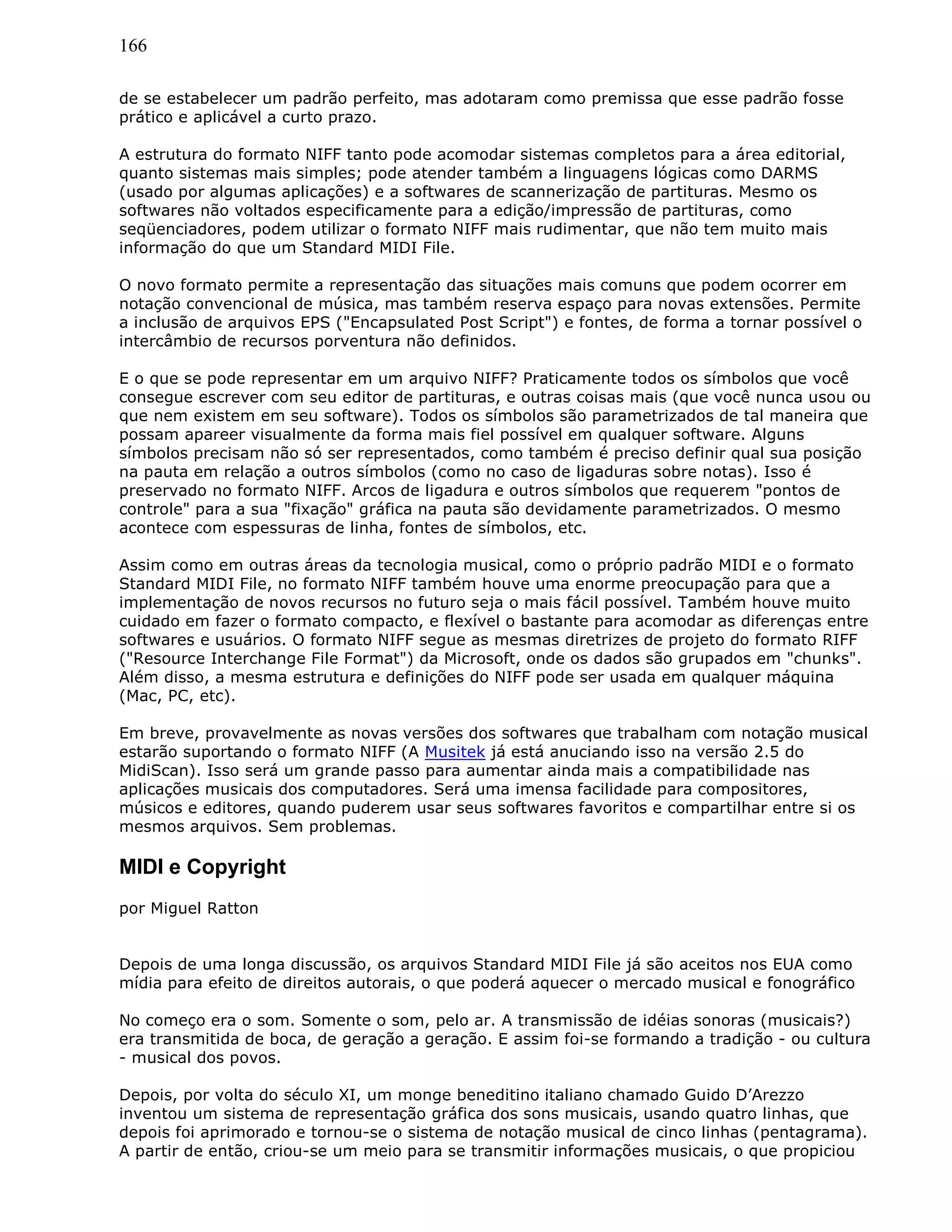166
de se estabelecer um padrão perfeito, mas adotaram como premissa que esse padrão fosse
prático e aplicável a curto prazo.
A estrutura do formato NIFF tanto pode acomodar sistemas completos para a área editorial,
quanto sistemas mais simples; pode atender também a linguagens lógicas como DARMS
(usado por algumas aplicações) e a softwares de scannerização de partituras. Mesmo os
softwares não voltados especificamente para a edição/impressão de partituras, como
seqüenciadores, podem utilizar o formato NIFF mais rudimentar, que não tem muito mais
informação do que um Standard MIDI File.
O novo formato permite a representação das situações mais comuns que podem ocorrer em
notação convencional de música, mas também reserva espaço para novas extensões. Permite
a inclusão de arquivos EPS ("Encapsulated Post Script") e fontes, de forma a tornar possível o
intercâmbio de recursos porventura não definidos.
E o que se pode representar em um arquivo NIFF? Praticamente todos os símbolos que você
consegue escrever com seu editor de partituras, e outras coisas mais (que você nunca usou ou
que nem existem em seu software). Todos os símbolos são parametrizados de tal maneira que
possam apareer visualmente da forma mais fiel possível em qualquer software. Alguns
símbolos precisam não só ser representados, como também é preciso definir qual sua posição
na pauta em relação a outros símbolos (como no caso de ligaduras sobre notas). Isso é
preservado no formato NIFF. Arcos de ligadura e outros símbolos que requerem "pontos de
controle" para a sua "fixação" gráfica na pauta são devidamente parametrizados. O mesmo
acontece com espessuras de linha, fontes de símbolos, etc.
Assim como em outras áreas da tecnologia musical, como o próprio padrão MIDI e o formato
Standard MIDI File, no formato NIFF também houve uma enorme preocupação para que a
implementação de novos recursos no futuro seja o mais fácil possível. Também houve muito
cuidado em fazer o formato compacto, e flexível o bastante para acomodar as diferenças entre
softwares e usuários. O formato NIFF segue as mesmas diretrizes de projeto do formato RIFF
("Resource Interchange File Format") da Microsoft, onde os dados são grupados em "chunks".
Além disso, a mesma estrutura e definições do NIFF pode ser usada em qualquer máquina
(Mac, PC, etc).
Em breve, provavelmente as novas versões dos softwares que trabalham com notação musical
estarão suportando o formato NIFF (A Musitek já está anuciando isso na versão 2.5 do
MidiScan). Isso será um grande passo para aumentar ainda mais a compatibilidade nas
aplicações musicais dos computadores. Será uma imensa facilidade para compositores,
músicos e editores, quando puderem usar seus softwares favoritos e compartilhar entre si os
mesmos arquivos. Sem problemas.
MIDI e Copyright
por Miguel Ratton
Depois de uma longa discussão, os arquivos Standard MIDI File já são aceitos nos EUA como
mídia para efeito de direitos autorais, o que poderá aquecer o mercado musical e fonográfico
No começo era o som. Somente o som, pelo ar. A transmissão de idéias sonoras (musicais?)
era transmitida de boca, de geração a geração. E assim foi-se formando a tradição - ou cultura
- musical dos povos.
Depois, por volta do século XI, um monge beneditino italiano chamado Guido D’Arezzo
inventou um sistema de representação gráfica dos sons musicais, usando quatro linhas, que
depois foi aprimorado e tornou-se o sistema de notação musical de cinco linhas (pentagrama).
A partir de então, criou-se um meio para se transmitir informações musicais, o que propiciou
 