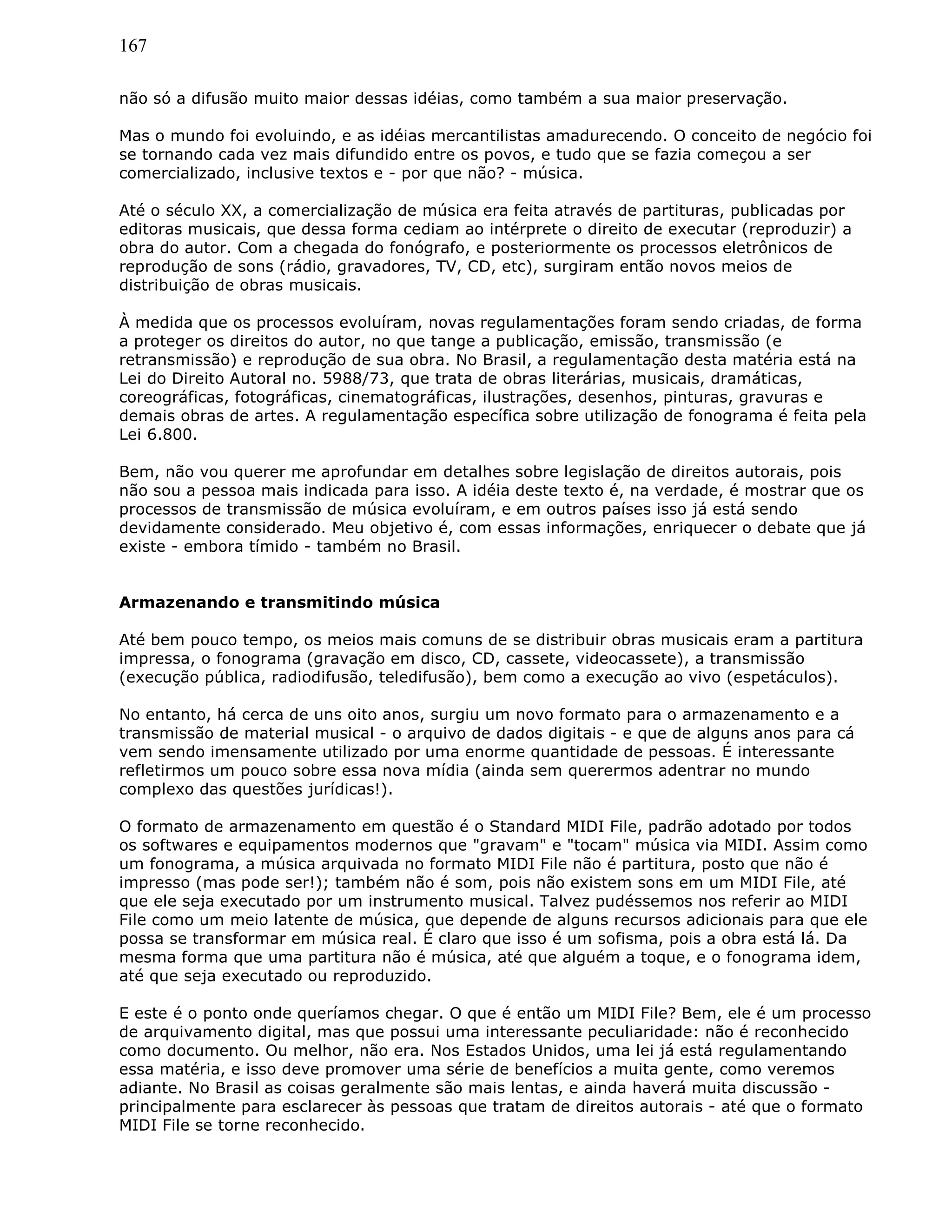167
não só a difusão muito maior dessas idéias, como também a sua maior preservação.
Mas o mundo foi evoluindo, e as idéias mercantilistas amadurecendo. O conceito de negócio foi
se tornando cada vez mais difundido entre os povos, e tudo que se fazia começou a ser
comercializado, inclusive textos e - por que não? - música.
Até o século XX, a comercialização de música era feita através de partituras, publicadas por
editoras musicais, que dessa forma cediam ao intérprete o direito de executar (reproduzir) a
obra do autor. Com a chegada do fonógrafo, e posteriormente os processos eletrônicos de
reprodução de sons (rádio, gravadores, TV, CD, etc), surgiram então novos meios de
distribuição de obras musicais.
À medida que os processos evoluíram, novas regulamentações foram sendo criadas, de forma
a proteger os direitos do autor, no que tange a publicação, emissão, transmissão (e
retransmissão) e reprodução de sua obra. No Brasil, a regulamentação desta matéria está na
Lei do Direito Autoral no. 5988/73, que trata de obras literárias, musicais, dramáticas,
coreográficas, fotográficas, cinematográficas, ilustrações, desenhos, pinturas, gravuras e
demais obras de artes. A regulamentação específica sobre utilização de fonograma é feita pela
Lei 6.800.
Bem, não vou querer me aprofundar em detalhes sobre legislação de direitos autorais, pois
não sou a pessoa mais indicada para isso. A idéia deste texto é, na verdade, é mostrar que os
processos de transmissão de música evoluíram, e em outros países isso já está sendo
devidamente considerado. Meu objetivo é, com essas informações, enriquecer o debate que já
existe - embora tímido - também no Brasil.
Armazenando e transmitindo música
Até bem pouco tempo, os meios mais comuns de se distribuir obras musicais eram a partitura
impressa, o fonograma (gravação em disco, CD, cassete, videocassete), a transmissão
(execução pública, radiodifusão, teledifusão), bem como a execução ao vivo (espetáculos).
No entanto, há cerca de uns oito anos, surgiu um novo formato para o armazenamento e a
transmissão de material musical - o arquivo de dados digitais - e que de alguns anos para cá
vem sendo imensamente utilizado por uma enorme quantidade de pessoas. É interessante
refletirmos um pouco sobre essa nova mídia (ainda sem querermos adentrar no mundo
complexo das questões jurídicas!).
O formato de armazenamento em questão é o Standard MIDI File, padrão adotado por todos
os softwares e equipamentos modernos que "gravam" e "tocam" música via MIDI. Assim como
um fonograma, a música arquivada no formato MIDI File não é partitura, posto que não é
impresso (mas pode ser!); também não é som, pois não existem sons em um MIDI File, até
que ele seja executado por um instrumento musical. Talvez pudéssemos nos referir ao MIDI
File como um meio latente de música, que depende de alguns recursos adicionais para que ele
possa se transformar em música real. É claro que isso é um sofisma, pois a obra está lá. Da
mesma forma que uma partitura não é música, até que alguém a toque, e o fonograma idem,
até que seja executado ou reproduzido.
E este é o ponto onde queríamos chegar. O que é então um MIDI File? Bem, ele é um processo
de arquivamento digital, mas que possui uma interessante peculiaridade: não é reconhecido
como documento. Ou melhor, não era. Nos Estados Unidos, uma lei já está regulamentando
essa matéria, e isso deve promover uma série de benefícios a muita gente, como veremos
adiante. No Brasil as coisas geralmente são mais lentas, e ainda haverá muita discussão -
principalmente para esclarecer às pessoas que tratam de direitos autorais - até que o formato
MIDI File se torne reconhecido.
 