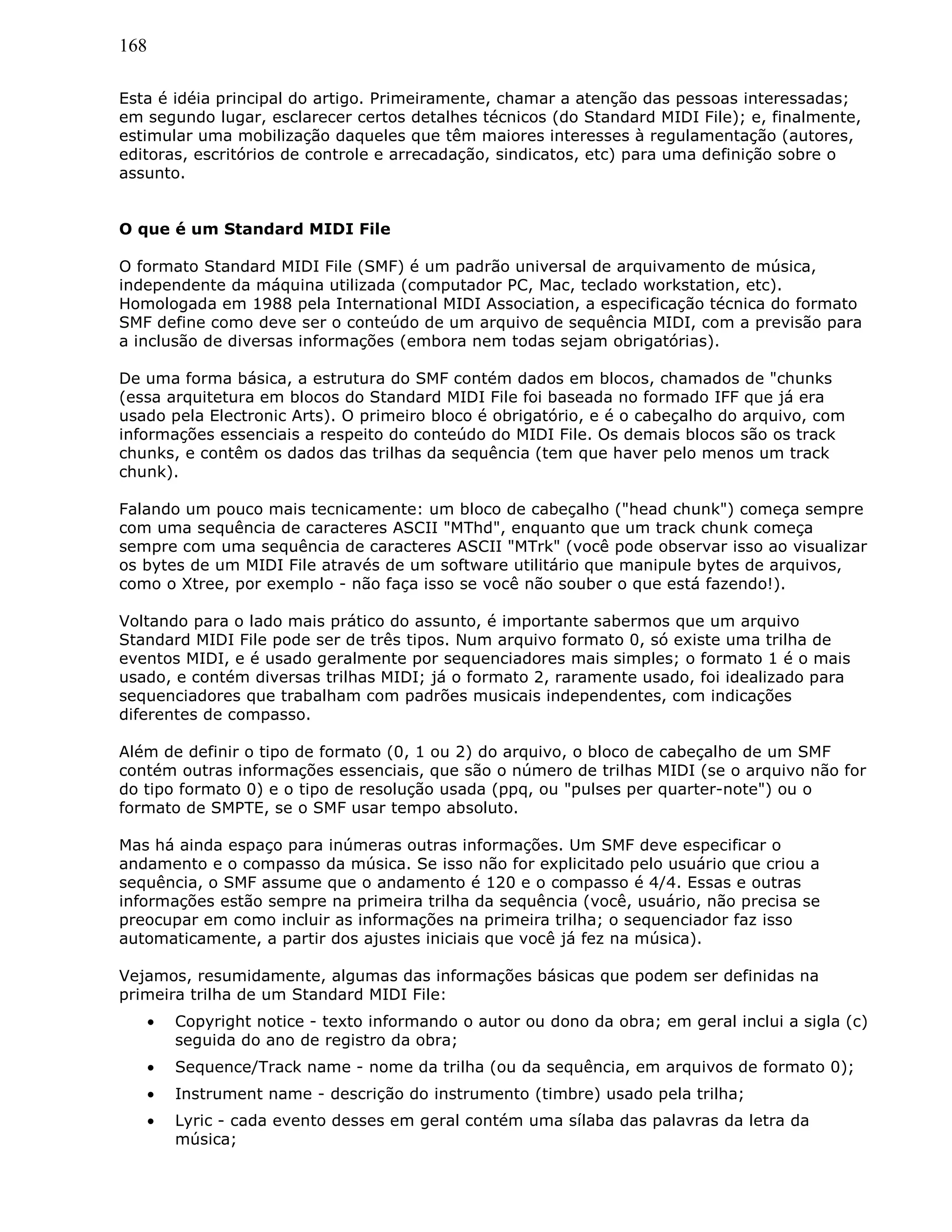 168
Esta é idéia principal do artigo. Primeiramente, chamar a atenção das pessoas interessadas;
em segundo lugar, esclarecer certos detalhes técnicos (do Standard MIDI File); e, finalmente,
estimular uma mobilização daqueles que têm maiores interesses à regulamentação (autores,
editoras, escritórios de controle e arrecadação, sindicatos, etc) para uma definição sobre o
assunto.
O que é um Standard MIDI File
O formato Standard MIDI File (SMF) é um padrão universal de arquivamento de música,
independente da máquina utilizada (computador PC, Mac, teclado workstation, etc).
Homologada em 1988 pela International MIDI Association, a especificação técnica do formato
SMF define como deve ser o conteúdo de um arquivo de sequência MIDI, com a previsão para
a inclusão de diversas informações (embora nem todas sejam obrigatórias).
De uma forma básica, a estrutura do SMF contém dados em blocos, chamados de "chunks
(essa arquitetura em blocos do Standard MIDI File foi baseada no formado IFF que já era
usado pela Electronic Arts). O primeiro bloco é obrigatório, e é o cabeçalho do arquivo, com
informações essenciais a respeito do conteúdo do MIDI File. Os demais blocos são os track
chunks, e contêm os dados das trilhas da sequência (tem que haver pelo menos um track
chunk).
Falando um pouco mais tecnicamente: um bloco de cabeçalho ("head chunk") começa sempre
com uma sequência de caracteres ASCII "MThd", enquanto que um track chunk começa
sempre com uma sequência de caracteres ASCII "MTrk" (você pode observar isso ao visualizar
os bytes de um MIDI File através de um software utilitário que manipule bytes de arquivos,
como o Xtree, por exemplo - não faça isso se você não souber o que está fazendo!).
Voltando para o lado mais prático do assunto, é importante sabermos que um arquivo
Standard MIDI File pode ser de três tipos. Num arquivo formato 0, só existe uma trilha de
eventos MIDI, e é usado geralmente por sequenciadores mais simples; o formato 1 é o mais
usado, e contém diversas trilhas MIDI; já o formato 2, raramente usado, foi idealizado para
sequenciadores que trabalham com padrões musicais independentes, com indicações
diferentes de compasso.
Além de definir o tipo de formato (0, 1 ou 2) do arquivo, o bloco de cabeçalho de um SMF
contém outras informações essenciais, que são o número de trilhas MIDI (se o arquivo não for
do tipo formato 0) e o tipo de resolução usada (ppq, ou "pulses per quarter-note") ou o
formato de SMPTE, se o SMF usar tempo absoluto.
Mas há ainda espaço para inúmeras outras informações. Um SMF deve especificar o
andamento e o compasso da música. Se isso não for explicitado pelo usuário que criou a
sequência, o SMF assume que o andamento é 120 e o compasso é 4/4. Essas e outras
informações estão sempre na primeira trilha da sequência (você, usuário, não precisa se
preocupar em como incluir as informações na primeira trilha; o sequenciador faz isso
automaticamente, a partir dos ajustes iniciais que você já fez na música).
Vejamos, resumidamente, algumas das informações básicas que podem ser definidas na
primeira trilha de um Standard MIDI File:
• Copyright notice - texto informando o autor ou dono da obra; em geral inclui a sigla (c)
seguida do ano de registro da obra;
• Sequence/Track name - nome da trilha (ou da sequência, em arquivos de formato 0);
• Instrument name - descrição do instrumento (timbre) usado pela trilha;
• Lyric - cada evento desses em geral contém uma sílaba das palavras da letra da
música;
 