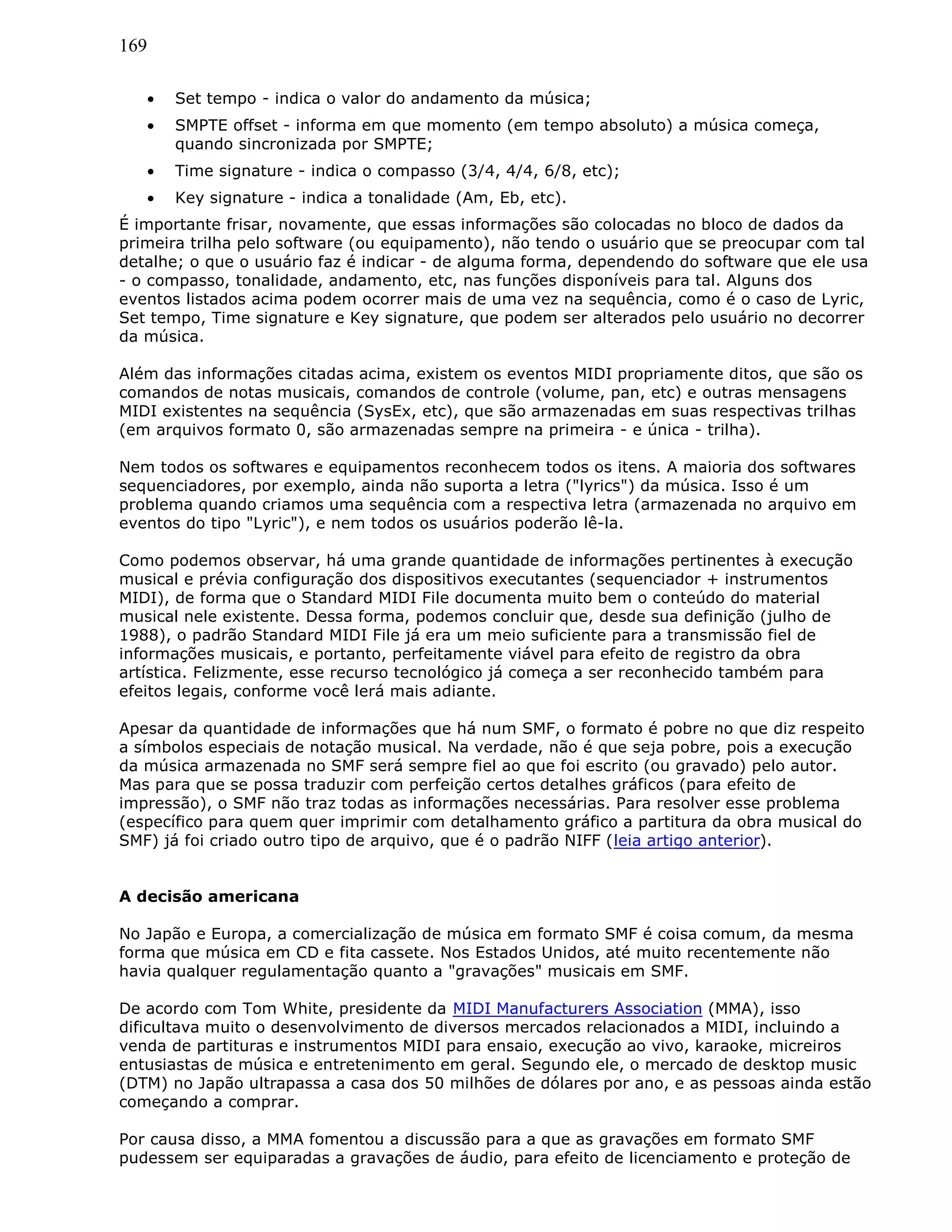169
• Set tempo - indica o valor do andamento da música;
• SMPTE offset - informa em que momento (em tempo absoluto) a música começa,
quando sincronizada por SMPTE;
• Time signature - indica o compasso (3/4, 4/4, 6/8, etc);
• Key signature - indica a tonalidade (Am, Eb, etc).
É importante frisar, novamente, que essas informações são colocadas no bloco de dados da
primeira trilha pelo software (ou equipamento), não tendo o usuário que se preocupar com tal
detalhe; o que o usuário faz é indicar - de alguma forma, dependendo do software que ele usa
- o compasso, tonalidade, andamento, etc, nas funções disponíveis para tal. Alguns dos
eventos listados acima podem ocorrer mais de uma vez na sequência, como é o caso de Lyric,
Set tempo, Time signature e Key signature, que podem ser alterados pelo usuário no decorrer
da música.
Além das informações citadas acima, existem os eventos MIDI propriamente ditos, que são os
comandos de notas musicais, comandos de controle (volume, pan, etc) e outras mensagens
MIDI existentes na sequência (SysEx, etc), que são armazenadas em suas respectivas trilhas
(em arquivos formato 0, são armazenadas sempre na primeira - e única - trilha).
Nem todos os softwares e equipamentos reconhecem todos os itens. A maioria dos softwares
sequenciadores, por exemplo, ainda não suporta a letra ("lyrics") da música. Isso é um
problema quando criamos uma sequência com a respectiva letra (armazenada no arquivo em
eventos do tipo "Lyric"), e nem todos os usuários poderão lê-la.
Como podemos observar, há uma grande quantidade de informações pertinentes à execução
musical e prévia configuração dos dispositivos executantes (sequenciador + instrumentos
MIDI), de forma que o Standard MIDI File documenta muito bem o conteúdo do material
musical nele existente. Dessa forma, podemos concluir que, desde sua definição (julho de
1988), o padrão Standard MIDI File já era um meio suficiente para a transmissão fiel de
informações musicais, e portanto, perfeitamente viável para efeito de registro da obra
artística. Felizmente, esse recurso tecnológico já começa a ser reconhecido também para
efeitos legais, conforme você lerá mais adiante.
Apesar da quantidade de informações que há num SMF, o formato é pobre no que diz respeito
a símbolos especiais de notação musical. Na verdade, não é que seja pobre, pois a execução
da música armazenada no SMF será sempre fiel ao que foi escrito (ou gravado) pelo autor.
Mas para que se possa traduzir com perfeição certos detalhes gráficos (para efeito de
impressão), o SMF não traz todas as informações necessárias. Para resolver esse problema
(específico para quem quer imprimir com detalhamento gráfico a partitura da obra musical do
SMF) já foi criado outro tipo de arquivo, que é o padrão NIFF (leia artigo anterior).
A decisão americana
No Japão e Europa, a comercialização de música em formato SMF é coisa comum, da mesma
forma que música em CD e fita cassete. Nos Estados Unidos, até muito recentemente não
havia qualquer regulamentação quanto a "gravações" musicais em SMF.
De acordo com Tom White, presidente da MIDI Manufacturers Association (MMA), isso
dificultava muito o desenvolvimento de diversos mercados relacionados a MIDI, incluindo a
venda de partituras e instrumentos MIDI para ensaio, execução ao vivo, karaoke, micreiros
entusiastas de música e entretenimento em geral. Segundo ele, o mercado de desktop music
(DTM) no Japão ultrapassa a casa dos 50 milhões de dólares por ano, e as pessoas ainda estão
começando a comprar.
Por causa disso, a MMA fomentou a discussão para a que as gravações em formato SMF
pudessem ser equiparadas a gravações de áudio, para efeito de licenciamento e proteção de
 
