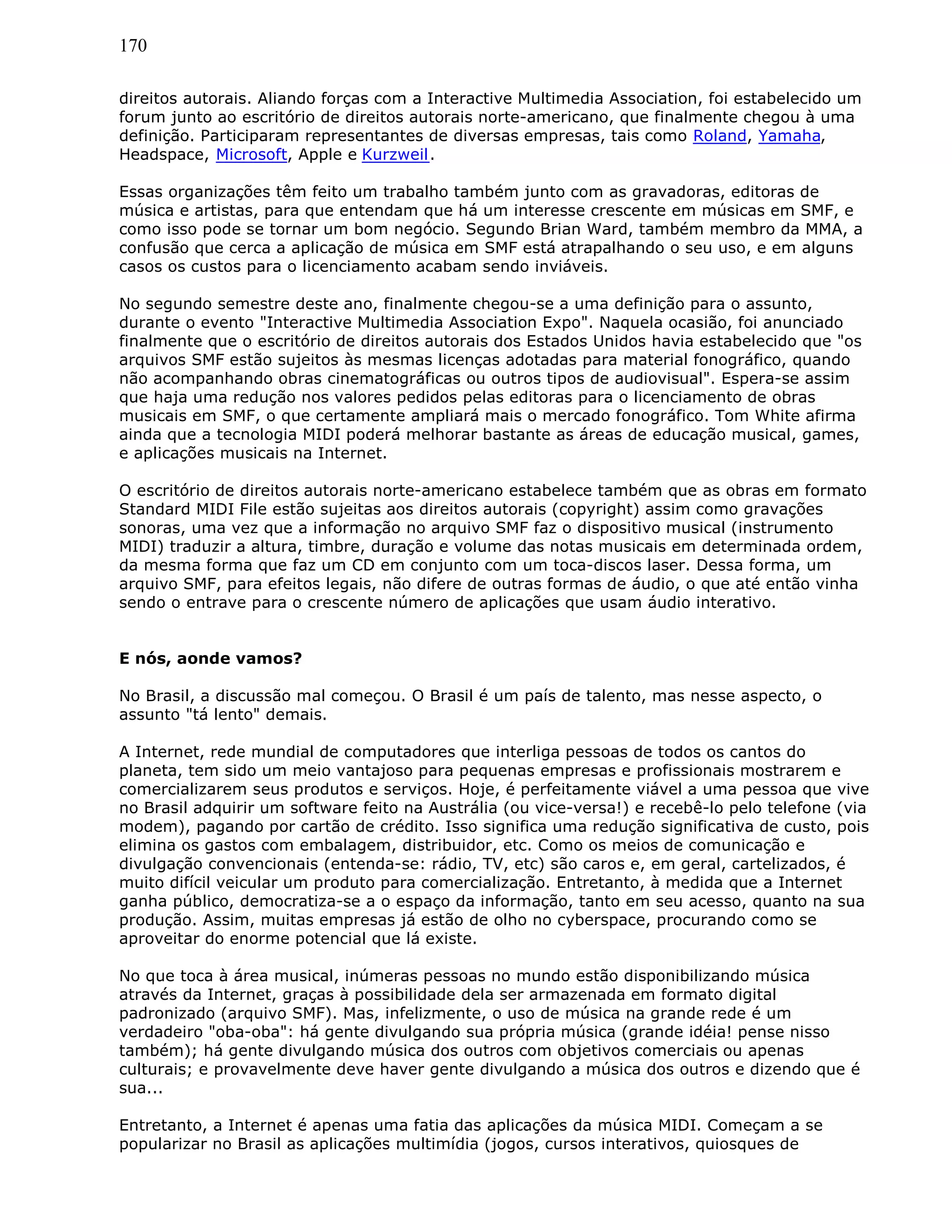 170
direitos autorais. Aliando forças com a Interactive Multimedia Association, foi estabelecido um
forum junto ao escritório de direitos autorais norte-americano, que finalmente chegou à uma
definição. Participaram representantes de diversas empresas, tais como Roland, Yamaha,
Headspace, Microsoft, Apple e Kurzweil.
Essas organizações têm feito um trabalho também junto com as gravadoras, editoras de
música e artistas, para que entendam que há um interesse crescente em músicas em SMF, e
como isso pode se tornar um bom negócio. Segundo Brian Ward, também membro da MMA, a
confusão que cerca a aplicação de música em SMF está atrapalhando o seu uso, e em alguns
casos os custos para o licenciamento acabam sendo inviáveis.
No segundo semestre deste ano, finalmente chegou-se a uma definição para o assunto,
durante o evento "Interactive Multimedia Association Expo". Naquela ocasião, foi anunciado
finalmente que o escritório de direitos autorais dos Estados Unidos havia estabelecido que "os
arquivos SMF estão sujeitos às mesmas licenças adotadas para material fonográfico, quando
não acompanhando obras cinematográficas ou outros tipos de audiovisual". Espera-se assim
que haja uma redução nos valores pedidos pelas editoras para o licenciamento de obras
musicais em SMF, o que certamente ampliará mais o mercado fonográfico. Tom White afirma
ainda que a tecnologia MIDI poderá melhorar bastante as áreas de educação musical, games,
e aplicações musicais na Internet.
O escritório de direitos autorais norte-americano estabelece também que as obras em formato
Standard MIDI File estão sujeitas aos direitos autorais (copyright) assim como gravações
sonoras, uma vez que a informação no arquivo SMF faz o dispositivo musical (instrumento
MIDI) traduzir a altura, timbre, duração e volume das notas musicais em determinada ordem,
da mesma forma que faz um CD em conjunto com um toca-discos laser. Dessa forma, um
arquivo SMF, para efeitos legais, não difere de outras formas de áudio, o que até então vinha
sendo o entrave para o crescente número de aplicações que usam áudio interativo.
E nós, aonde vamos?
No Brasil, a discussão mal começou. O Brasil é um país de talento, mas nesse aspecto, o
assunto "tá lento" demais.
A Internet, rede mundial de computadores que interliga pessoas de todos os cantos do
planeta, tem sido um meio vantajoso para pequenas empresas e profissionais mostrarem e
comercializarem seus produtos e serviços. Hoje, é perfeitamente viável a uma pessoa que vive
no Brasil adquirir um software feito na Austrália (ou vice-versa!) e recebê-lo pelo telefone (via
modem), pagando por cartão de crédito. Isso significa uma redução significativa de custo, pois
elimina os gastos com embalagem, distribuidor, etc. Como os meios de comunicação e
divulgação convencionais (entenda-se: rádio, TV, etc) são caros e, em geral, cartelizados, é
muito difícil veicular um produto para comercialização. Entretanto, à medida que a Internet
ganha público, democratiza-se a o espaço da informação, tanto em seu acesso, quanto na sua
produção. Assim, muitas empresas já estão de olho no cyberspace, procurando como se
aproveitar do enorme potencial que lá existe.
No que toca à área musical, inúmeras pessoas no mundo estão disponibilizando música
através da Internet, graças à possibilidade dela ser armazenada em formato digital
padronizado (arquivo SMF). Mas, infelizmente, o uso de música na grande rede é um
verdadeiro "oba-oba": há gente divulgando sua própria música (grande idéia! pense nisso
também); há gente divulgando música dos outros com objetivos comerciais ou apenas
culturais; e provavelmente deve haver gente divulgando a música dos outros e dizendo que é
sua...
Entretanto, a Internet é apenas uma fatia das aplicações da música MIDI. Começam a se
popularizar no Brasil as aplicações multimídia (jogos, cursos interativos, quiosques de
 