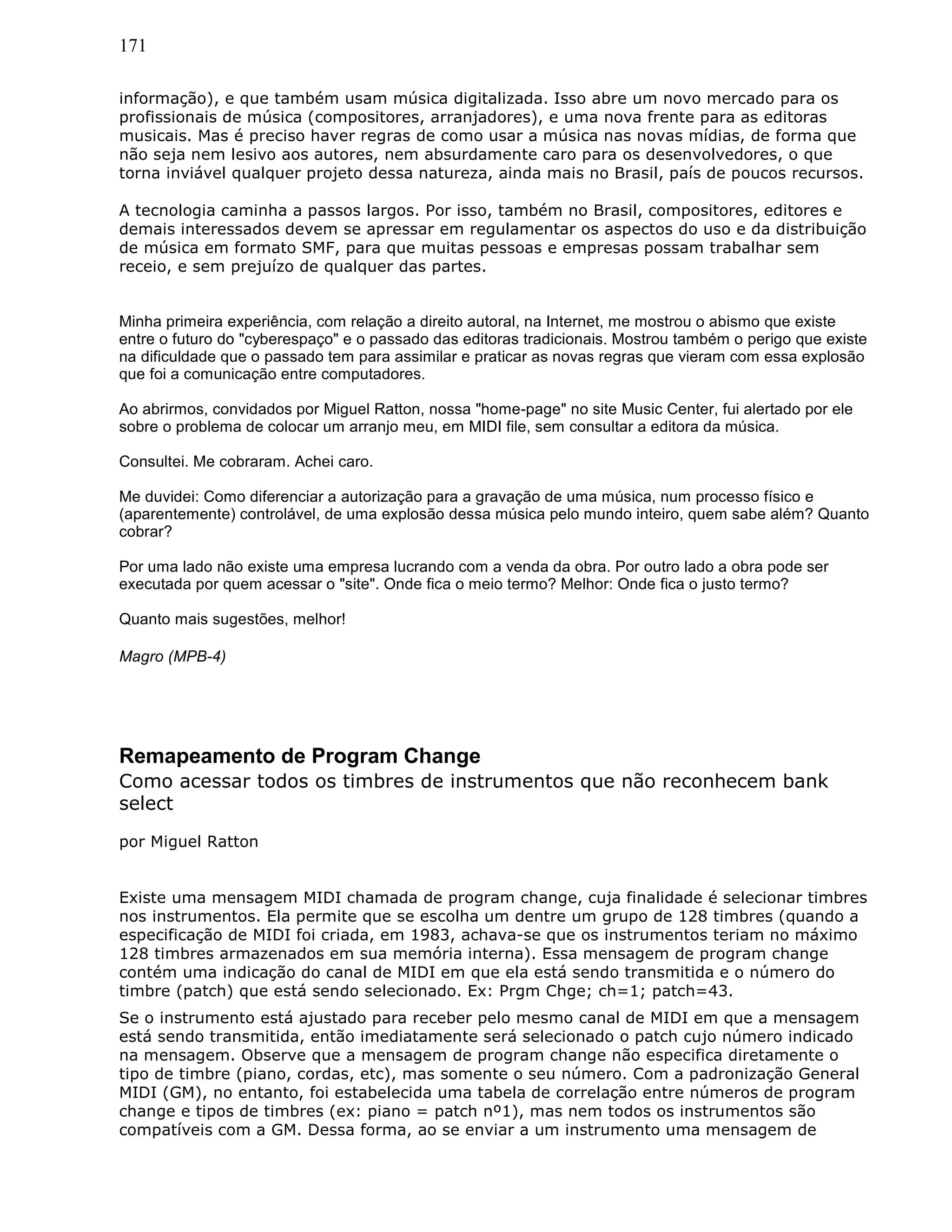 171
informação), e que também usam música digitalizada. Isso abre um novo mercado para os
profissionais de música (compositores, arranjadores), e uma nova frente para as editoras
musicais. Mas é preciso haver regras de como usar a música nas novas mídias, de forma que
não seja nem lesivo aos autores, nem absurdamente caro para os desenvolvedores, o que
torna inviável qualquer projeto dessa natureza, ainda mais no Brasil, país de poucos recursos.
A tecnologia caminha a passos largos. Por isso, também no Brasil, compositores, editores e
demais interessados devem se apressar em regulamentar os aspectos do uso e da distribuição
de música em formato SMF, para que muitas pessoas e empresas possam trabalhar sem
receio, e sem prejuízo de qualquer das partes.
Minha primeira experiência, com relação a direito autoral, na Internet, me mostrou o abismo que existe
entre o futuro do "cyberespaço" e o passado das editoras tradicionais. Mostrou também o perigo que existe
na dificuldade que o passado tem para assimilar e praticar as novas regras que vieram com essa explosão
que foi a comunicação entre computadores.
Ao abrirmos, convidados por Miguel Ratton, nossa "home-page" no site Music Center, fui alertado por ele
sobre o problema de colocar um arranjo meu, em MIDI file, sem consultar a editora da música.
Consultei. Me cobraram. Achei caro.
Me duvidei: Como diferenciar a autorização para a gravação de uma música, num processo físico e
(aparentemente) controlável, de uma explosão dessa música pelo mundo inteiro, quem sabe além? Quanto
cobrar?
Por uma lado não existe uma empresa lucrando com a venda da obra. Por outro lado a obra pode ser
executada por quem acessar o "site". Onde fica o meio termo? Melhor: Onde fica o justo termo?
Quanto mais sugestões, melhor!
Magro (MPB-4)
Remapeamento de Program Change
Como acessar todos os timbres de instrumentos que não reconhecem bank
select
por Miguel Ratton
Existe uma mensagem MIDI chamada de program change, cuja finalidade é selecionar timbres
nos instrumentos. Ela permite que se escolha um dentre um grupo de 128 timbres (quando a
especificação de MIDI foi criada, em 1983, achava-se que os instrumentos teriam no máximo
128 timbres armazenados em sua memória interna). Essa mensagem de program change
contém uma indicação do canal de MIDI em que ela está sendo transmitida e o número do
timbre (patch) que está sendo selecionado. Ex: Prgm Chge; ch=1; patch=43.
Se o instrumento está ajustado para receber pelo mesmo canal de MIDI em que a mensagem
está sendo transmitida, então imediatamente será selecionado o patch cujo número indicado
na mensagem. Observe que a mensagem de program change não especifica diretamente o
tipo de timbre (piano, cordas, etc), mas somente o seu número. Com a padronização General
MIDI (GM), no entanto, foi estabelecida uma tabela de correlação entre números de program
change e tipos de timbres (ex: piano = patch nº1), mas nem todos os instrumentos são
compatíveis com a GM. Dessa forma, ao se enviar a um instrumento uma mensagem de
 