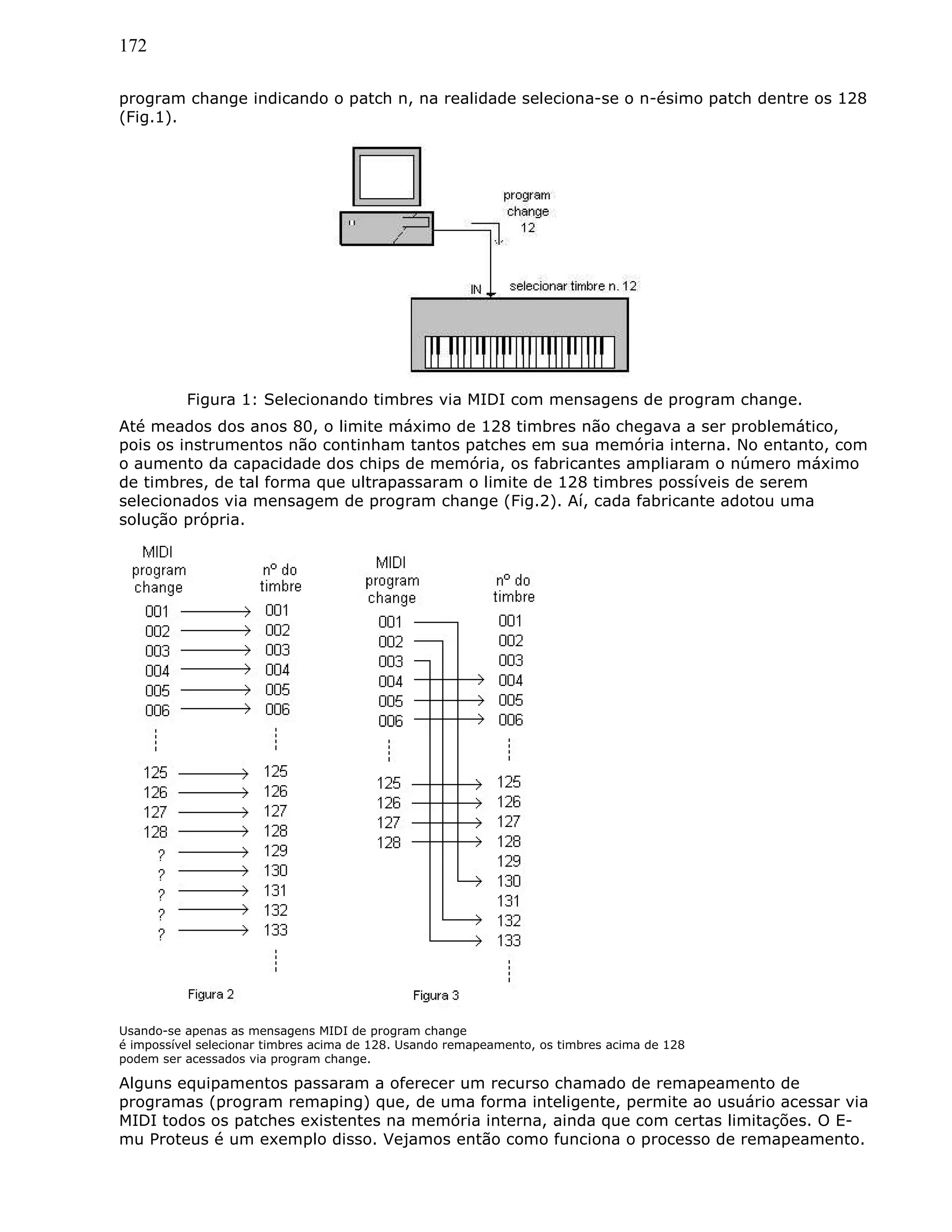 172
program change indicando o patch n, na realidade seleciona-se o n-ésimo patch dentre os 128
(Fig.1).
Figura 1: Selecionando timbres via MIDI com mensagens de program change.
Até meados dos anos 80, o limite máximo de 128 timbres não chegava a ser problemático,
pois os instrumentos não continham tantos patches em sua memória interna. No entanto, com
o aumento da capacidade dos chips de memória, os fabricantes ampliaram o número máximo
de timbres, de tal forma que ultrapassaram o limite de 128 timbres possíveis de serem
selecionados via mensagem de program change (Fig.2). Aí, cada fabricante adotou uma
solução própria.
Usando-se apenas as mensagens MIDI de program change
é impossível selecionar timbres acima de 128. Usando remapeamento, os timbres acima de 128
podem ser acessados via program change.
Alguns equipamentos passaram a oferecer um recurso chamado de remapeamento de
programas (program remaping) que, de uma forma inteligente, permite ao usuário acessar via
MIDI todos os patches existentes na memória interna, ainda que com certas limitações. O E-
mu Proteus é um exemplo disso. Vejamos então como funciona o processo de remapeamento.
 