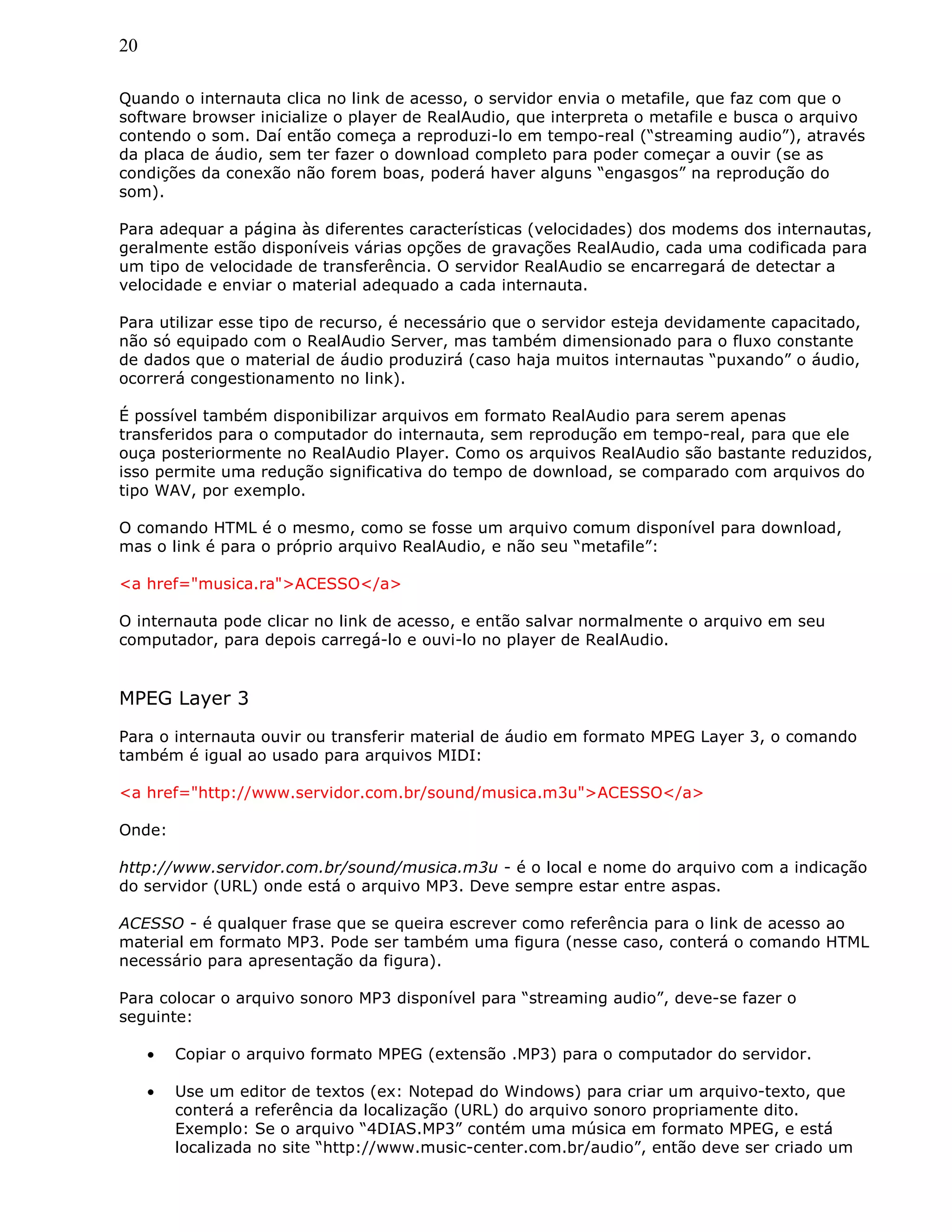 20
Quando o internauta clica no link de acesso, o servidor envia o metafile, que faz com que o
software browser inicialize o player de RealAudio, que interpreta o metafile e busca o arquivo
contendo o som. Daí então começa a reproduzi-lo em tempo-real (“streaming audio”), através
da placa de áudio, sem ter fazer o download completo para poder começar a ouvir (se as
condições da conexão não forem boas, poderá haver alguns “engasgos” na reprodução do
som).
Para adequar a página às diferentes características (velocidades) dos modems dos internautas,
geralmente estão disponíveis várias opções de gravações RealAudio, cada uma codificada para
um tipo de velocidade de transferência. O servidor RealAudio se encarregará de detectar a
velocidade e enviar o material adequado a cada internauta.
Para utilizar esse tipo de recurso, é necessário que o servidor esteja devidamente capacitado,
não só equipado com o RealAudio Server, mas também dimensionado para o fluxo constante
de dados que o material de áudio produzirá (caso haja muitos internautas “puxando” o áudio,
ocorrerá congestionamento no link).
É possível também disponibilizar arquivos em formato RealAudio para serem apenas
transferidos para o computador do internauta, sem reprodução em tempo-real, para que ele
ouça posteriormente no RealAudio Player. Como os arquivos RealAudio são bastante reduzidos,
isso permite uma redução significativa do tempo de download, se comparado com arquivos do
tipo WAV, por exemplo.
O comando HTML é o mesmo, como se fosse um arquivo comum disponível para download,
mas o link é para o próprio arquivo RealAudio, e não seu “metafile”:
<a href="musica.ra">ACESSO</a>
O internauta pode clicar no link de acesso, e então salvar normalmente o arquivo em seu
computador, para depois carregá-lo e ouvi-lo no player de RealAudio.
MPEG Layer 3
Para o internauta ouvir ou transferir material de áudio em formato MPEG Layer 3, o comando
também é igual ao usado para arquivos MIDI:
<a href="http://www.servidor.com.br/sound/musica.m3u">ACESSO</a>
Onde:
http://www.servidor.com.br/sound/musica.m3u - é o local e nome do arquivo com a indicação
do servidor (URL) onde está o arquivo MP3. Deve sempre estar entre aspas.
ACESSO - é qualquer frase que se queira escrever como referência para o link de acesso ao
material em formato MP3. Pode ser também uma figura (nesse caso, conterá o comando HTML
necessário para apresentação da figura).
Para colocar o arquivo sonoro MP3 disponível para “streaming audio”, deve-se fazer o
seguinte:
• Copiar o arquivo formato MPEG (extensão .MP3) para o computador do servidor.
• Use um editor de textos (ex: Notepad do Windows) para criar um arquivo-texto, que
conterá a referência da localização (URL) do arquivo sonoro propriamente dito.
Exemplo: Se o arquivo “4DIAS.MP3” contém uma música em formato MPEG, e está
localizada no site “http://www.music-center.com.br/audio”, então deve ser criado um
 