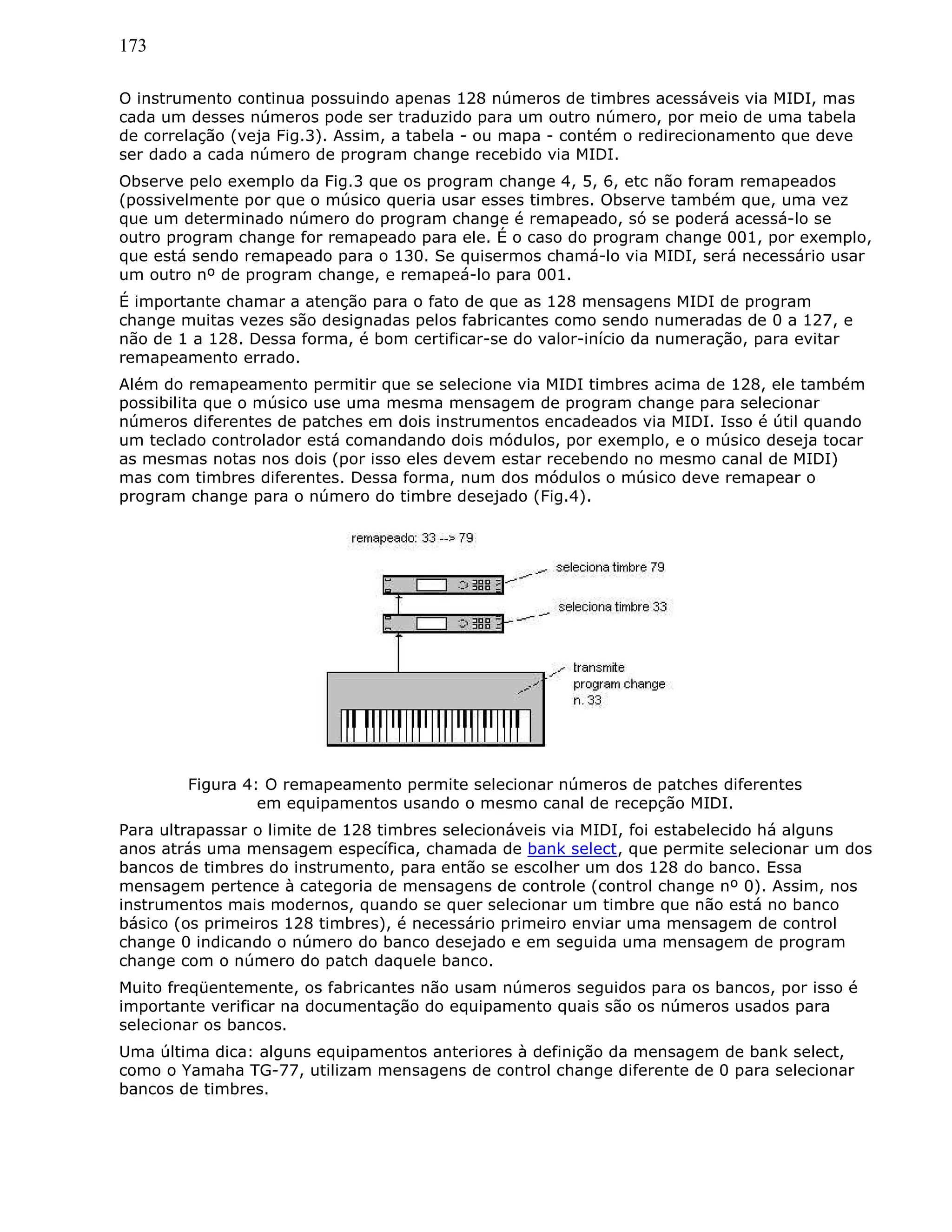 173
O instrumento continua possuindo apenas 128 números de timbres acessáveis via MIDI, mas
cada um desses números pode ser traduzido para um outro número, por meio de uma tabela
de correlação (veja Fig.3). Assim, a tabela - ou mapa - contém o redirecionamento que deve
ser dado a cada número de program change recebido via MIDI.
Observe pelo exemplo da Fig.3 que os program change 4, 5, 6, etc não foram remapeados
(possivelmente por que o músico queria usar esses timbres. Observe também que, uma vez
que um determinado número do program change é remapeado, só se poderá acessá-lo se
outro program change for remapeado para ele. É o caso do program change 001, por exemplo,
que está sendo remapeado para o 130. Se quisermos chamá-lo via MIDI, será necessário usar
um outro nº de program change, e remapeá-lo para 001.
É importante chamar a atenção para o fato de que as 128 mensagens MIDI de program
change muitas vezes são designadas pelos fabricantes como sendo numeradas de 0 a 127, e
não de 1 a 128. Dessa forma, é bom certificar-se do valor-início da numeração, para evitar
remapeamento errado.
Além do remapeamento permitir que se selecione via MIDI timbres acima de 128, ele também
possibilita que o músico use uma mesma mensagem de program change para selecionar
números diferentes de patches em dois instrumentos encadeados via MIDI. Isso é útil quando
um teclado controlador está comandando dois módulos, por exemplo, e o músico deseja tocar
as mesmas notas nos dois (por isso eles devem estar recebendo no mesmo canal de MIDI)
mas com timbres diferentes. Dessa forma, num dos módulos o músico deve remapear o
program change para o número do timbre desejado (Fig.4).
Figura 4: O remapeamento permite selecionar números de patches diferentes
em equipamentos usando o mesmo canal de recepção MIDI.
Para ultrapassar o limite de 128 timbres selecionáveis via MIDI, foi estabelecido há alguns
anos atrás uma mensagem específica, chamada de bank select, que permite selecionar um dos
bancos de timbres do instrumento, para então se escolher um dos 128 do banco. Essa
mensagem pertence à categoria de mensagens de controle (control change nº 0). Assim, nos
instrumentos mais modernos, quando se quer selecionar um timbre que não está no banco
básico (os primeiros 128 timbres), é necessário primeiro enviar uma mensagem de control
change 0 indicando o número do banco desejado e em seguida uma mensagem de program
change com o número do patch daquele banco.
Muito freqüentemente, os fabricantes não usam números seguidos para os bancos, por isso é
importante verificar na documentação do equipamento quais são os números usados para
selecionar os bancos.
Uma última dica: alguns equipamentos anteriores à definição da mensagem de bank select,
como o Yamaha TG-77, utilizam mensagens de control change diferente de 0 para selecionar
bancos de timbres.
 