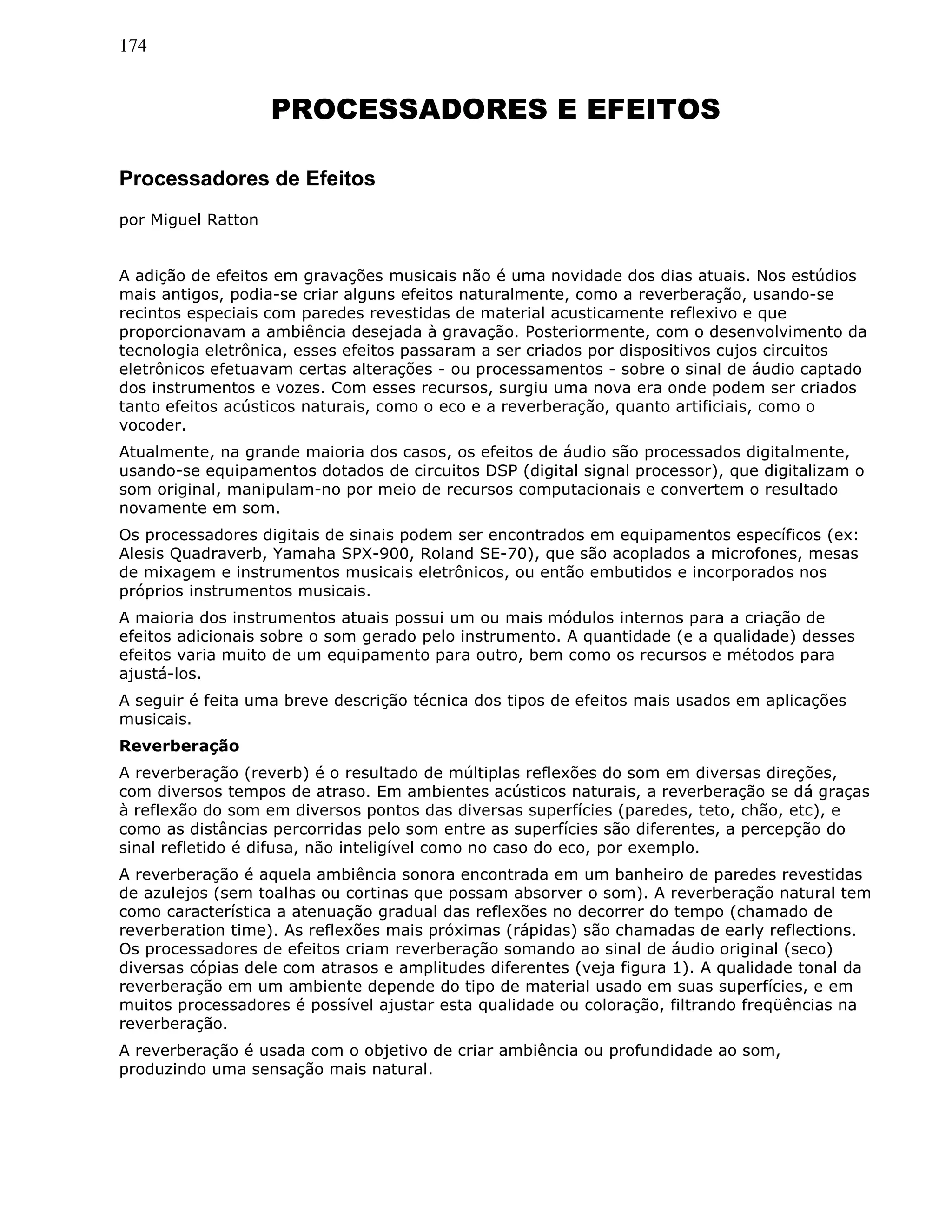 174
PROCESSADORES E EFEITOS
Processadores de Efeitos
por Miguel Ratton
A adição de efeitos em gravações musicais não é uma novidade dos dias atuais. Nos estúdios
mais antigos, podia-se criar alguns efeitos naturalmente, como a reverberação, usando-se
recintos especiais com paredes revestidas de material acusticamente reflexivo e que
proporcionavam a ambiência desejada à gravação. Posteriormente, com o desenvolvimento da
tecnologia eletrônica, esses efeitos passaram a ser criados por dispositivos cujos circuitos
eletrônicos efetuavam certas alterações - ou processamentos - sobre o sinal de áudio captado
dos instrumentos e vozes. Com esses recursos, surgiu uma nova era onde podem ser criados
tanto efeitos acústicos naturais, como o eco e a reverberação, quanto artificiais, como o
vocoder.
Atualmente, na grande maioria dos casos, os efeitos de áudio são processados digitalmente,
usando-se equipamentos dotados de circuitos DSP (digital signal processor), que digitalizam o
som original, manipulam-no por meio de recursos computacionais e convertem o resultado
novamente em som.
Os processadores digitais de sinais podem ser encontrados em equipamentos específicos (ex:
Alesis Quadraverb, Yamaha SPX-900, Roland SE-70), que são acoplados a microfones, mesas
de mixagem e instrumentos musicais eletrônicos, ou então embutidos e incorporados nos
próprios instrumentos musicais.
A maioria dos instrumentos atuais possui um ou mais módulos internos para a criação de
efeitos adicionais sobre o som gerado pelo instrumento. A quantidade (e a qualidade) desses
efeitos varia muito de um equipamento para outro, bem como os recursos e métodos para
ajustá-los.
A seguir é feita uma breve descrição técnica dos tipos de efeitos mais usados em aplicações
musicais.
Reverberação
A reverberação (reverb) é o resultado de múltiplas reflexões do som em diversas direções,
com diversos tempos de atraso. Em ambientes acústicos naturais, a reverberação se dá graças
à reflexão do som em diversos pontos das diversas superfícies (paredes, teto, chão, etc), e
como as distâncias percorridas pelo som entre as superfícies são diferentes, a percepção do
sinal refletido é difusa, não inteligível como no caso do eco, por exemplo.
A reverberação é aquela ambiência sonora encontrada em um banheiro de paredes revestidas
de azulejos (sem toalhas ou cortinas que possam absorver o som). A reverberação natural tem
como característica a atenuação gradual das reflexões no decorrer do tempo (chamado de
reverberation time). As reflexões mais próximas (rápidas) são chamadas de early reflections.
Os processadores de efeitos criam reverberação somando ao sinal de áudio original (seco)
diversas cópias dele com atrasos e amplitudes diferentes (veja figura 1). A qualidade tonal da
reverberação em um ambiente depende do tipo de material usado em suas superfícies, e em
muitos processadores é possível ajustar esta qualidade ou coloração, filtrando freqüências na
reverberação.
A reverberação é usada com o objetivo de criar ambiência ou profundidade ao som,
produzindo uma sensação mais natural.
 