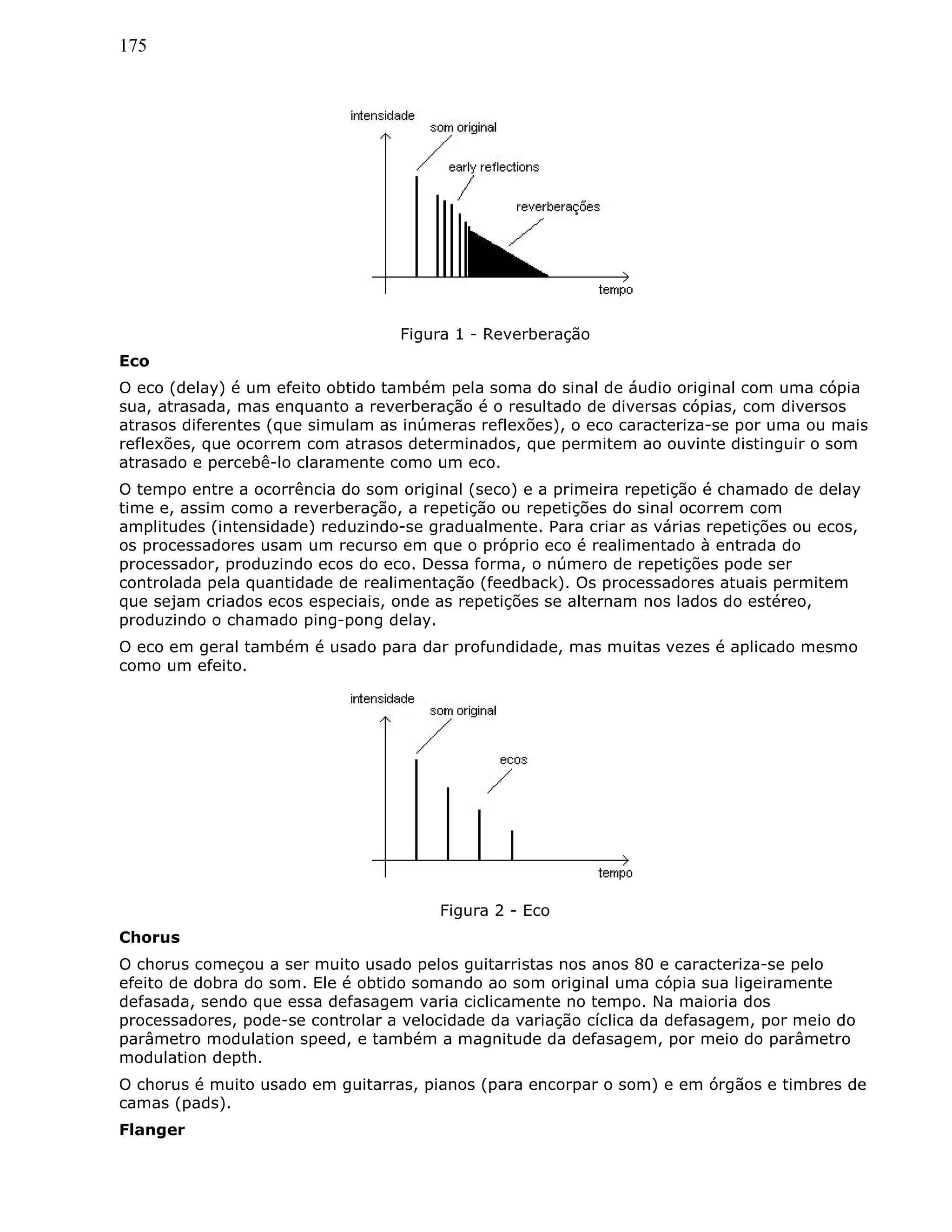 175
Figura 1 - Reverberação
Eco
O eco (delay) é um efeito obtido também pela soma do sinal de áudio original com uma cópia
sua, atrasada, mas enquanto a reverberação é o resultado de diversas cópias, com diversos
atrasos diferentes (que simulam as inúmeras reflexões), o eco caracteriza-se por uma ou mais
reflexões, que ocorrem com atrasos determinados, que permitem ao ouvinte distinguir o som
atrasado e percebê-lo claramente como um eco.
O tempo entre a ocorrência do som original (seco) e a primeira repetição é chamado de delay
time e, assim como a reverberação, a repetição ou repetições do sinal ocorrem com
amplitudes (intensidade) reduzindo-se gradualmente. Para criar as várias repetições ou ecos,
os processadores usam um recurso em que o próprio eco é realimentado à entrada do
processador, produzindo ecos do eco. Dessa forma, o número de repetições pode ser
controlada pela quantidade de realimentação (feedback). Os processadores atuais permitem
que sejam criados ecos especiais, onde as repetições se alternam nos lados do estéreo,
produzindo o chamado ping-pong delay.
O eco em geral também é usado para dar profundidade, mas muitas vezes é aplicado mesmo
como um efeito.
Figura 2 - Eco
Chorus
O chorus começou a ser muito usado pelos guitarristas nos anos 80 e caracteriza-se pelo
efeito de dobra do som. Ele é obtido somando ao som original uma cópia sua ligeiramente
defasada, sendo que essa defasagem varia ciclicamente no tempo. Na maioria dos
processadores, pode-se controlar a velocidade da variação cíclica da defasagem, por meio do
parâmetro modulation speed, e também a magnitude da defasagem, por meio do parâmetro
modulation depth.
O chorus é muito usado em guitarras, pianos (para encorpar o som) e em órgãos e timbres de
camas (pads).
Flanger
 