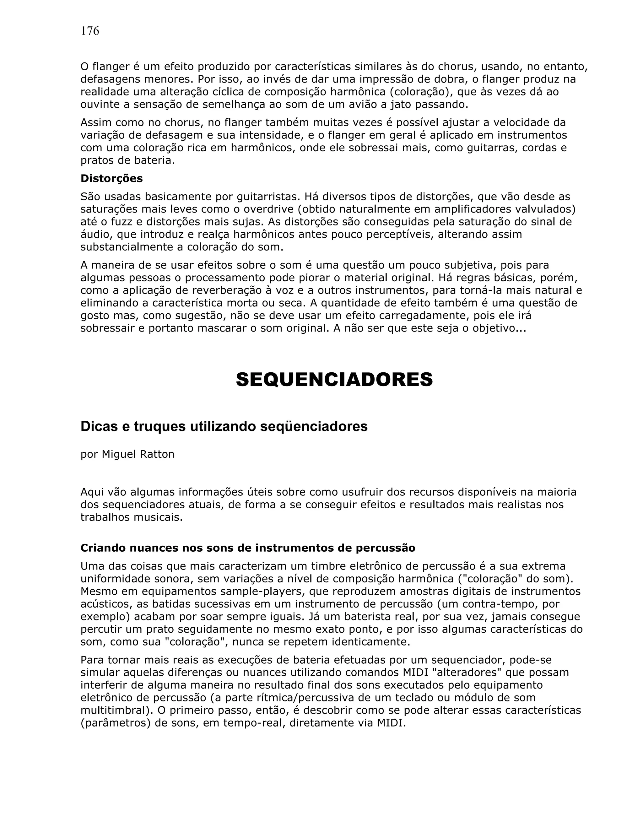 176
O flanger é um efeito produzido por características similares às do chorus, usando, no entanto,
defasagens menores. Por isso, ao invés de dar uma impressão de dobra, o flanger produz na
realidade uma alteração cíclica de composição harmônica (coloração), que às vezes dá ao
ouvinte a sensação de semelhança ao som de um avião a jato passando.
Assim como no chorus, no flanger também muitas vezes é possível ajustar a velocidade da
variação de defasagem e sua intensidade, e o flanger em geral é aplicado em instrumentos
com uma coloração rica em harmônicos, onde ele sobressai mais, como guitarras, cordas e
pratos de bateria.
Distorções
São usadas basicamente por guitarristas. Há diversos tipos de distorções, que vão desde as
saturações mais leves como o overdrive (obtido naturalmente em amplificadores valvulados)
até o fuzz e distorções mais sujas. As distorções são conseguidas pela saturação do sinal de
áudio, que introduz e realça harmônicos antes pouco perceptíveis, alterando assim
substancialmente a coloração do som.
A maneira de se usar efeitos sobre o som é uma questão um pouco subjetiva, pois para
algumas pessoas o processamento pode piorar o material original. Há regras básicas, porém,
como a aplicação de reverberação à voz e a outros instrumentos, para torná-la mais natural e
eliminando a característica morta ou seca. A quantidade de efeito também é uma questão de
gosto mas, como sugestão, não se deve usar um efeito carregadamente, pois ele irá
sobressair e portanto mascarar o som original. A não ser que este seja o objetivo...
SEQUENCIADORES
Dicas e truques utilizando seqüenciadores
por Miguel Ratton
Aqui vão algumas informações úteis sobre como usufruir dos recursos disponíveis na maioria
dos sequenciadores atuais, de forma a se conseguir efeitos e resultados mais realistas nos
trabalhos musicais.
Criando nuances nos sons de instrumentos de percussão
Uma das coisas que mais caracterizam um timbre eletrônico de percussão é a sua extrema
uniformidade sonora, sem variações a nível de composição harmônica ("coloração" do som).
Mesmo em equipamentos sample-players, que reproduzem amostras digitais de instrumentos
acústicos, as batidas sucessivas em um instrumento de percussão (um contra-tempo, por
exemplo) acabam por soar sempre iguais. Já um baterista real, por sua vez, jamais consegue
percutir um prato seguidamente no mesmo exato ponto, e por isso algumas características do
som, como sua "coloração", nunca se repetem identicamente.
Para tornar mais reais as execuções de bateria efetuadas por um sequenciador, pode-se
simular aquelas diferenças ou nuances utilizando comandos MIDI "alteradores" que possam
interferir de alguma maneira no resultado final dos sons executados pelo equipamento
eletrônico de percussão (a parte rítmica/percussiva de um teclado ou módulo de som
multitimbral). O primeiro passo, então, é descobrir como se pode alterar essas características
(parâmetros) de sons, em tempo-real, diretamente via MIDI.
 