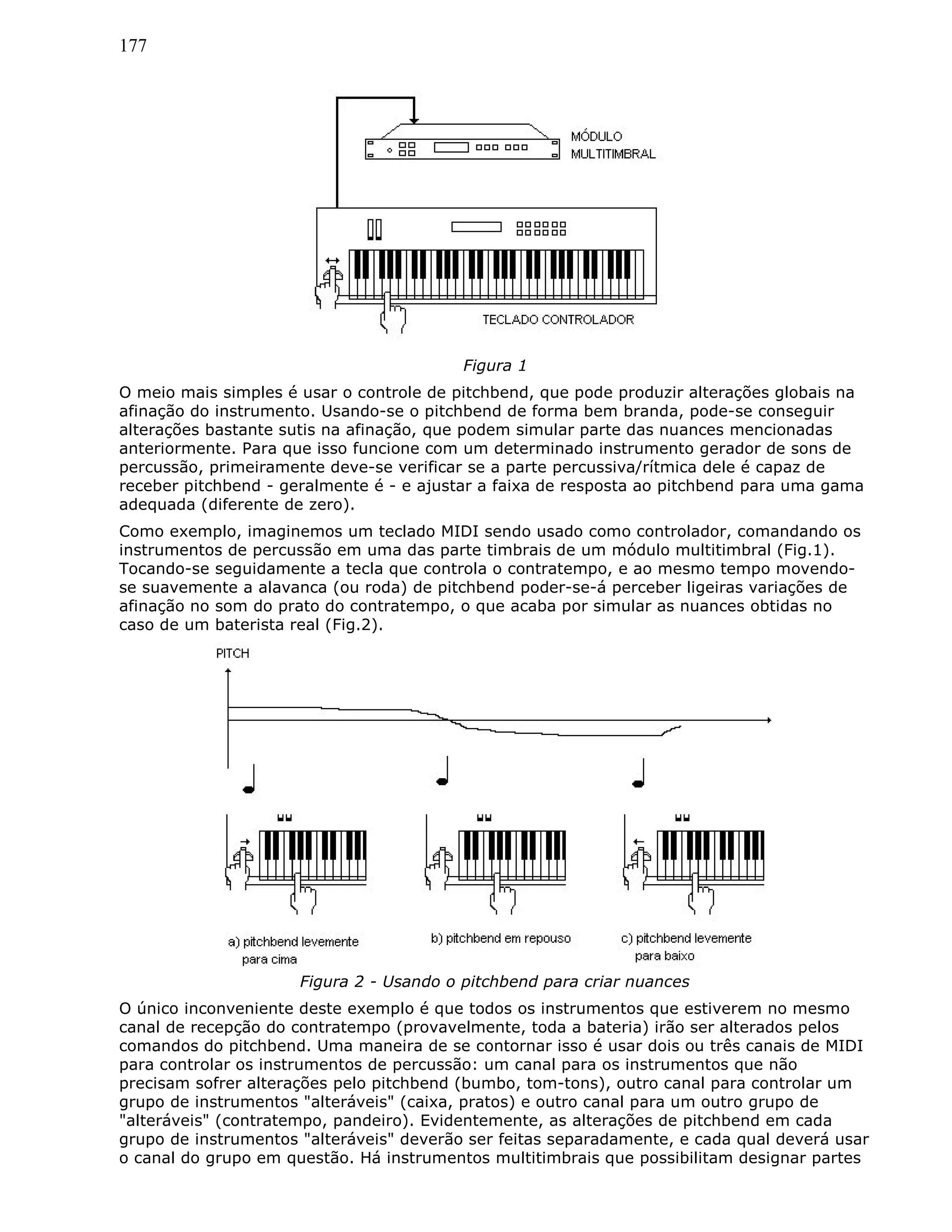 177
Figura 1
O meio mais simples é usar o controle de pitchbend, que pode produzir alterações globais na
afinação do instrumento. Usando-se o pitchbend de forma bem branda, pode-se conseguir
alterações bastante sutis na afinação, que podem simular parte das nuances mencionadas
anteriormente. Para que isso funcione com um determinado instrumento gerador de sons de
percussão, primeiramente deve-se verificar se a parte percussiva/rítmica dele é capaz de
receber pitchbend - geralmente é - e ajustar a faixa de resposta ao pitchbend para uma gama
adequada (diferente de zero).
Como exemplo, imaginemos um teclado MIDI sendo usado como controlador, comandando os
instrumentos de percussão em uma das parte timbrais de um módulo multitimbral (Fig.1).
Tocando-se seguidamente a tecla que controla o contratempo, e ao mesmo tempo movendo-
se suavemente a alavanca (ou roda) de pitchbend poder-se-á perceber ligeiras variações de
afinação no som do prato do contratempo, o que acaba por simular as nuances obtidas no
caso de um baterista real (Fig.2).
Figura 2 - Usando o pitchbend para criar nuances
O único inconveniente deste exemplo é que todos os instrumentos que estiverem no mesmo
canal de recepção do contratempo (provavelmente, toda a bateria) irão ser alterados pelos
comandos do pitchbend. Uma maneira de se contornar isso é usar dois ou três canais de MIDI
para controlar os instrumentos de percussão: um canal para os instrumentos que não
precisam sofrer alterações pelo pitchbend (bumbo, tom-tons), outro canal para controlar um
grupo de instrumentos "alteráveis" (caixa, pratos) e outro canal para um outro grupo de
"alteráveis" (contratempo, pandeiro). Evidentemente, as alterações de pitchbend em cada
grupo de instrumentos "alteráveis" deverão ser feitas separadamente, e cada qual deverá usar
o canal do grupo em questão. Há instrumentos multitimbrais que possibilitam designar partes
 