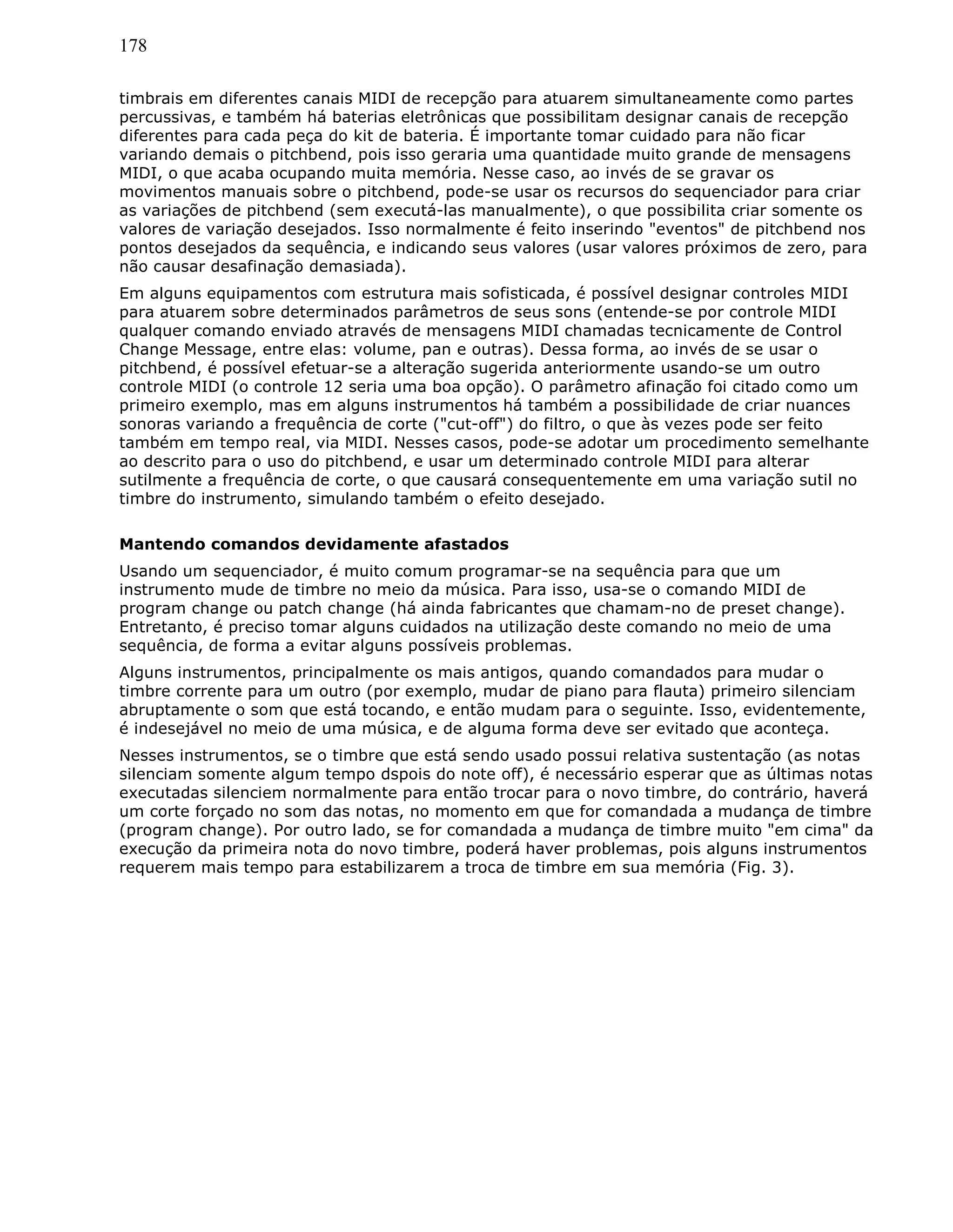 178
timbrais em diferentes canais MIDI de recepção para atuarem simultaneamente como partes
percussivas, e também há baterias eletrônicas que possibilitam designar canais de recepção
diferentes para cada peça do kit de bateria. É importante tomar cuidado para não ficar
variando demais o pitchbend, pois isso geraria uma quantidade muito grande de mensagens
MIDI, o que acaba ocupando muita memória. Nesse caso, ao invés de se gravar os
movimentos manuais sobre o pitchbend, pode-se usar os recursos do sequenciador para criar
as variações de pitchbend (sem executá-las manualmente), o que possibilita criar somente os
valores de variação desejados. Isso normalmente é feito inserindo "eventos" de pitchbend nos
pontos desejados da sequência, e indicando seus valores (usar valores próximos de zero, para
não causar desafinação demasiada).
Em alguns equipamentos com estrutura mais sofisticada, é possível designar controles MIDI
para atuarem sobre determinados parâmetros de seus sons (entende-se por controle MIDI
qualquer comando enviado através de mensagens MIDI chamadas tecnicamente de Control
Change Message, entre elas: volume, pan e outras). Dessa forma, ao invés de se usar o
pitchbend, é possível efetuar-se a alteração sugerida anteriormente usando-se um outro
controle MIDI (o controle 12 seria uma boa opção). O parâmetro afinação foi citado como um
primeiro exemplo, mas em alguns instrumentos há também a possibilidade de criar nuances
sonoras variando a frequência de corte ("cut-off") do filtro, o que às vezes pode ser feito
também em tempo real, via MIDI. Nesses casos, pode-se adotar um procedimento semelhante
ao descrito para o uso do pitchbend, e usar um determinado controle MIDI para alterar
sutilmente a frequência de corte, o que causará consequentemente em uma variação sutil no
timbre do instrumento, simulando também o efeito desejado.
Mantendo comandos devidamente afastados
Usando um sequenciador, é muito comum programar-se na sequência para que um
instrumento mude de timbre no meio da música. Para isso, usa-se o comando MIDI de
program change ou patch change (há ainda fabricantes que chamam-no de preset change).
Entretanto, é preciso tomar alguns cuidados na utilização deste comando no meio de uma
sequência, de forma a evitar alguns possíveis problemas.
Alguns instrumentos, principalmente os mais antigos, quando comandados para mudar o
timbre corrente para um outro (por exemplo, mudar de piano para flauta) primeiro silenciam
abruptamente o som que está tocando, e então mudam para o seguinte. Isso, evidentemente,
é indesejável no meio de uma música, e de alguma forma deve ser evitado que aconteça.
Nesses instrumentos, se o timbre que está sendo usado possui relativa sustentação (as notas
silenciam somente algum tempo dspois do note off), é necessário esperar que as últimas notas
executadas silenciem normalmente para então trocar para o novo timbre, do contrário, haverá
um corte forçado no som das notas, no momento em que for comandada a mudança de timbre
(program change). Por outro lado, se for comandada a mudança de timbre muito "em cima" da
execução da primeira nota do novo timbre, poderá haver problemas, pois alguns instrumentos
requerem mais tempo para estabilizarem a troca de timbre em sua memória (Fig. 3).
 